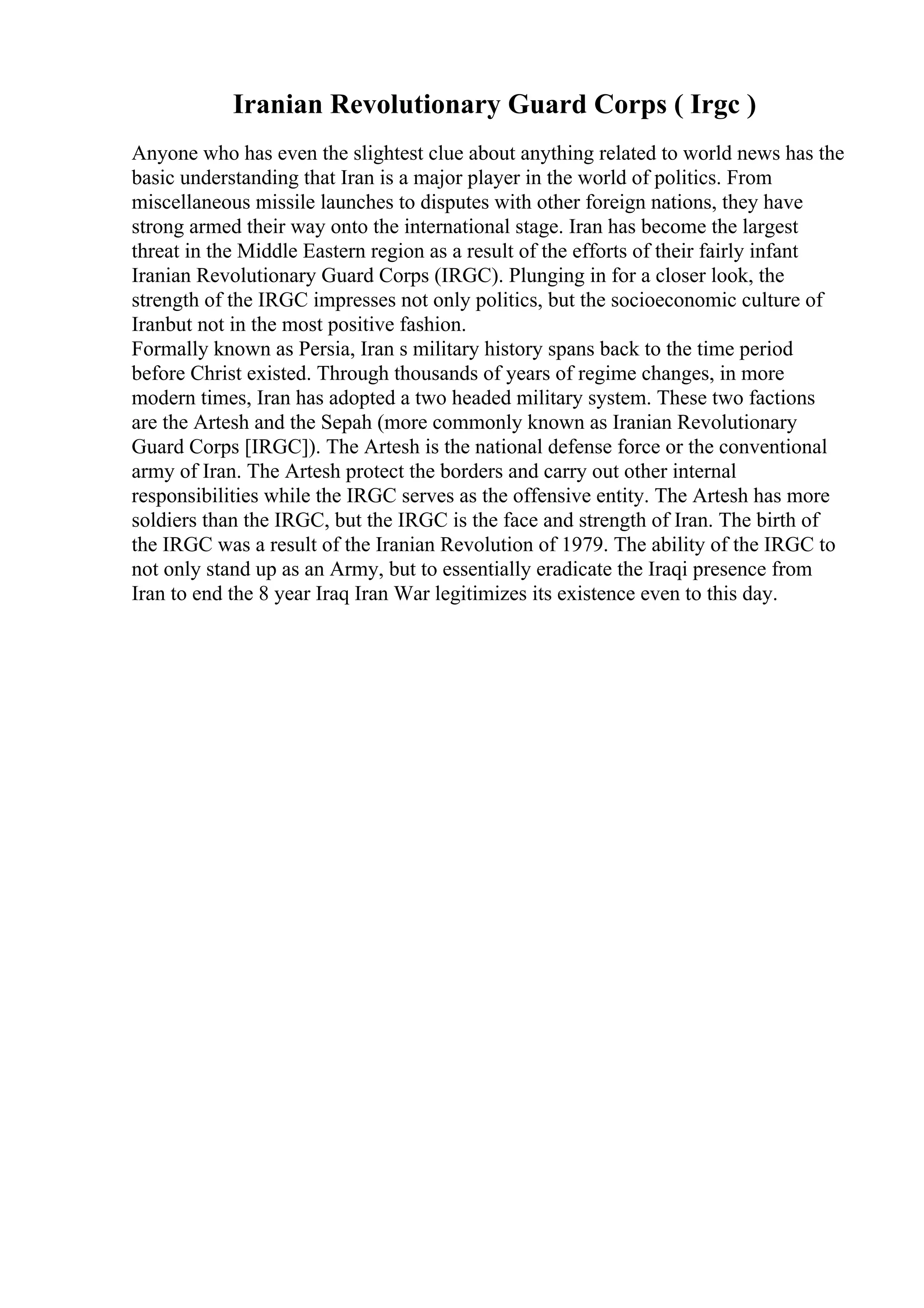 Iranian Revolutionary Guard Corps ( Irgc )
Anyone who has even the slightest clue about anything related to world news has the
basic understanding that Iran is a major player in the world of politics. From
miscellaneous missile launches to disputes with other foreign nations, they have
strong armed their way onto the international stage. Iran has become the largest
threat in the Middle Eastern region as a result of the efforts of their fairly infant
Iranian Revolutionary Guard Corps (IRGC). Plunging in for a closer look, the
strength of the IRGC impresses not only politics, but the socioeconomic culture of
Iranbut not in the most positive fashion.
Formally known as Persia, Iran s military history spans back to the time period
before Christ existed. Through thousands of years of regime changes, in more
modern times, Iran has adopted a two headed military system. These two factions
are the Artesh and the Sepah (more commonly known as Iranian Revolutionary
Guard Corps [IRGC]). The Artesh is the national defense force or the conventional
army of Iran. The Artesh protect the borders and carry out other internal
responsibilities while the IRGC serves as the offensive entity. The Artesh has more
soldiers than the IRGC, but the IRGC is the face and strength of Iran. The birth of
the IRGC was a result of the Iranian Revolution of 1979. The ability of the IRGC to
not only stand up as an Army, but to essentially eradicate the Iraqi presence from
Iran to end the 8 year Iraq Iran War legitimizes its existence even to this day.
 