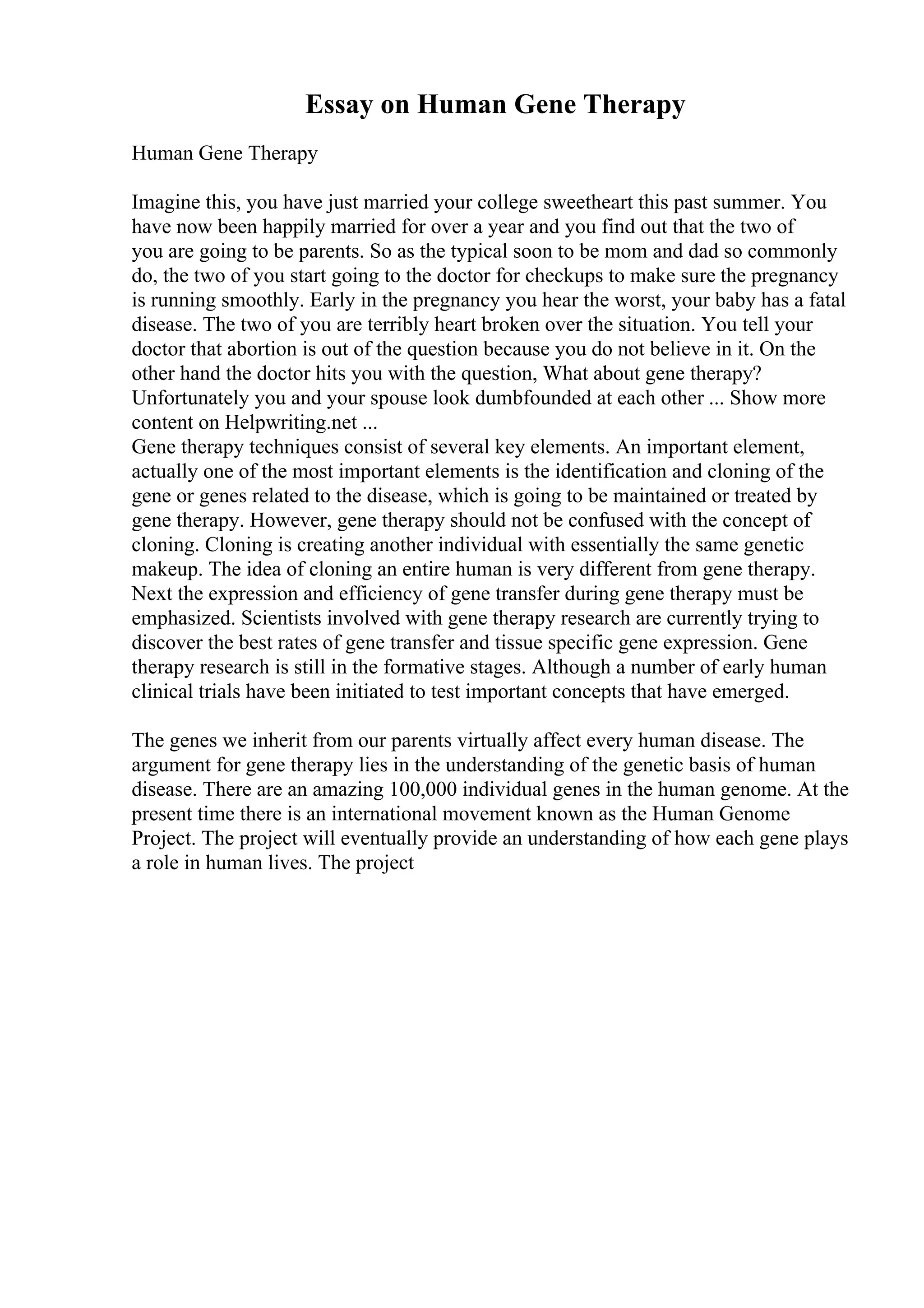 Essay on Human Gene Therapy
Human Gene Therapy
Imagine this, you have just married your college sweetheart this past summer. You
have now been happily married for over a year and you find out that the two of
you are going to be parents. So as the typical soon to be mom and dad so commonly
do, the two of you start going to the doctor for checkups to make sure the pregnancy
is running smoothly. Early in the pregnancy you hear the worst, your baby has a fatal
disease. The two of you are terribly heart broken over the situation. You tell your
doctor that abortion is out of the question because you do not believe in it. On the
other hand the doctor hits you with the question, What about gene therapy?
Unfortunately you and your spouse look dumbfounded at each other ... Show more
content on Helpwriting.net ...
Gene therapy techniques consist of several key elements. An important element,
actually one of the most important elements is the identification and cloning of the
gene or genes related to the disease, which is going to be maintained or treated by
gene therapy. However, gene therapy should not be confused with the concept of
cloning. Cloning is creating another individual with essentially the same genetic
makeup. The idea of cloning an entire human is very different from gene therapy.
Next the expression and efficiency of gene transfer during gene therapy must be
emphasized. Scientists involved with gene therapy research are currently trying to
discover the best rates of gene transfer and tissue specific gene expression. Gene
therapy research is still in the formative stages. Although a number of early human
clinical trials have been initiated to test important concepts that have emerged.
The genes we inherit from our parents virtually affect every human disease. The
argument for gene therapy lies in the understanding of the genetic basis of human
disease. There are an amazing 100,000 individual genes in the human genome. At the
present time there is an international movement known as the Human Genome
Project. The project will eventually provide an understanding of how each gene plays
a role in human lives. The project
 