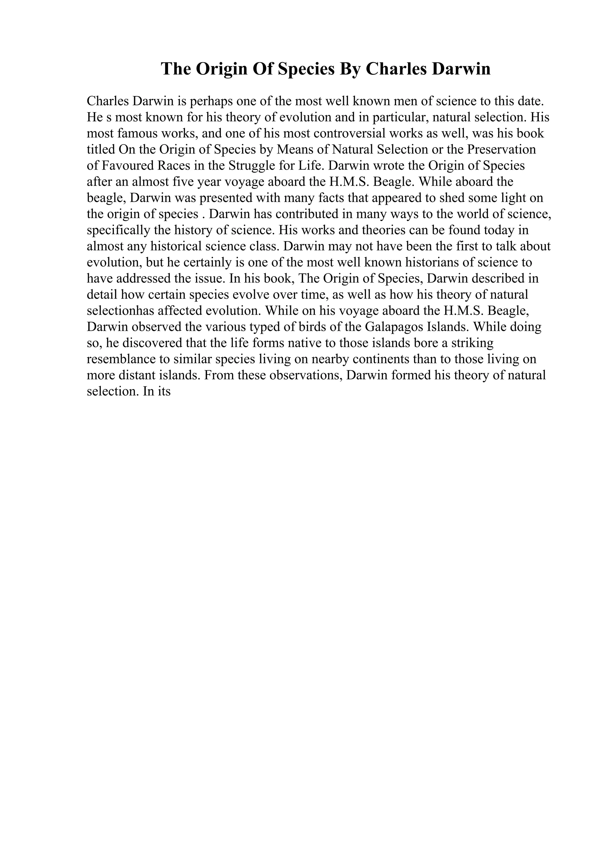 The Origin Of Species By Charles Darwin
Charles Darwin is perhaps one of the most well known men of science to this date.
He s most known for his theory of evolution and in particular, natural selection. His
most famous works, and one of his most controversial works as well, was his book
titled On the Origin of Species by Means of Natural Selection or the Preservation
of Favoured Races in the Struggle for Life. Darwin wrote the Origin of Species
after an almost five year voyage aboard the H.M.S. Beagle. While aboard the
beagle, Darwin was presented with many facts that appeared to shed some light on
the origin of species . Darwin has contributed in many ways to the world of science,
specifically the history of science. His works and theories can be found today in
almost any historical science class. Darwin may not have been the first to talk about
evolution, but he certainly is one of the most well known historians of science to
have addressed the issue. In his book, The Origin of Species, Darwin described in
detail how certain species evolve over time, as well as how his theory of natural
selectionhas affected evolution. While on his voyage aboard the H.M.S. Beagle,
Darwin observed the various typed of birds of the Galapagos Islands. While doing
so, he discovered that the life forms native to those islands bore a striking
resemblance to similar species living on nearby continents than to those living on
more distant islands. From these observations, Darwin formed his theory of natural
selection. In its
 