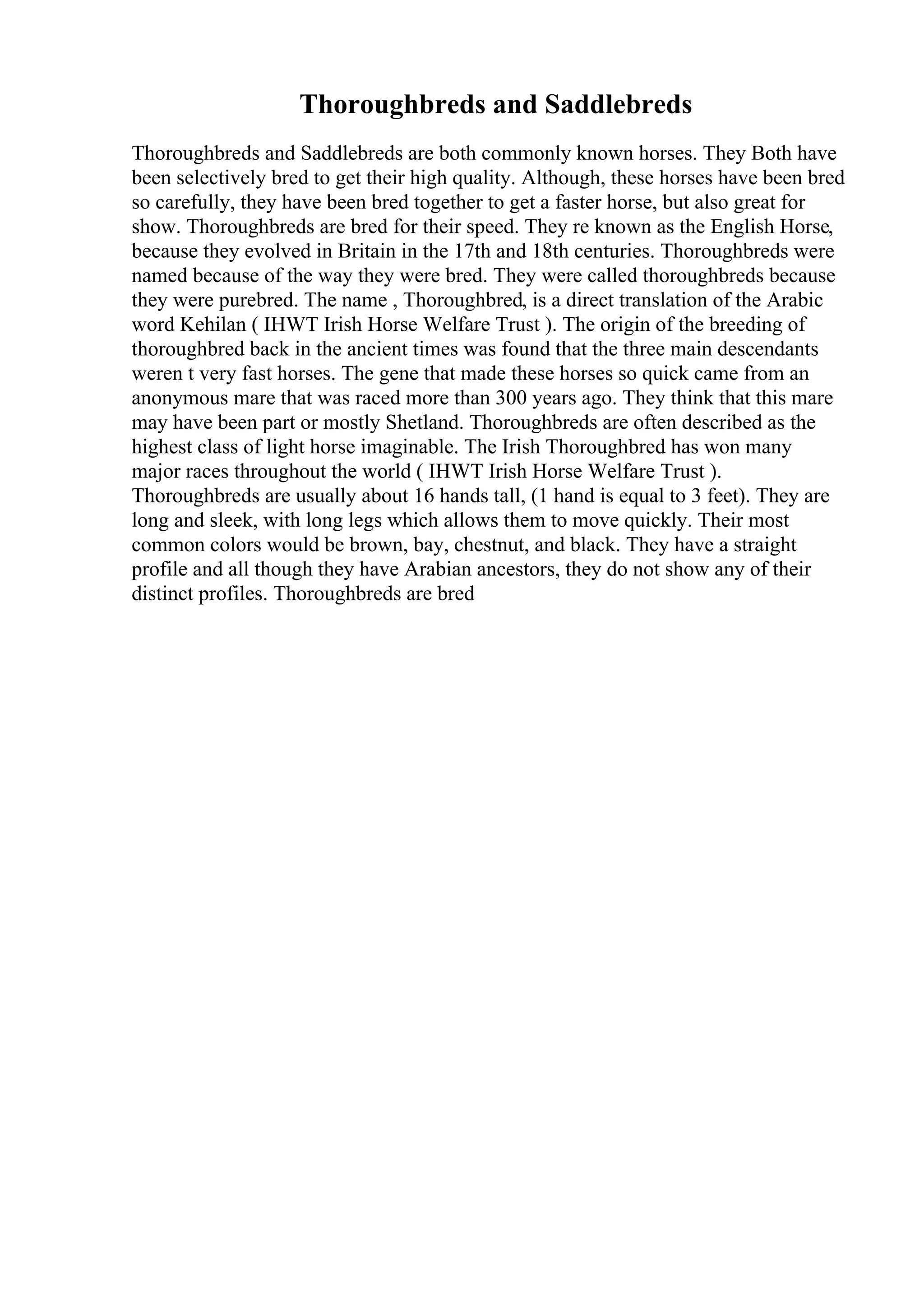 Thoroughbreds and Saddlebreds
Thoroughbreds and Saddlebreds are both commonly known horses. They Both have
been selectively bred to get their high quality. Although, these horses have been bred
so carefully, they have been bred together to get a faster horse, but also great for
show. Thoroughbreds are bred for their speed. They re known as the English Horse,
because they evolved in Britain in the 17th and 18th centuries. Thoroughbreds were
named because of the way they were bred. They were called thoroughbreds because
they were purebred. The name , Thoroughbred, is a direct translation of the Arabic
word Kehilan ( IHWT Irish Horse Welfare Trust ). The origin of the breeding of
thoroughbred back in the ancient times was found that the three main descendants
weren t very fast horses. The gene that made these horses so quick came from an
anonymous mare that was raced more than 300 years ago. They think that this mare
may have been part or mostly Shetland. Thoroughbreds are often described as the
highest class of light horse imaginable. The Irish Thoroughbred has won many
major races throughout the world ( IHWT Irish Horse Welfare Trust ).
Thoroughbreds are usually about 16 hands tall, (1 hand is equal to 3 feet). They are
long and sleek, with long legs which allows them to move quickly. Their most
common colors would be brown, bay, chestnut, and black. They have a straight
profile and all though they have Arabian ancestors, they do not show any of their
distinct profiles. Thoroughbreds are bred
 