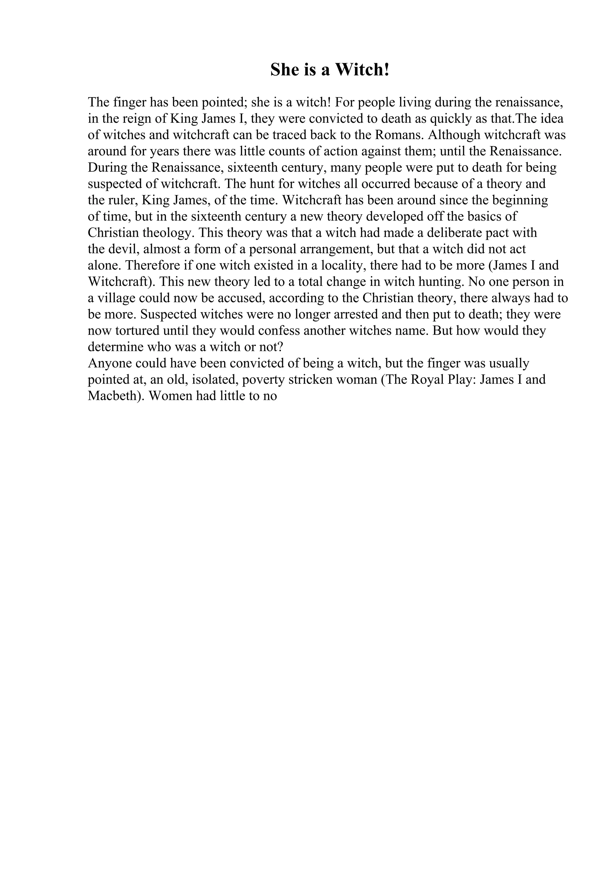 She is a Witch!
The finger has been pointed; she is a witch! For people living during the renaissance,
in the reign of King James I, they were convicted to death as quickly as that.The idea
of witches and witchcraft can be traced back to the Romans. Although witchcraft was
around for years there was little counts of action against them; until the Renaissance.
During the Renaissance, sixteenth century, many people were put to death for being
suspected of witchcraft. The hunt for witches all occurred because of a theory and
the ruler, King James, of the time. Witchcraft has been around since the beginning
of time, but in the sixteenth century a new theory developed off the basics of
Christian theology. This theory was that a witch had made a deliberate pact with
the devil, almost a form of a personal arrangement, but that a witch did not act
alone. Therefore if one witch existed in a locality, there had to be more (James I and
Witchcraft). This new theory led to a total change in witch hunting. No one person in
a village could now be accused, according to the Christian theory, there always had to
be more. Suspected witches were no longer arrested and then put to death; they were
now tortured until they would confess another witches name. But how would they
determine who was a witch or not?
Anyone could have been convicted of being a witch, but the finger was usually
pointed at, an old, isolated, poverty stricken woman (The Royal Play: James I and
Macbeth). Women had little to no
 