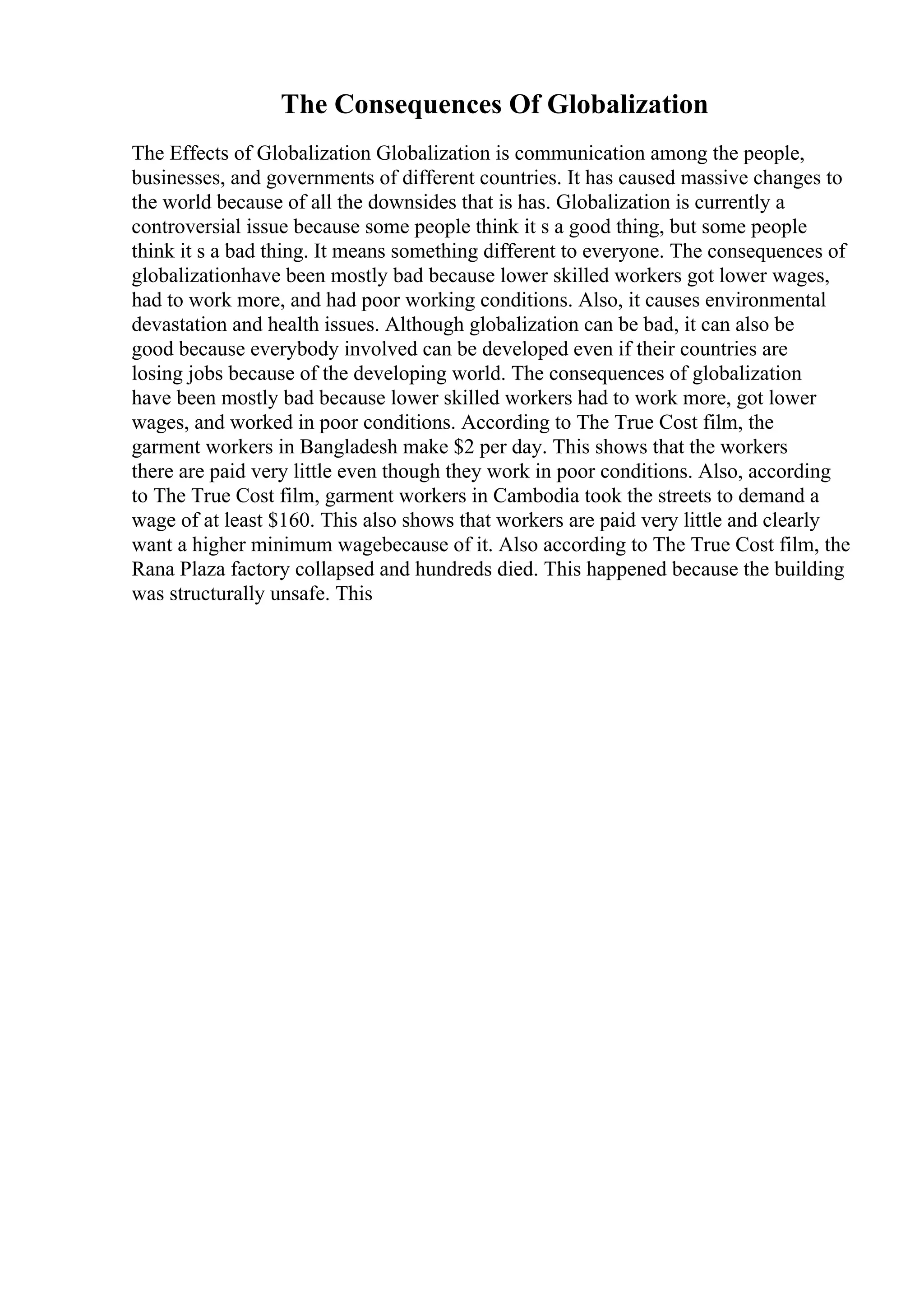 The Consequences Of Globalization
The Effects of Globalization Globalization is communication among the people,
businesses, and governments of different countries. It has caused massive changes to
the world because of all the downsides that is has. Globalization is currently a
controversial issue because some people think it s a good thing, but some people
think it s a bad thing. It means something different to everyone. The consequences of
globalizationhave been mostly bad because lower skilled workers got lower wages,
had to work more, and had poor working conditions. Also, it causes environmental
devastation and health issues. Although globalization can be bad, it can also be
good because everybody involved can be developed even if their countries are
losing jobs because of the developing world. The consequences of globalization
have been mostly bad because lower skilled workers had to work more, got lower
wages, and worked in poor conditions. According to The True Cost film, the
garment workers in Bangladesh make $2 per day. This shows that the workers
there are paid very little even though they work in poor conditions. Also, according
to The True Cost film, garment workers in Cambodia took the streets to demand a
wage of at least $160. This also shows that workers are paid very little and clearly
want a higher minimum wagebecause of it. Also according to The True Cost film, the
Rana Plaza factory collapsed and hundreds died. This happened because the building
was structurally unsafe. This
 