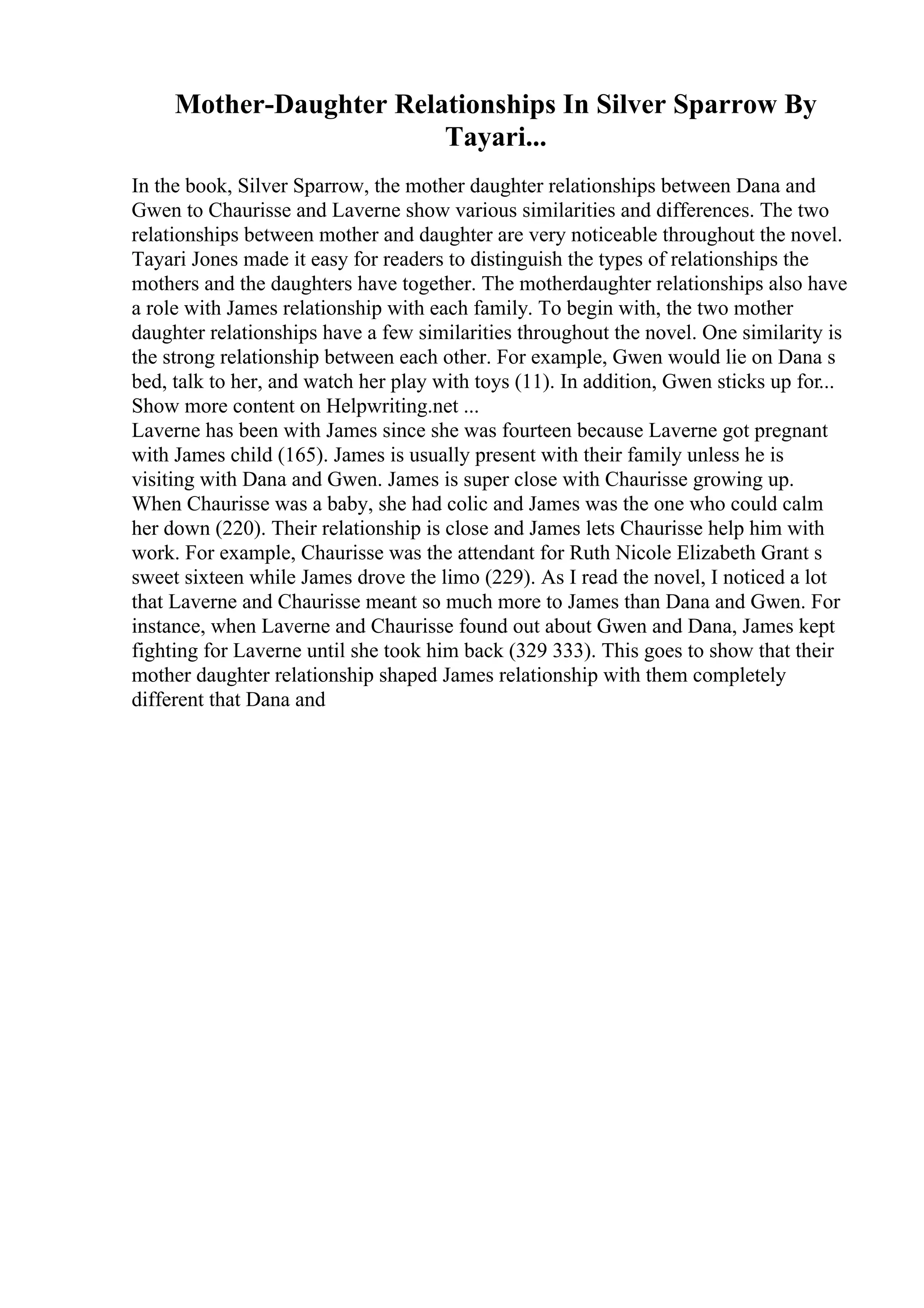 Mother-Daughter Relationships In Silver Sparrow By
Tayari...
In the book, Silver Sparrow, the mother daughter relationships between Dana and
Gwen to Chaurisse and Laverne show various similarities and differences. The two
relationships between mother and daughter are very noticeable throughout the novel.
Tayari Jones made it easy for readers to distinguish the types of relationships the
mothers and the daughters have together. The motherdaughter relationships also have
a role with James relationship with each family. To begin with, the two mother
daughter relationships have a few similarities throughout the novel. One similarity is
the strong relationship between each other. For example, Gwen would lie on Dana s
bed, talk to her, and watch her play with toys (11). In addition, Gwen sticks up for...
Show more content on Helpwriting.net ...
Laverne has been with James since she was fourteen because Laverne got pregnant
with James child (165). James is usually present with their family unless he is
visiting with Dana and Gwen. James is super close with Chaurisse growing up.
When Chaurisse was a baby, she had colic and James was the one who could calm
her down (220). Their relationship is close and James lets Chaurisse help him with
work. For example, Chaurisse was the attendant for Ruth Nicole Elizabeth Grant s
sweet sixteen while James drove the limo (229). As I read the novel, I noticed a lot
that Laverne and Chaurisse meant so much more to James than Dana and Gwen. For
instance, when Laverne and Chaurisse found out about Gwen and Dana, James kept
fighting for Laverne until she took him back (329 333). This goes to show that their
mother daughter relationship shaped James relationship with them completely
different that Dana and
 