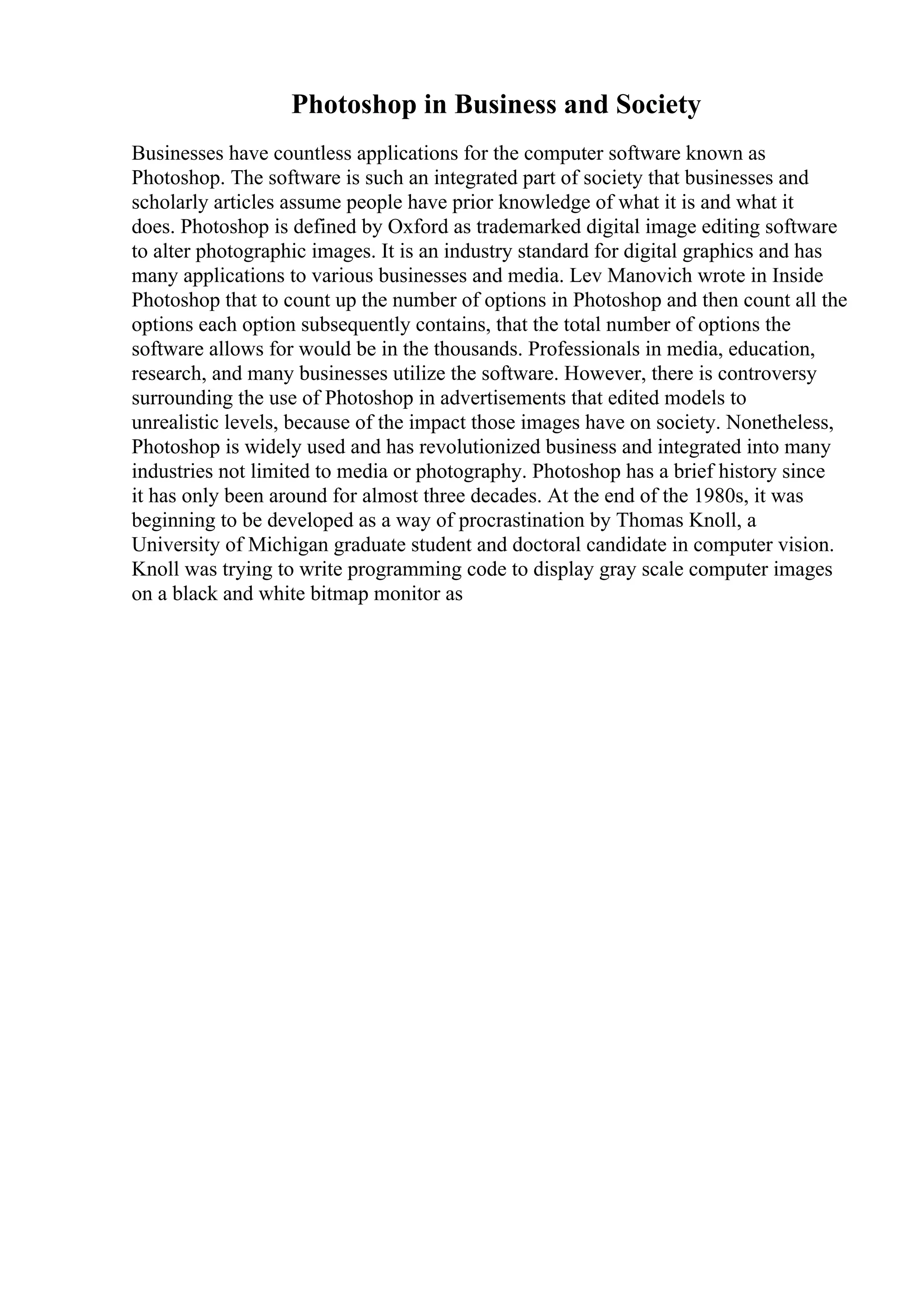 Photoshop in Business and Society
Businesses have countless applications for the computer software known as
Photoshop. The software is such an integrated part of society that businesses and
scholarly articles assume people have prior knowledge of what it is and what it
does. Photoshop is defined by Oxford as trademarked digital image editing software
to alter photographic images. It is an industry standard for digital graphics and has
many applications to various businesses and media. Lev Manovich wrote in Inside
Photoshop that to count up the number of options in Photoshop and then count all the
options each option subsequently contains, that the total number of options the
software allows for would be in the thousands. Professionals in media, education,
research, and many businesses utilize the software. However, there is controversy
surrounding the use of Photoshop in advertisements that edited models to
unrealistic levels, because of the impact those images have on society. Nonetheless,
Photoshop is widely used and has revolutionized business and integrated into many
industries not limited to media or photography. Photoshop has a brief history since
it has only been around for almost three decades. At the end of the 1980s, it was
beginning to be developed as a way of procrastination by Thomas Knoll, a
University of Michigan graduate student and doctoral candidate in computer vision.
Knoll was trying to write programming code to display gray scale computer images
on a black and white bitmap monitor as
 