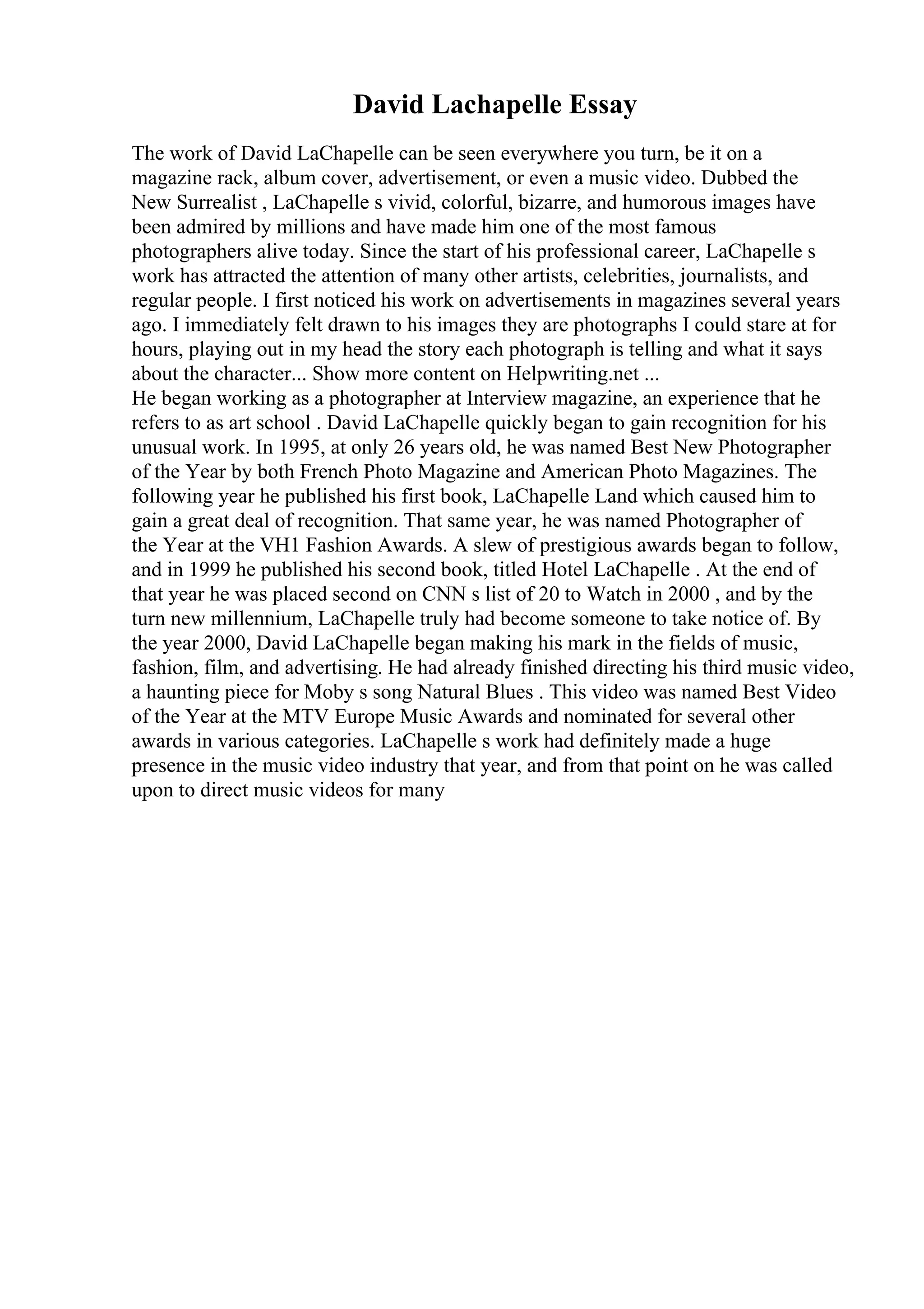 David Lachapelle Essay
The work of David LaChapelle can be seen everywhere you turn, be it on a
magazine rack, album cover, advertisement, or even a music video. Dubbed the
New Surrealist , LaChapelle s vivid, colorful, bizarre, and humorous images have
been admired by millions and have made him one of the most famous
photographers alive today. Since the start of his professional career, LaChapelle s
work has attracted the attention of many other artists, celebrities, journalists, and
regular people. I first noticed his work on advertisements in magazines several years
ago. I immediately felt drawn to his images they are photographs I could stare at for
hours, playing out in my head the story each photograph is telling and what it says
about the character... Show more content on Helpwriting.net ...
He began working as a photographer at Interview magazine, an experience that he
refers to as art school . David LaChapelle quickly began to gain recognition for his
unusual work. In 1995, at only 26 years old, he was named Best New Photographer
of the Year by both French Photo Magazine and American Photo Magazines. The
following year he published his first book, LaChapelle Land which caused him to
gain a great deal of recognition. That same year, he was named Photographer of
the Year at the VH1 Fashion Awards. A slew of prestigious awards began to follow,
and in 1999 he published his second book, titled Hotel LaChapelle . At the end of
that year he was placed second on CNN s list of 20 to Watch in 2000 , and by the
turn new millennium, LaChapelle truly had become someone to take notice of. By
the year 2000, David LaChapelle began making his mark in the fields of music,
fashion, film, and advertising. He had already finished directing his third music video,
a haunting piece for Moby s song Natural Blues . This video was named Best Video
of the Year at the MTV Europe Music Awards and nominated for several other
awards in various categories. LaChapelle s work had definitely made a huge
presence in the music video industry that year, and from that point on he was called
upon to direct music videos for many
 