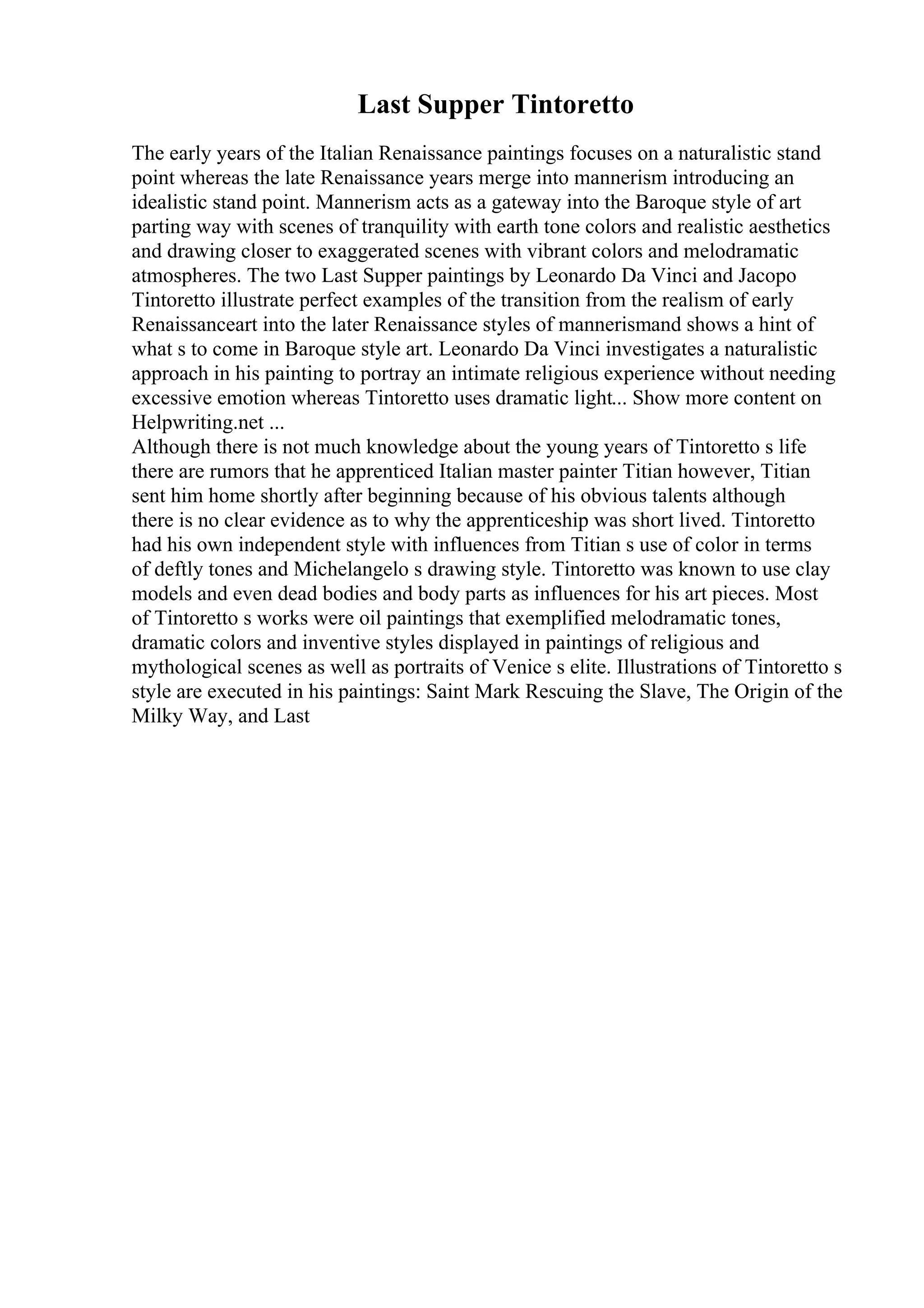 Last Supper Tintoretto
The early years of the Italian Renaissance paintings focuses on a naturalistic stand
point whereas the late Renaissance years merge into mannerism introducing an
idealistic stand point. Mannerism acts as a gateway into the Baroque style of art
parting way with scenes of tranquility with earth tone colors and realistic aesthetics
and drawing closer to exaggerated scenes with vibrant colors and melodramatic
atmospheres. The two Last Supper paintings by Leonardo Da Vinci and Jacopo
Tintoretto illustrate perfect examples of the transition from the realism of early
Renaissanceart into the later Renaissance styles of mannerismand shows a hint of
what s to come in Baroque style art. Leonardo Da Vinci investigates a naturalistic
approach in his painting to portray an intimate religious experience without needing
excessive emotion whereas Tintoretto uses dramatic light... Show more content on
Helpwriting.net ...
Although there is not much knowledge about the young years of Tintoretto s life
there are rumors that he apprenticed Italian master painter Titian however, Titian
sent him home shortly after beginning because of his obvious talents although
there is no clear evidence as to why the apprenticeship was short lived. Tintoretto
had his own independent style with influences from Titian s use of color in terms
of deftly tones and Michelangelo s drawing style. Tintoretto was known to use clay
models and even dead bodies and body parts as influences for his art pieces. Most
of Tintoretto s works were oil paintings that exemplified melodramatic tones,
dramatic colors and inventive styles displayed in paintings of religious and
mythological scenes as well as portraits of Venice s elite. Illustrations of Tintoretto s
style are executed in his paintings: Saint Mark Rescuing the Slave, The Origin of the
Milky Way, and Last
 