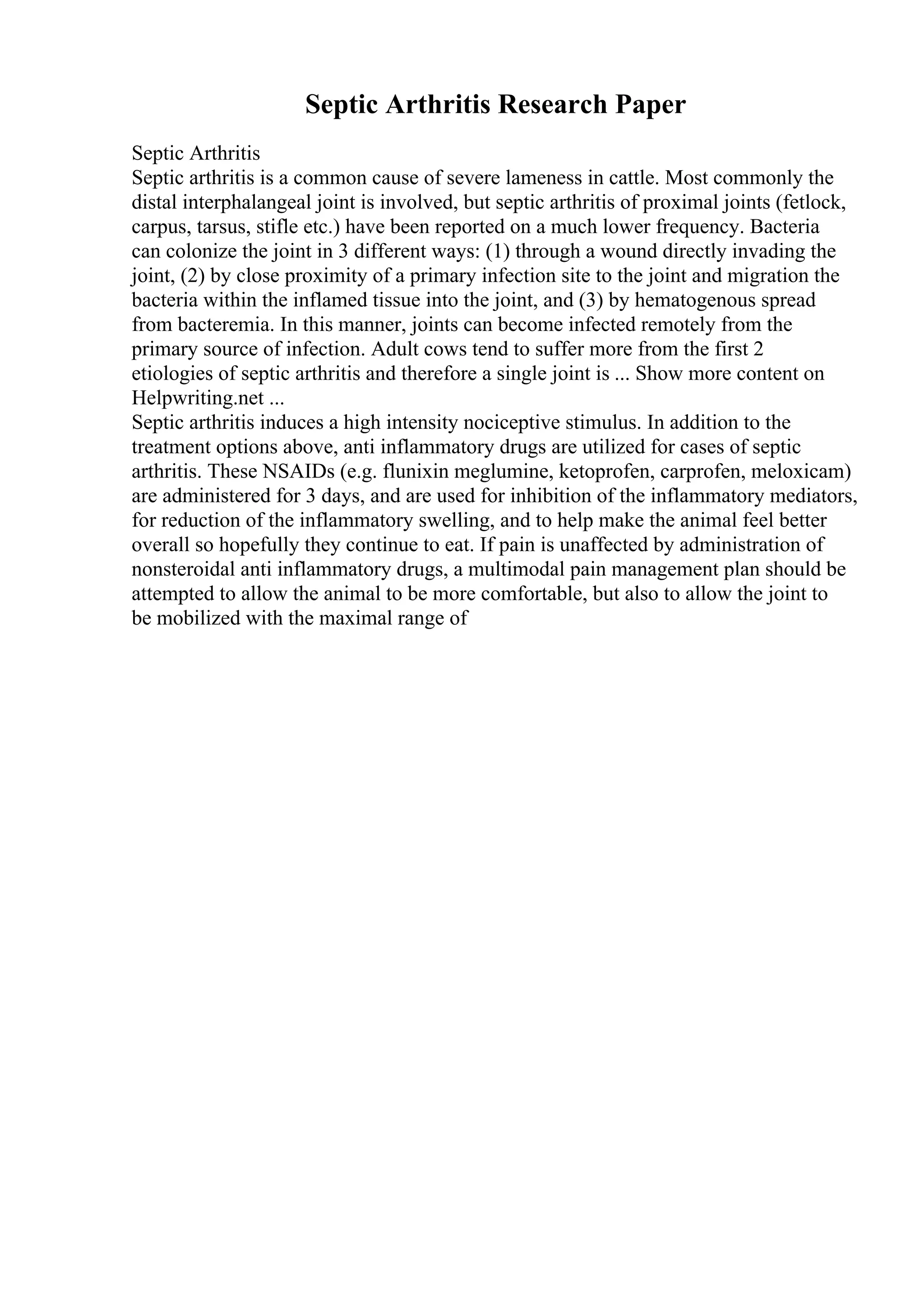 Septic Arthritis Research Paper
Septic Arthritis
Septic arthritis is a common cause of severe lameness in cattle. Most commonly the
distal interphalangeal joint is involved, but septic arthritis of proximal joints (fetlock,
carpus, tarsus, stifle etc.) have been reported on a much lower frequency. Bacteria
can colonize the joint in 3 different ways: (1) through a wound directly invading the
joint, (2) by close proximity of a primary infection site to the joint and migration the
bacteria within the inflamed tissue into the joint, and (3) by hematogenous spread
from bacteremia. In this manner, joints can become infected remotely from the
primary source of infection. Adult cows tend to suffer more from the first 2
etiologies of septic arthritis and therefore a single joint is ... Show more content on
Helpwriting.net ...
Septic arthritis induces a high intensity nociceptive stimulus. In addition to the
treatment options above, anti inflammatory drugs are utilized for cases of septic
arthritis. These NSAIDs (e.g. flunixin meglumine, ketoprofen, carprofen, meloxicam)
are administered for 3 days, and are used for inhibition of the inflammatory mediators,
for reduction of the inflammatory swelling, and to help make the animal feel better
overall so hopefully they continue to eat. If pain is unaffected by administration of
nonsteroidal anti inflammatory drugs, a multimodal pain management plan should be
attempted to allow the animal to be more comfortable, but also to allow the joint to
be mobilized with the maximal range of
 