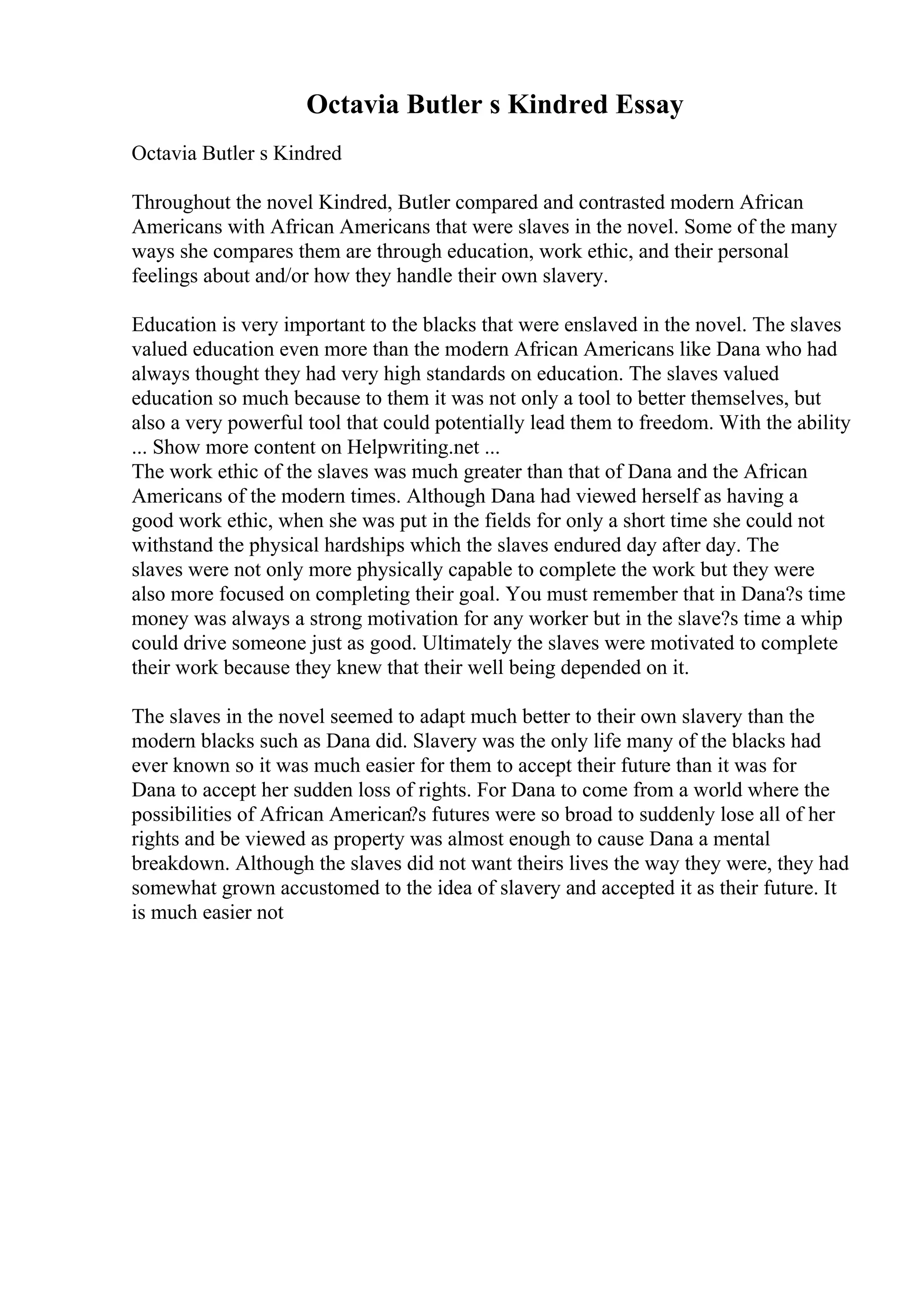 Octavia Butler s Kindred Essay
Octavia Butler s Kindred
Throughout the novel Kindred, Butler compared and contrasted modern African
Americans with African Americans that were slaves in the novel. Some of the many
ways she compares them are through education, work ethic, and their personal
feelings about and/or how they handle their own slavery.
Education is very important to the blacks that were enslaved in the novel. The slaves
valued education even more than the modern African Americans like Dana who had
always thought they had very high standards on education. The slaves valued
education so much because to them it was not only a tool to better themselves, but
also a very powerful tool that could potentially lead them to freedom. With the ability
... Show more content on Helpwriting.net ...
The work ethic of the slaves was much greater than that of Dana and the African
Americans of the modern times. Although Dana had viewed herself as having a
good work ethic, when she was put in the fields for only a short time she could not
withstand the physical hardships which the slaves endured day after day. The
slaves were not only more physically capable to complete the work but they were
also more focused on completing their goal. You must remember that in Dana?s time
money was always a strong motivation for any worker but in the slave?s time a whip
could drive someone just as good. Ultimately the slaves were motivated to complete
their work because they knew that their well being depended on it.
The slaves in the novel seemed to adapt much better to their own slavery than the
modern blacks such as Dana did. Slavery was the only life many of the blacks had
ever known so it was much easier for them to accept their future than it was for
Dana to accept her sudden loss of rights. For Dana to come from a world where the
possibilities of African American?s futures were so broad to suddenly lose all of her
rights and be viewed as property was almost enough to cause Dana a mental
breakdown. Although the slaves did not want theirs lives the way they were, they had
somewhat grown accustomed to the idea of slavery and accepted it as their future. It
is much easier not
 