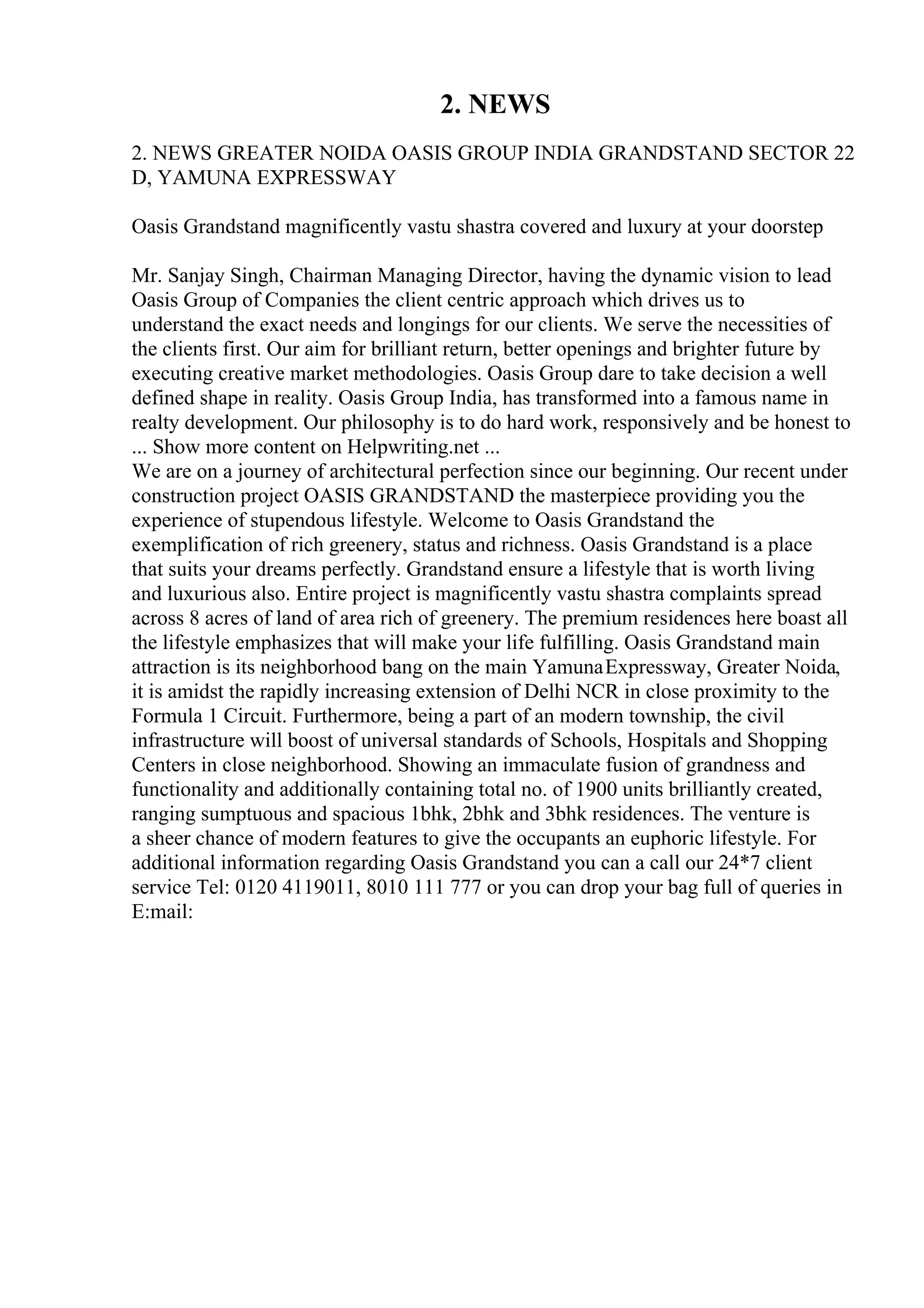 2. NEWS
2. NEWS GREATER NOIDA OASIS GROUP INDIA GRANDSTAND SECTOR 22
D, YAMUNA EXPRESSWAY
Oasis Grandstand magnificently vastu shastra covered and luxury at your doorstep
Mr. Sanjay Singh, Chairman Managing Director, having the dynamic vision to lead
Oasis Group of Companies the client centric approach which drives us to
understand the exact needs and longings for our clients. We serve the necessities of
the clients first. Our aim for brilliant return, better openings and brighter future by
executing creative market methodologies. Oasis Group dare to take decision a well
defined shape in reality. Oasis Group India, has transformed into a famous name in
realty development. Our philosophy is to do hard work, responsively and be honest to
... Show more content on Helpwriting.net ...
We are on a journey of architectural perfection since our beginning. Our recent under
construction project OASIS GRANDSTAND the masterpiece providing you the
experience of stupendous lifestyle. Welcome to Oasis Grandstand the
exemplification of rich greenery, status and richness. Oasis Grandstand is a place
that suits your dreams perfectly. Grandstand ensure a lifestyle that is worth living
and luxurious also. Entire project is magnificently vastu shastra complaints spread
across 8 acres of land of area rich of greenery. The premium residences here boast all
the lifestyle emphasizes that will make your life fulfilling. Oasis Grandstand main
attraction is its neighborhood bang on the main YamunaExpressway, Greater Noida,
it is amidst the rapidly increasing extension of Delhi NCR in close proximity to the
Formula 1 Circuit. Furthermore, being a part of an modern township, the civil
infrastructure will boost of universal standards of Schools, Hospitals and Shopping
Centers in close neighborhood. Showing an immaculate fusion of grandness and
functionality and additionally containing total no. of 1900 units brilliantly created,
ranging sumptuous and spacious 1bhk, 2bhk and 3bhk residences. The venture is
a sheer chance of modern features to give the occupants an euphoric lifestyle. For
additional information regarding Oasis Grandstand you can a call our 24*7 client
service Tel: 0120 4119011, 8010 111 777 or you can drop your bag full of queries in
E:mail:
 