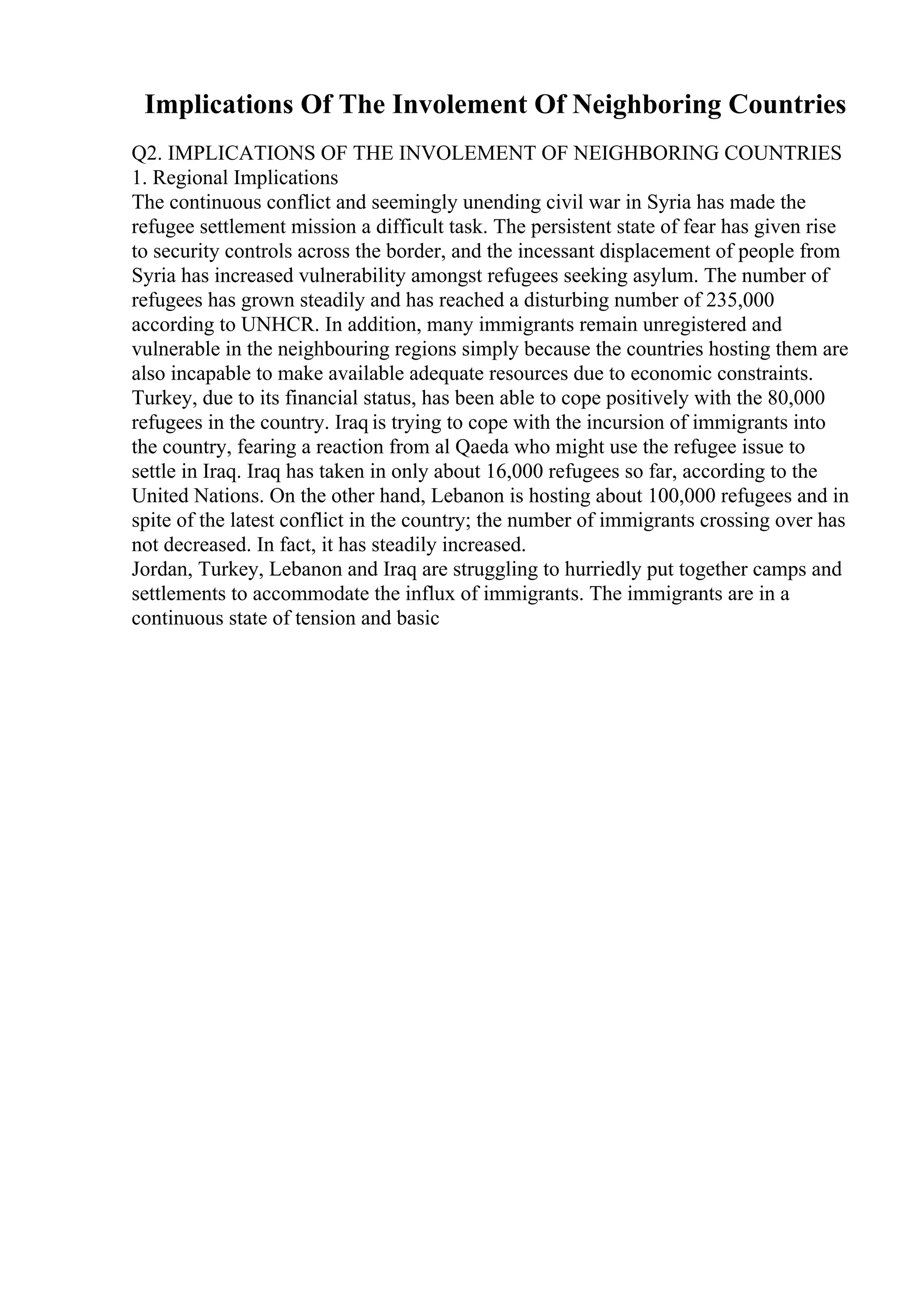 Implications Of The Involement Of Neighboring Countries
Q2. IMPLICATIONS OF THE INVOLEMENT OF NEIGHBORING COUNTRIES
1. Regional Implications
The continuous conflict and seemingly unending civil war in Syria has made the
refugee settlement mission a difficult task. The persistent state of fear has given rise
to security controls across the border, and the incessant displacement of people from
Syria has increased vulnerability amongst refugees seeking asylum. The number of
refugees has grown steadily and has reached a disturbing number of 235,000
according to UNHCR. In addition, many immigrants remain unregistered and
vulnerable in the neighbouring regions simply because the countries hosting them are
also incapable to make available adequate resources due to economic constraints.
Turkey, due to its financial status, has been able to cope positively with the 80,000
refugees in the country. Iraq is trying to cope with the incursion of immigrants into
the country, fearing a reaction from al Qaeda who might use the refugee issue to
settle in Iraq. Iraq has taken in only about 16,000 refugees so far, according to the
United Nations. On the other hand, Lebanon is hosting about 100,000 refugees and in
spite of the latest conflict in the country; the number of immigrants crossing over has
not decreased. In fact, it has steadily increased.
Jordan, Turkey, Lebanon and Iraq are struggling to hurriedly put together camps and
settlements to accommodate the influx of immigrants. The immigrants are in a
continuous state of tension and basic
 