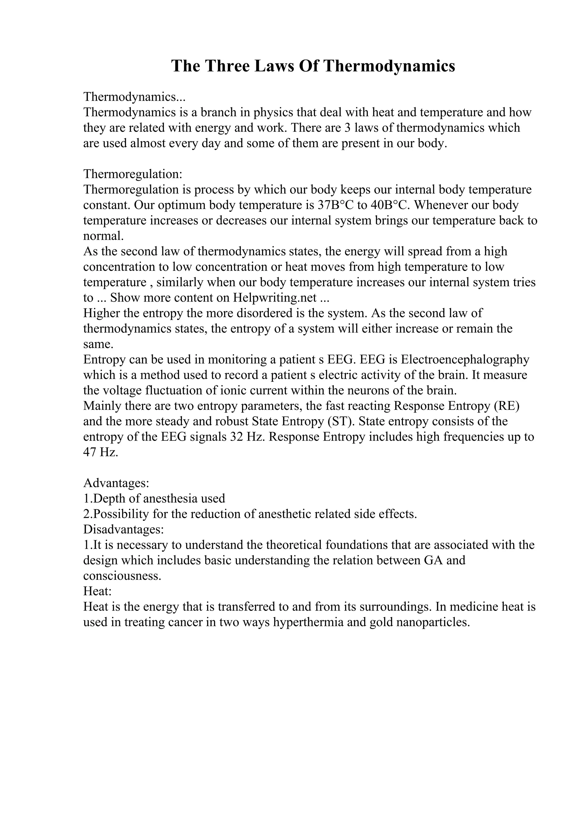 The Three Laws Of Thermodynamics
Thermodynamics...
Thermodynamics is a branch in physics that deal with heat and temperature and how
they are related with energy and work. There are 3 laws of thermodynamics which
are used almost every day and some of them are present in our body.
Thermoregulation:
Thermoregulation is process by which our body keeps our internal body temperature
constant. Our optimum body temperature is 37В°C to 40В°C. Whenever our body
temperature increases or decreases our internal system brings our temperature back to
normal.
As the second law of thermodynamics states, the energy will spread from a high
concentration to low concentration or heat moves from high temperature to low
temperature , similarly when our body temperature increases our internal system tries
to ... Show more content on Helpwriting.net ...
Higher the entropy the more disordered is the system. As the second law of
thermodynamics states, the entropy of a system will either increase or remain the
same.
Entropy can be used in monitoring a patient s EEG. EEG is Electroencephalography
which is a method used to record a patient s electric activity of the brain. It measure
the voltage fluctuation of ionic current within the neurons of the brain.
Mainly there are two entropy parameters, the fast reacting Response Entropy (RE)
and the more steady and robust State Entropy (ST). State entropy consists of the
entropy of the EEG signals 32 Hz. Response Entropy includes high frequencies up to
47 Hz.
Advantages:
1.Depth of anesthesia used
2.Possibility for the reduction of anesthetic related side effects.
Disadvantages:
1.It is necessary to understand the theoretical foundations that are associated with the
design which includes basic understanding the relation between GA and
consciousness.
Heat:
Heat is the energy that is transferred to and from its surroundings. In medicine heat is
used in treating cancer in two ways hyperthermia and gold nanoparticles.
 