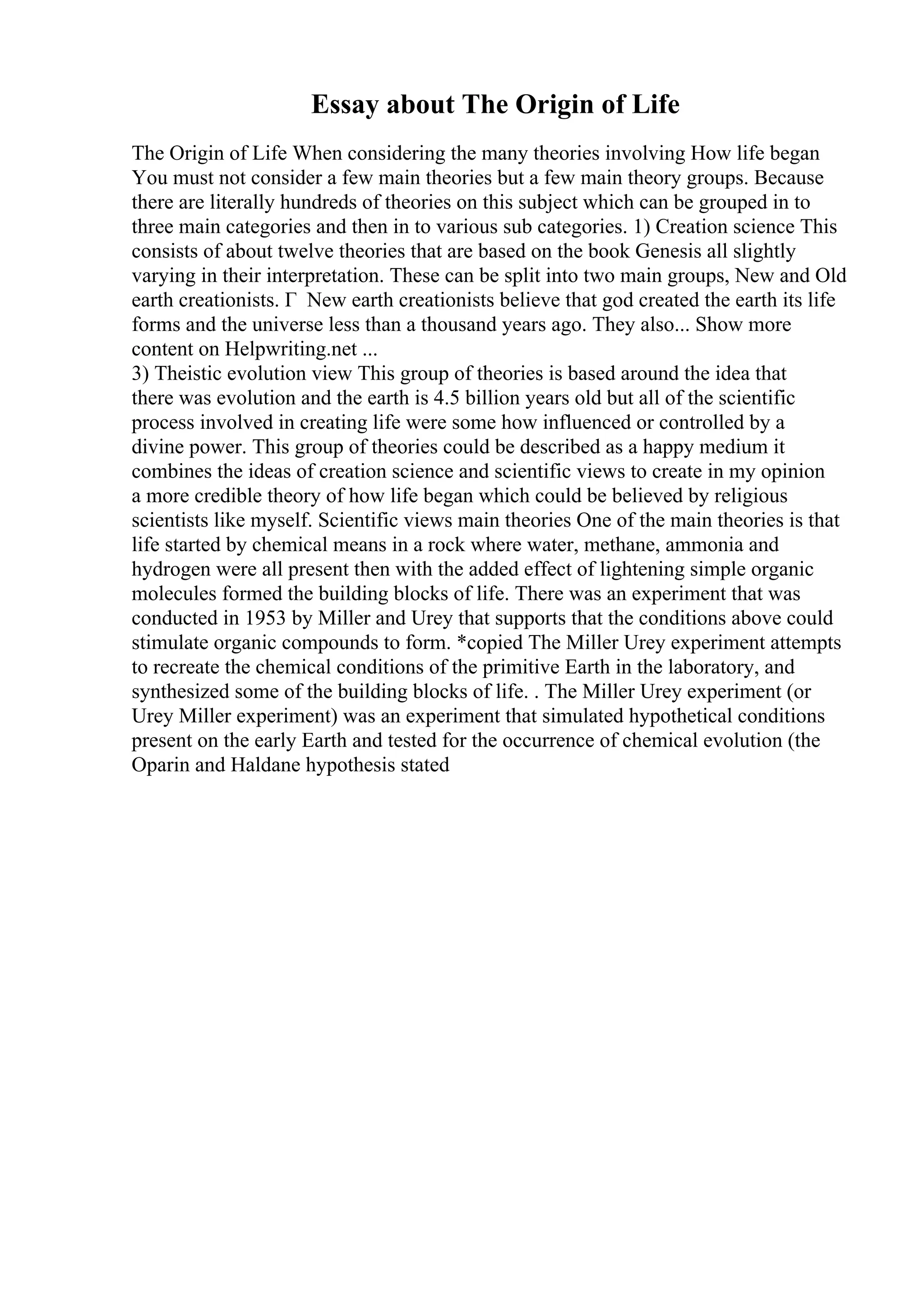 Essay about The Origin of Life
The Origin of Life When considering the many theories involving How life began
You must not consider a few main theories but a few main theory groups. Because
there are literally hundreds of theories on this subject which can be grouped in to
three main categories and then in to various sub categories. 1) Creation science This
consists of about twelve theories that are based on the book Genesis all slightly
varying in their interpretation. These can be split into two main groups, New and Old
earth creationists. Г New earth creationists believe that god created the earth its life
forms and the universe less than a thousand years ago. They also... Show more
content on Helpwriting.net ...
3) Theistic evolution view This group of theories is based around the idea that
there was evolution and the earth is 4.5 billion years old but all of the scientific
process involved in creating life were some how influenced or controlled by a
divine power. This group of theories could be described as a happy medium it
combines the ideas of creation science and scientific views to create in my opinion
a more credible theory of how life began which could be believed by religious
scientists like myself. Scientific views main theories One of the main theories is that
life started by chemical means in a rock where water, methane, ammonia and
hydrogen were all present then with the added effect of lightening simple organic
molecules formed the building blocks of life. There was an experiment that was
conducted in 1953 by Miller and Urey that supports that the conditions above could
stimulate organic compounds to form. *copied The Miller Urey experiment attempts
to recreate the chemical conditions of the primitive Earth in the laboratory, and
synthesized some of the building blocks of life. . The Miller Urey experiment (or
Urey Miller experiment) was an experiment that simulated hypothetical conditions
present on the early Earth and tested for the occurrence of chemical evolution (the
Oparin and Haldane hypothesis stated
 
