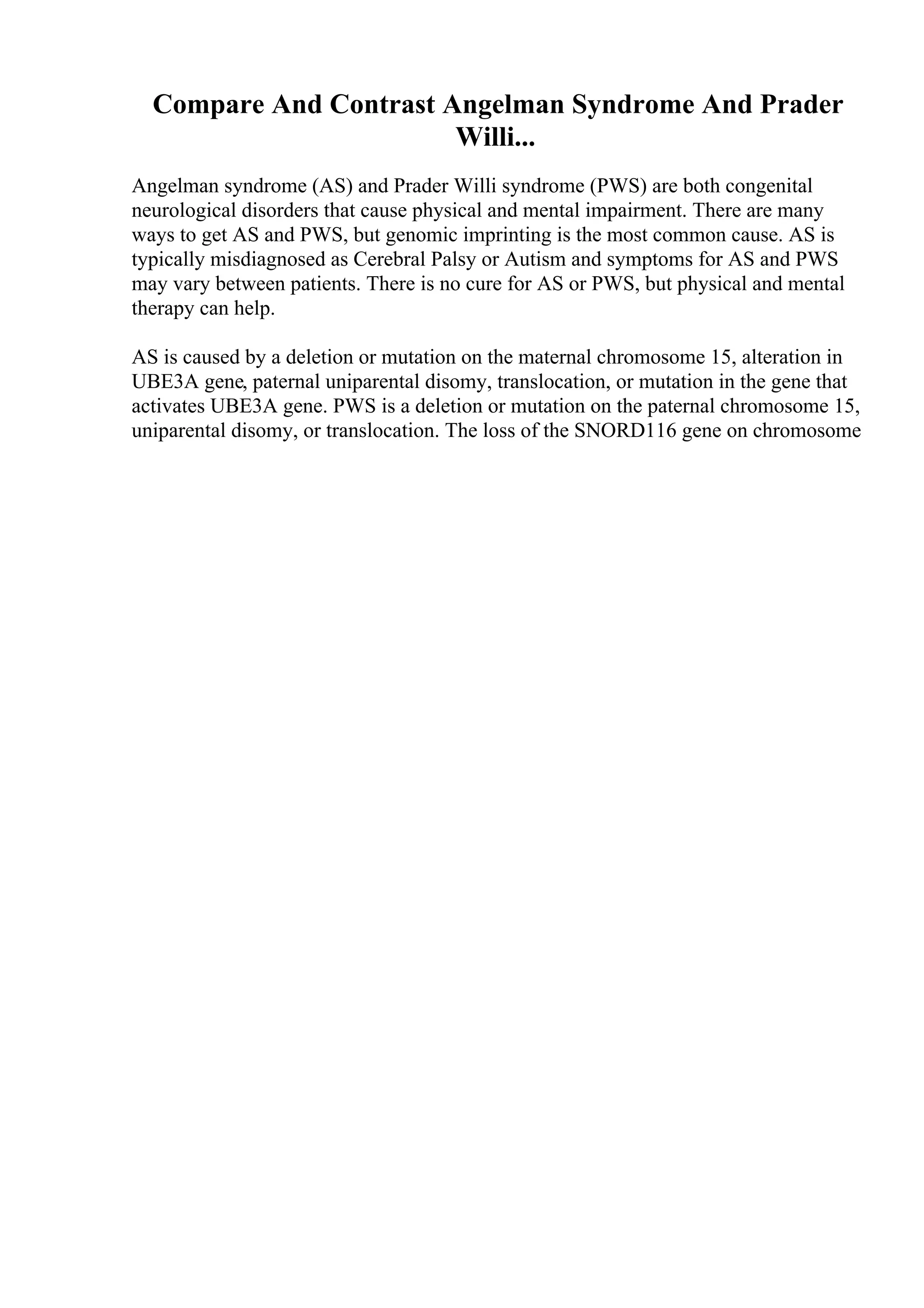 Compare And Contrast Angelman Syndrome And Prader
Willi...
Angelman syndrome (AS) and Prader Willi syndrome (PWS) are both congenital
neurological disorders that cause physical and mental impairment. There are many
ways to get AS and PWS, but genomic imprinting is the most common cause. AS is
typically misdiagnosed as Cerebral Palsy or Autism and symptoms for AS and PWS
may vary between patients. There is no cure for AS or PWS, but physical and mental
therapy can help.
AS is caused by a deletion or mutation on the maternal chromosome 15, alteration in
UBE3A gene, paternal uniparental disomy, translocation, or mutation in the gene that
activates UBE3A gene. PWS is a deletion or mutation on the paternal chromosome 15,
uniparental disomy, or translocation. The loss of the SNORD116 gene on chromosome
 