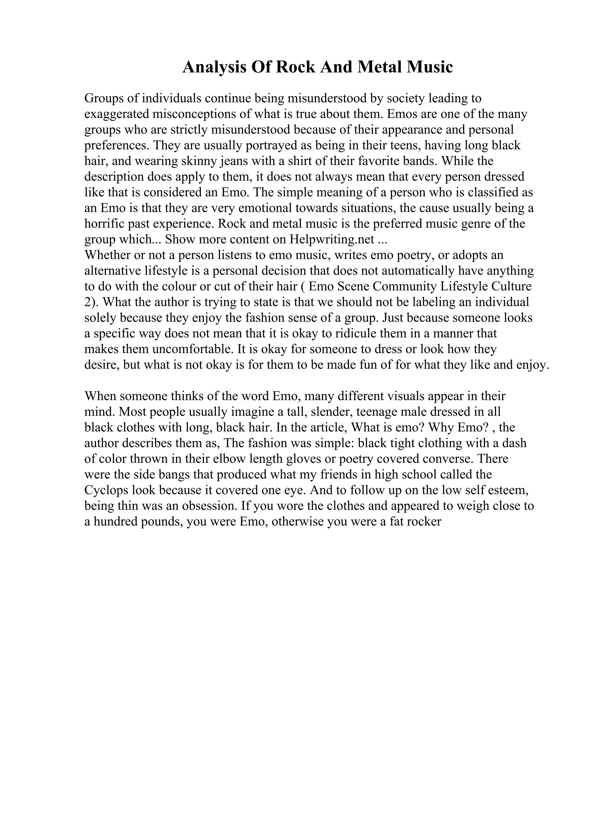 Analysis Of Rock And Metal Music
Groups of individuals continue being misunderstood by society leading to
exaggerated misconceptions of what is true about them. Emos are one of the many
groups who are strictly misunderstood because of their appearance and personal
preferences. They are usually portrayed as being in their teens, having long black
hair, and wearing skinny jeans with a shirt of their favorite bands. While the
description does apply to them, it does not always mean that every person dressed
like that is considered an Emo. The simple meaning of a person who is classified as
an Emo is that they are very emotional towards situations, the cause usually being a
horrific past experience. Rock and metal music is the preferred music genre of the
group which... Show more content on Helpwriting.net ...
Whether or not a person listens to emo music, writes emo poetry, or adopts an
alternative lifestyle is a personal decision that does not automatically have anything
to do with the colour or cut of their hair ( Emo Scene Community Lifestyle Culture
2). What the author is trying to state is that we should not be labeling an individual
solely because they enjoy the fashion sense of a group. Just because someone looks
a specific way does not mean that it is okay to ridicule them in a manner that
makes them uncomfortable. It is okay for someone to dress or look how they
desire, but what is not okay is for them to be made fun of for what they like and enjoy.
When someone thinks of the word Emo, many different visuals appear in their
mind. Most people usually imagine a tall, slender, teenage male dressed in all
black clothes with long, black hair. In the article, What is emo? Why Emo? , the
author describes them as, The fashion was simple: black tight clothing with a dash
of color thrown in their elbow length gloves or poetry covered converse. There
were the side bangs that produced what my friends in high school called the
Cyclops look because it covered one eye. And to follow up on the low self esteem,
being thin was an obsession. If you wore the clothes and appeared to weigh close to
a hundred pounds, you were Emo, otherwise you were a fat rocker
 