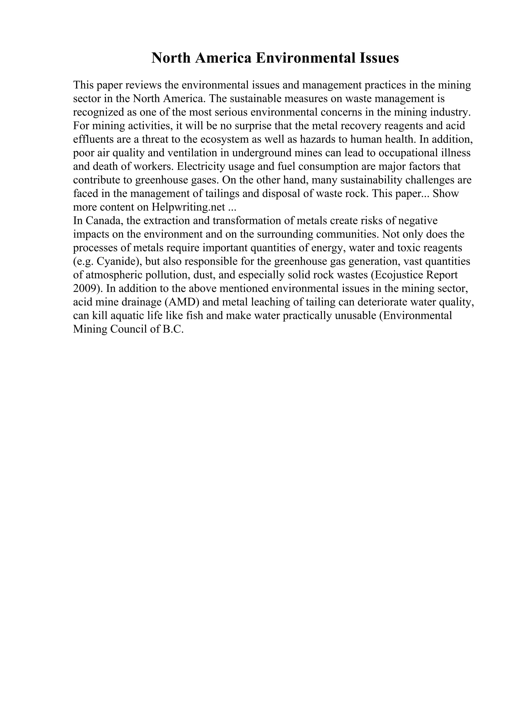 North America Environmental Issues
This paper reviews the environmental issues and management practices in the mining
sector in the North America. The sustainable measures on waste management is
recognized as one of the most serious environmental concerns in the mining industry.
For mining activities, it will be no surprise that the metal recovery reagents and acid
effluents are a threat to the ecosystem as well as hazards to human health. In addition,
poor air quality and ventilation in underground mines can lead to occupational illness
and death of workers. Electricity usage and fuel consumption are major factors that
contribute to greenhouse gases. On the other hand, many sustainability challenges are
faced in the management of tailings and disposal of waste rock. This paper... Show
more content on Helpwriting.net ...
In Canada, the extraction and transformation of metals create risks of negative
impacts on the environment and on the surrounding communities. Not only does the
processes of metals require important quantities of energy, water and toxic reagents
(e.g. Cyanide), but also responsible for the greenhouse gas generation, vast quantities
of atmospheric pollution, dust, and especially solid rock wastes (Ecojustice Report
2009). In addition to the above mentioned environmental issues in the mining sector,
acid mine drainage (AMD) and metal leaching of tailing can deteriorate water quality,
can kill aquatic life like fish and make water practically unusable (Environmental
Mining Council of B.C.
 