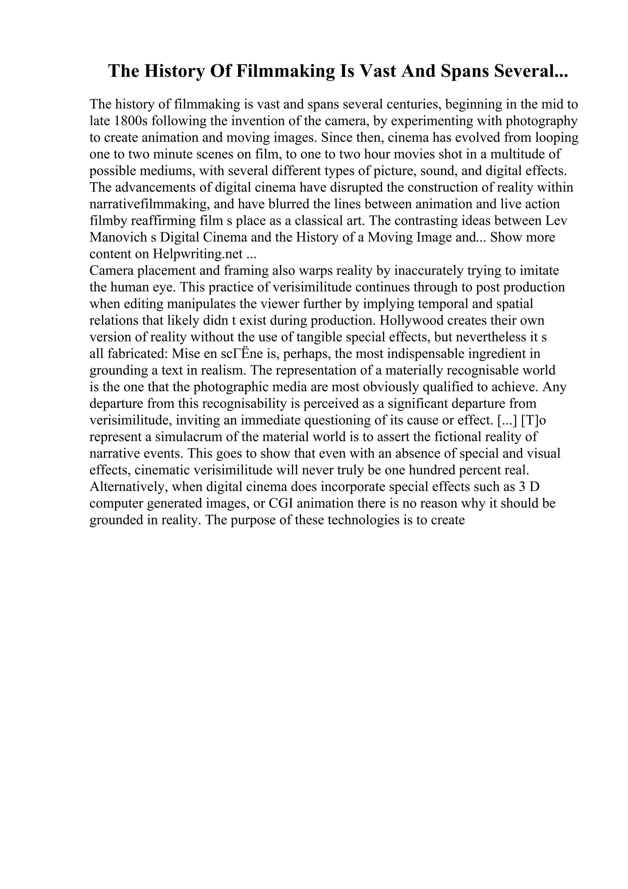 The History Of Filmmaking Is Vast And Spans Several...
The history of filmmaking is vast and spans several centuries, beginning in the mid to
late 1800s following the invention of the camera, by experimenting with photography
to create animation and moving images. Since then, cinema has evolved from looping
one to two minute scenes on film, to one to two hour movies shot in a multitude of
possible mediums, with several different types of picture, sound, and digital effects.
The advancements of digital cinema have disrupted the construction of reality within
narrativefilmmaking, and have blurred the lines between animation and live action
filmby reaffirming film s place as a classical art. The contrasting ideas between Lev
Manovich s Digital Cinema and the History of a Moving Image and... Show more
content on Helpwriting.net ...
Camera placement and framing also warps reality by inaccurately trying to imitate
the human eye. This practice of verisimilitude continues through to post production
when editing manipulates the viewer further by implying temporal and spatial
relations that likely didn t exist during production. Hollywood creates their own
version of reality without the use of tangible special effects, but nevertheless it s
all fabricated: Mise en scГЁne is, perhaps, the most indispensable ingredient in
grounding a text in realism. The representation of a materially recognisable world
is the one that the photographic media are most obviously qualified to achieve. Any
departure from this recognisability is perceived as a significant departure from
verisimilitude, inviting an immediate questioning of its cause or effect. [...] [T]o
represent a simulacrum of the material world is to assert the fictional reality of
narrative events. This goes to show that even with an absence of special and visual
effects, cinematic verisimilitude will never truly be one hundred percent real.
Alternatively, when digital cinema does incorporate special effects such as 3 D
computer generated images, or CGI animation there is no reason why it should be
grounded in reality. The purpose of these technologies is to create
 