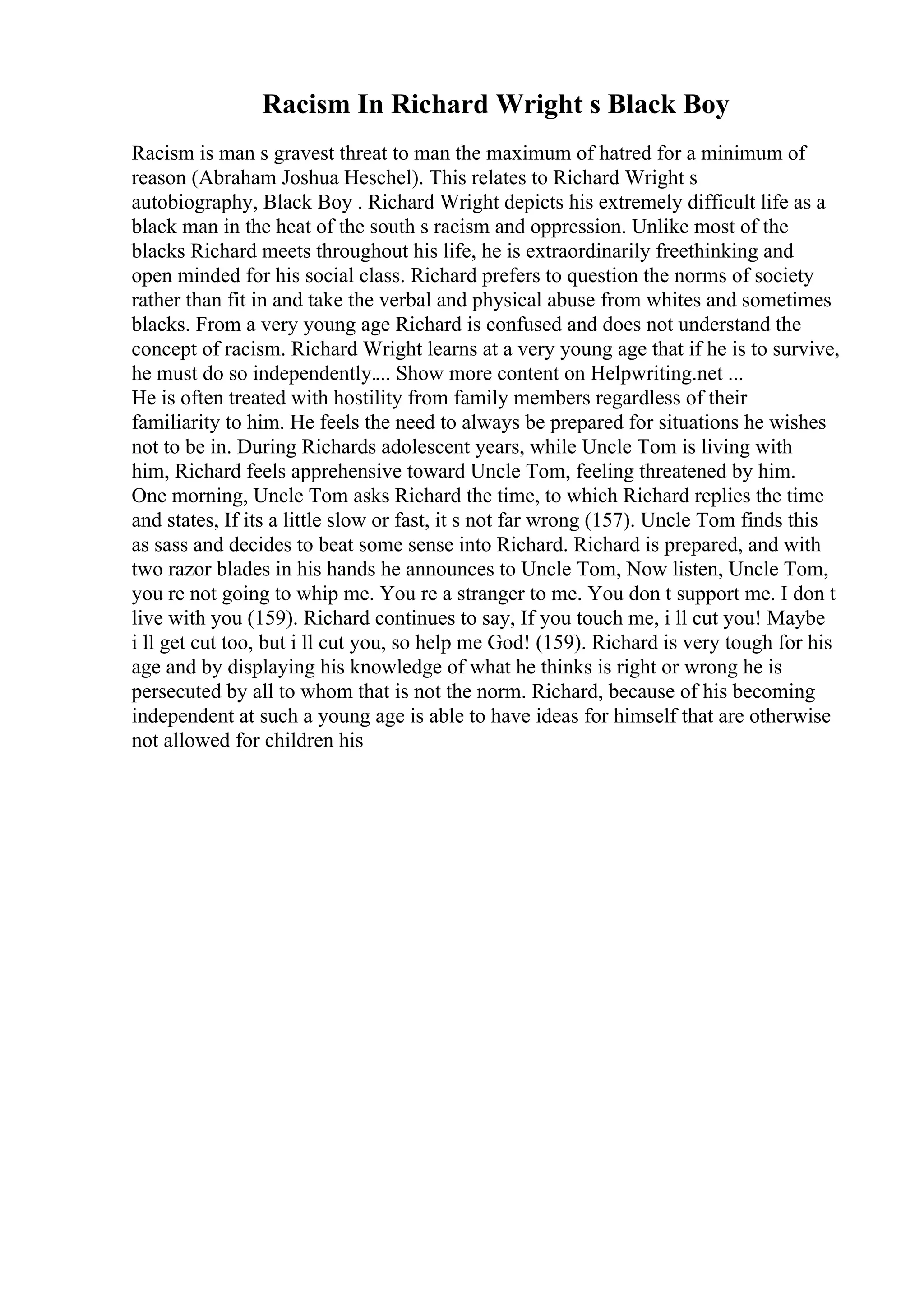 Racism In Richard Wright s Black Boy
Racism is man s gravest threat to man the maximum of hatred for a minimum of
reason (Abraham Joshua Heschel). This relates to Richard Wright s
autobiography, Black Boy . Richard Wright depicts his extremely difficult life as a
black man in the heat of the south s racism and oppression. Unlike most of the
blacks Richard meets throughout his life, he is extraordinarily freethinking and
open minded for his social class. Richard prefers to question the norms of society
rather than fit in and take the verbal and physical abuse from whites and sometimes
blacks. From a very young age Richard is confused and does not understand the
concept of racism. Richard Wright learns at a very young age that if he is to survive,
he must do so independently.... Show more content on Helpwriting.net ...
He is often treated with hostility from family members regardless of their
familiarity to him. He feels the need to always be prepared for situations he wishes
not to be in. During Richards adolescent years, while Uncle Tom is living with
him, Richard feels apprehensive toward Uncle Tom, feeling threatened by him.
One morning, Uncle Tom asks Richard the time, to which Richard replies the time
and states, If its a little slow or fast, it s not far wrong (157). Uncle Tom finds this
as sass and decides to beat some sense into Richard. Richard is prepared, and with
two razor blades in his hands he announces to Uncle Tom, Now listen, Uncle Tom,
you re not going to whip me. You re a stranger to me. You don t support me. I don t
live with you (159). Richard continues to say, If you touch me, i ll cut you! Maybe
i ll get cut too, but i ll cut you, so help me God! (159). Richard is very tough for his
age and by displaying his knowledge of what he thinks is right or wrong he is
persecuted by all to whom that is not the norm. Richard, because of his becoming
independent at such a young age is able to have ideas for himself that are otherwise
not allowed for children his
 