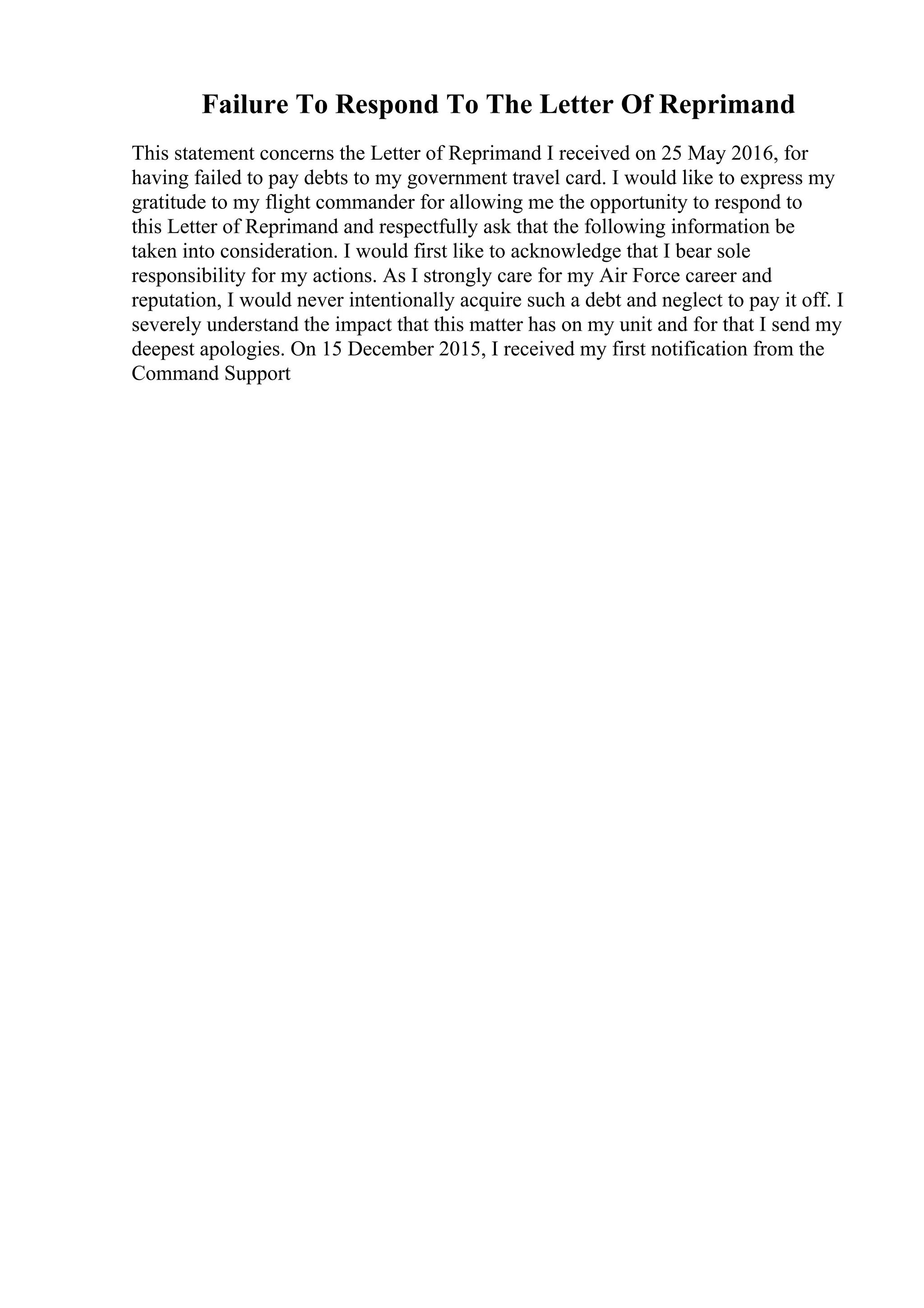 Failure To Respond To The Letter Of Reprimand
This statement concerns the Letter of Reprimand I received on 25 May 2016, for
having failed to pay debts to my government travel card. I would like to express my
gratitude to my flight commander for allowing me the opportunity to respond to
this Letter of Reprimand and respectfully ask that the following information be
taken into consideration. I would first like to acknowledge that I bear sole
responsibility for my actions. As I strongly care for my Air Force career and
reputation, I would never intentionally acquire such a debt and neglect to pay it off. I
severely understand the impact that this matter has on my unit and for that I send my
deepest apologies. On 15 December 2015, I received my first notification from the
Command Support
 
