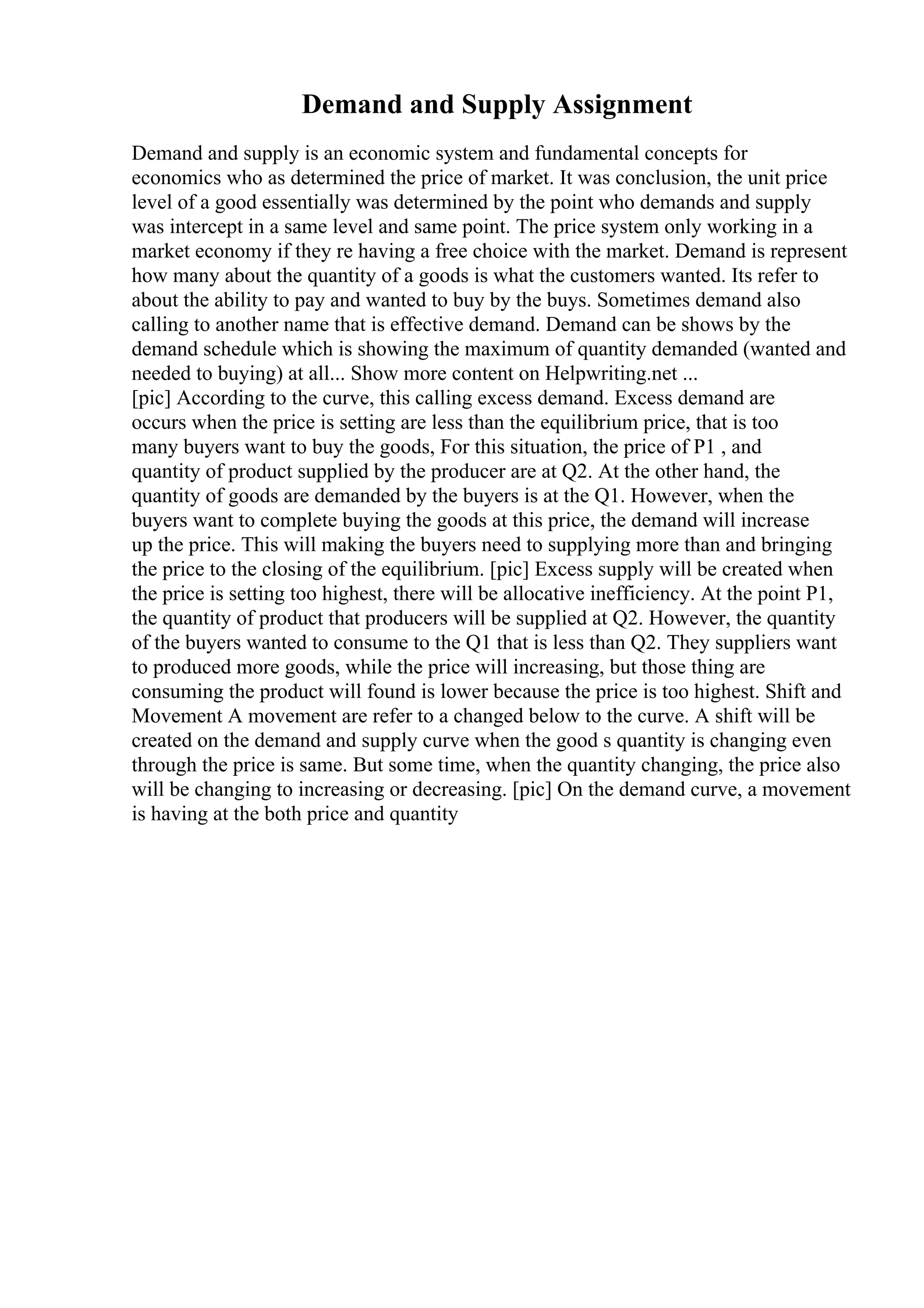 Demand and Supply Assignment
Demand and supply is an economic system and fundamental concepts for
economics who as determined the price of market. It was conclusion, the unit price
level of a good essentially was determined by the point who demands and supply
was intercept in a same level and same point. The price system only working in a
market economy if they re having a free choice with the market. Demand is represent
how many about the quantity of a goods is what the customers wanted. Its refer to
about the ability to pay and wanted to buy by the buys. Sometimes demand also
calling to another name that is effective demand. Demand can be shows by the
demand schedule which is showing the maximum of quantity demanded (wanted and
needed to buying) at all... Show more content on Helpwriting.net ...
[pic] According to the curve, this calling excess demand. Excess demand are
occurs when the price is setting are less than the equilibrium price, that is too
many buyers want to buy the goods, For this situation, the price of P1 , and
quantity of product supplied by the producer are at Q2. At the other hand, the
quantity of goods are demanded by the buyers is at the Q1. However, when the
buyers want to complete buying the goods at this price, the demand will increase
up the price. This will making the buyers need to supplying more than and bringing
the price to the closing of the equilibrium. [pic] Excess supply will be created when
the price is setting too highest, there will be allocative inefficiency. At the point P1,
the quantity of product that producers will be supplied at Q2. However, the quantity
of the buyers wanted to consume to the Q1 that is less than Q2. They suppliers want
to produced more goods, while the price will increasing, but those thing are
consuming the product will found is lower because the price is too highest. Shift and
Movement A movement are refer to a changed below to the curve. A shift will be
created on the demand and supply curve when the good s quantity is changing even
through the price is same. But some time, when the quantity changing, the price also
will be changing to increasing or decreasing. [pic] On the demand curve, a movement
is having at the both price and quantity
 