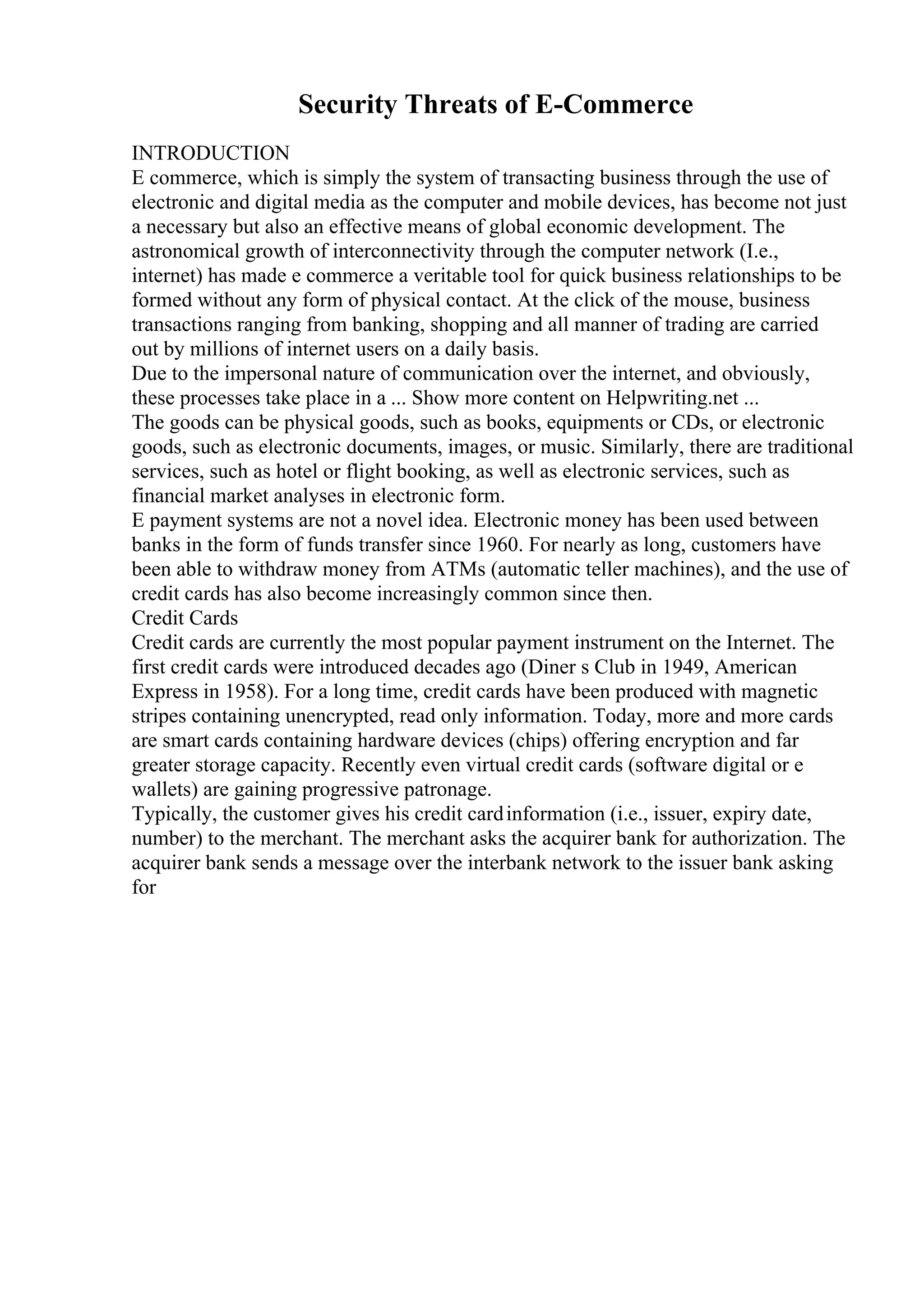 Security Threats of E-Commerce
INTRODUCTION
E commerce, which is simply the system of transacting business through the use of
electronic and digital media as the computer and mobile devices, has become not just
a necessary but also an effective means of global economic development. The
astronomical growth of interconnectivity through the computer network (I.e.,
internet) has made e commerce a veritable tool for quick business relationships to be
formed without any form of physical contact. At the click of the mouse, business
transactions ranging from banking, shopping and all manner of trading are carried
out by millions of internet users on a daily basis.
Due to the impersonal nature of communication over the internet, and obviously,
these processes take place in a ... Show more content on Helpwriting.net ...
The goods can be physical goods, such as books, equipments or CDs, or electronic
goods, such as electronic documents, images, or music. Similarly, there are traditional
services, such as hotel or flight booking, as well as electronic services, such as
financial market analyses in electronic form.
E payment systems are not a novel idea. Electronic money has been used between
banks in the form of funds transfer since 1960. For nearly as long, customers have
been able to withdraw money from ATMs (automatic teller machines), and the use of
credit cards has also become increasingly common since then.
Credit Cards
Credit cards are currently the most popular payment instrument on the Internet. The
first credit cards were introduced decades ago (Diner s Club in 1949, American
Express in 1958). For a long time, credit cards have been produced with magnetic
stripes containing unencrypted, read only information. Today, more and more cards
are smart cards containing hardware devices (chips) offering encryption and far
greater storage capacity. Recently even virtual credit cards (software digital or e
wallets) are gaining progressive patronage.
Typically, the customer gives his credit cardinformation (i.e., issuer, expiry date,
number) to the merchant. The merchant asks the acquirer bank for authorization. The
acquirer bank sends a message over the interbank network to the issuer bank asking
for
 