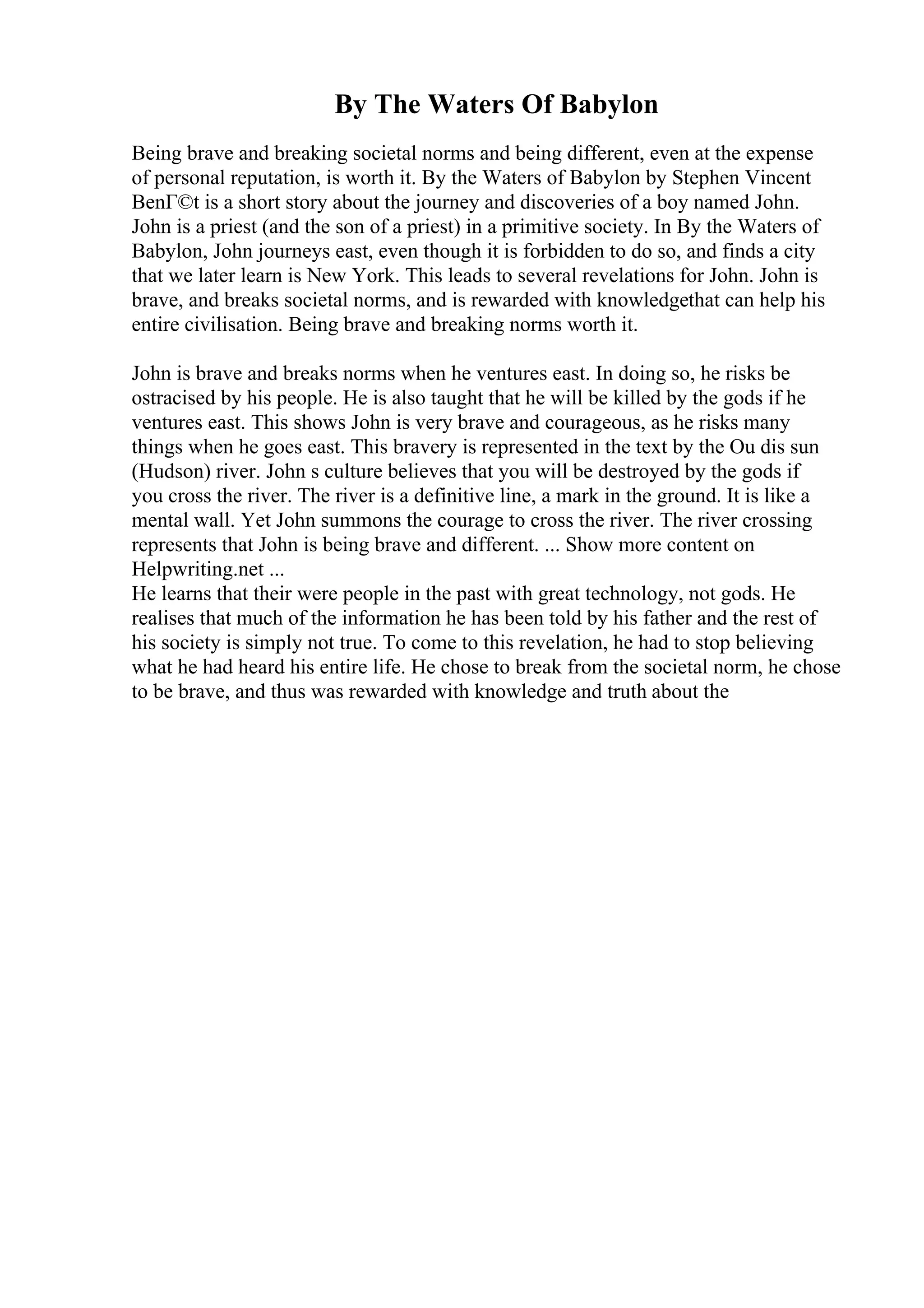 By The Waters Of Babylon
Being brave and breaking societal norms and being different, even at the expense
of personal reputation, is worth it. By the Waters of Babylon by Stephen Vincent
BenГ©t is a short story about the journey and discoveries of a boy named John.
John is a priest (and the son of a priest) in a primitive society. In By the Waters of
Babylon, John journeys east, even though it is forbidden to do so, and finds a city
that we later learn is New York. This leads to several revelations for John. John is
brave, and breaks societal norms, and is rewarded with knowledgethat can help his
entire civilisation. Being brave and breaking norms worth it.
John is brave and breaks norms when he ventures east. In doing so, he risks be
ostracised by his people. He is also taught that he will be killed by the gods if he
ventures east. This shows John is very brave and courageous, as he risks many
things when he goes east. This bravery is represented in the text by the Ou dis sun
(Hudson) river. John s culture believes that you will be destroyed by the gods if
you cross the river. The river is a definitive line, a mark in the ground. It is like a
mental wall. Yet John summons the courage to cross the river. The river crossing
represents that John is being brave and different. ... Show more content on
Helpwriting.net ...
He learns that their were people in the past with great technology, not gods. He
realises that much of the information he has been told by his father and the rest of
his society is simply not true. To come to this revelation, he had to stop believing
what he had heard his entire life. He chose to break from the societal norm, he chose
to be brave, and thus was rewarded with knowledge and truth about the
 