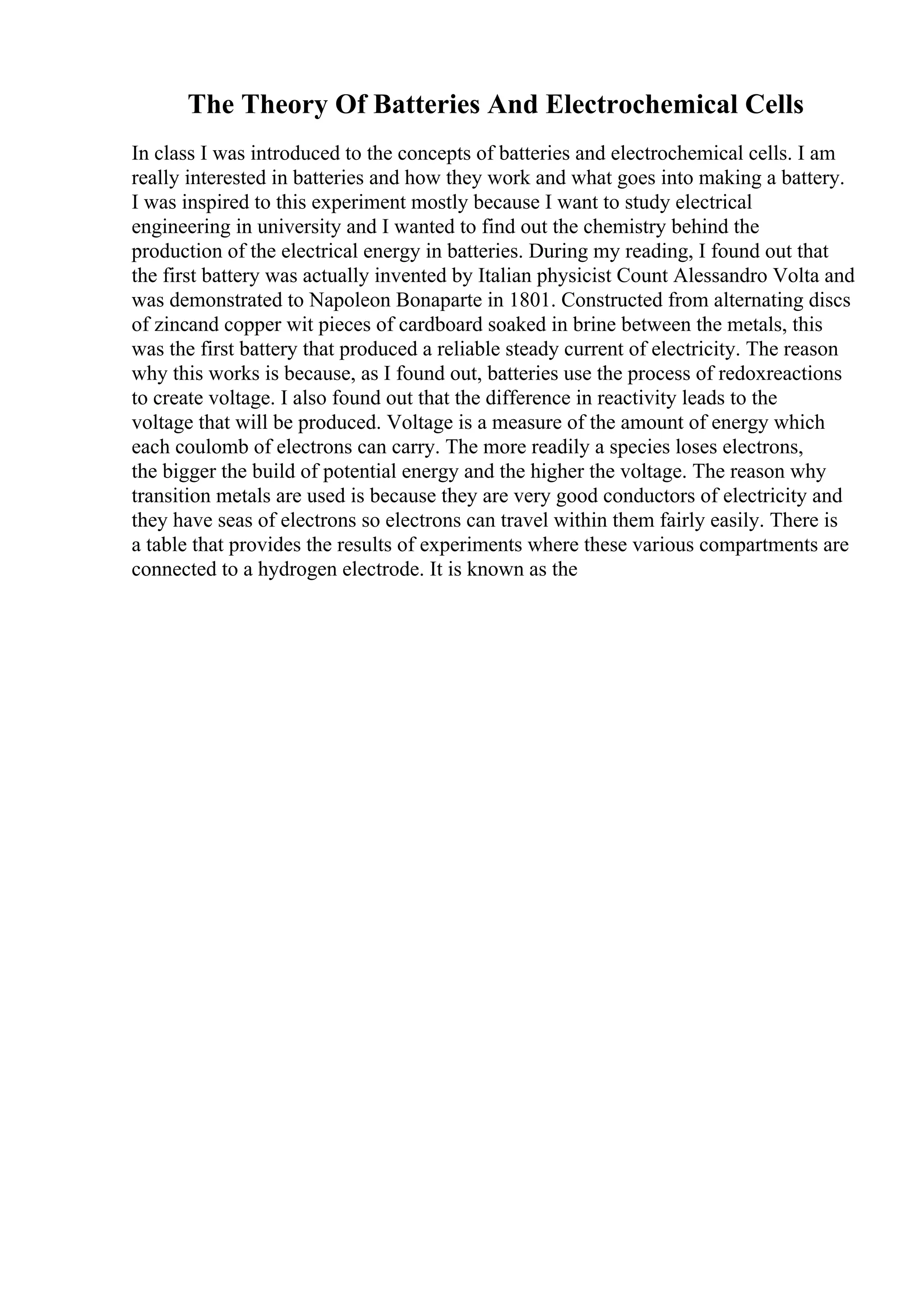 The Theory Of Batteries And Electrochemical Cells
In class I was introduced to the concepts of batteries and electrochemical cells. I am
really interested in batteries and how they work and what goes into making a battery.
I was inspired to this experiment mostly because I want to study electrical
engineering in university and I wanted to find out the chemistry behind the
production of the electrical energy in batteries. During my reading, I found out that
the first battery was actually invented by Italian physicist Count Alessandro Volta and
was demonstrated to Napoleon Bonaparte in 1801. Constructed from alternating discs
of zincand copper wit pieces of cardboard soaked in brine between the metals, this
was the first battery that produced a reliable steady current of electricity. The reason
why this works is because, as I found out, batteries use the process of redoxreactions
to create voltage. I also found out that the difference in reactivity leads to the
voltage that will be produced. Voltage is a measure of the amount of energy which
each coulomb of electrons can carry. The more readily a species loses electrons,
the bigger the build of potential energy and the higher the voltage. The reason why
transition metals are used is because they are very good conductors of electricity and
they have seas of electrons so electrons can travel within them fairly easily. There is
a table that provides the results of experiments where these various compartments are
connected to a hydrogen electrode. It is known as the
 