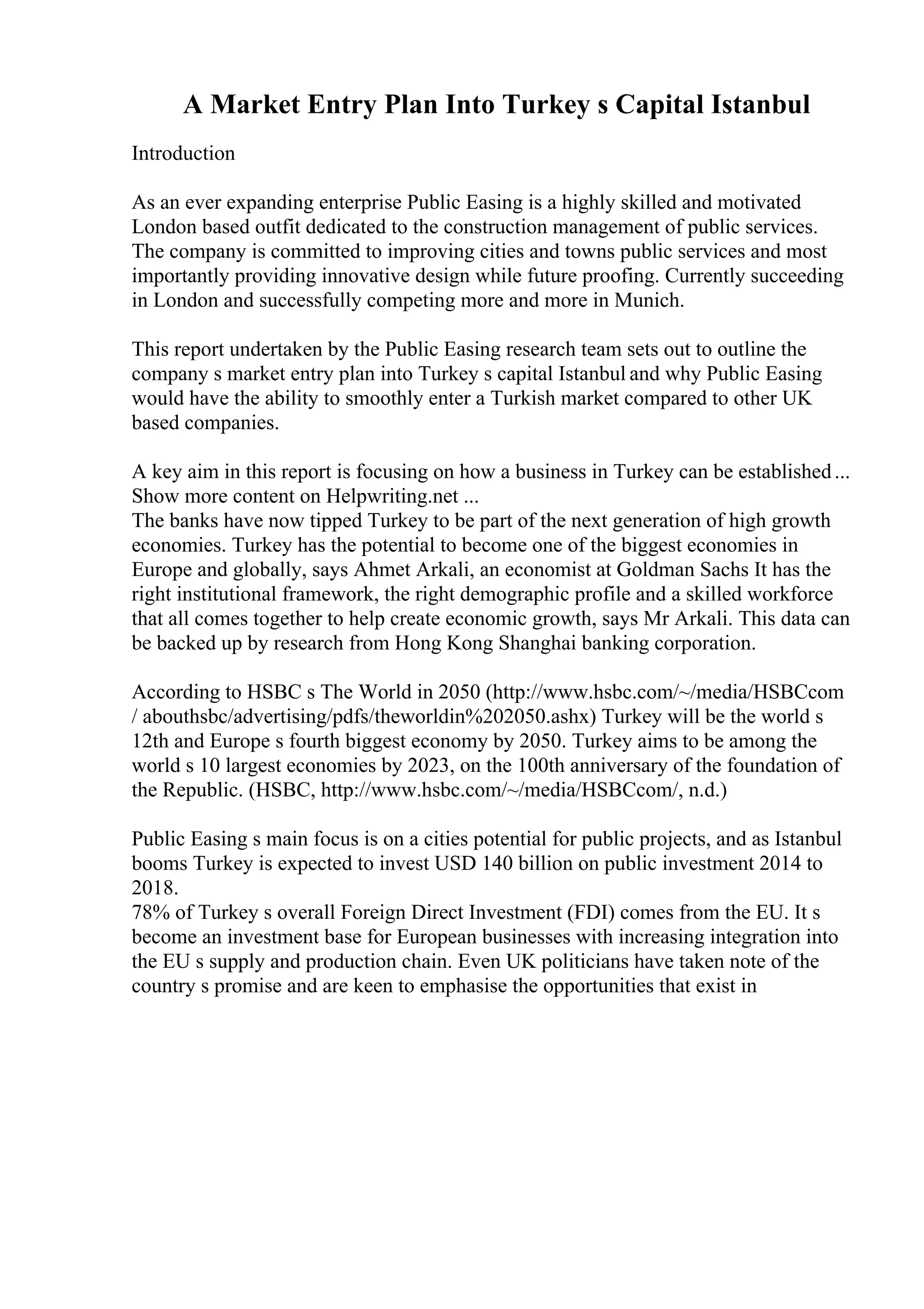 A Market Entry Plan Into Turkey s Capital Istanbul
Introduction
As an ever expanding enterprise Public Easing is a highly skilled and motivated
London based outfit dedicated to the construction management of public services.
The company is committed to improving cities and towns public services and most
importantly providing innovative design while future proofing. Currently succeeding
in London and successfully competing more and more in Munich.
This report undertaken by the Public Easing research team sets out to outline the
company s market entry plan into Turkey s capital Istanbul and why Public Easing
would have the ability to smoothly enter a Turkish market compared to other UK
based companies.
A key aim in this report is focusing on how a business in Turkey can be established...
Show more content on Helpwriting.net ...
The banks have now tipped Turkey to be part of the next generation of high growth
economies. Turkey has the potential to become one of the biggest economies in
Europe and globally, says Ahmet Arkali, an economist at Goldman Sachs It has the
right institutional framework, the right demographic profile and a skilled workforce
that all comes together to help create economic growth, says Mr Arkali. This data can
be backed up by research from Hong Kong Shanghai banking corporation.
According to HSBC s The World in 2050 (http://www.hsbc.com/~/media/HSBCcom
/ abouthsbc/advertising/pdfs/theworldin%202050.ashx) Turkey will be the world s
12th and Europe s fourth biggest economy by 2050. Turkey aims to be among the
world s 10 largest economies by 2023, on the 100th anniversary of the foundation of
the Republic. (HSBC, http://www.hsbc.com/~/media/HSBCcom/, n.d.)
Public Easing s main focus is on a cities potential for public projects, and as Istanbul
booms Turkey is expected to invest USD 140 billion on public investment 2014 to
2018.
78% of Turkey s overall Foreign Direct Investment (FDI) comes from the EU. It s
become an investment base for European businesses with increasing integration into
the EU s supply and production chain. Even UK politicians have taken note of the
country s promise and are keen to emphasise the opportunities that exist in
 