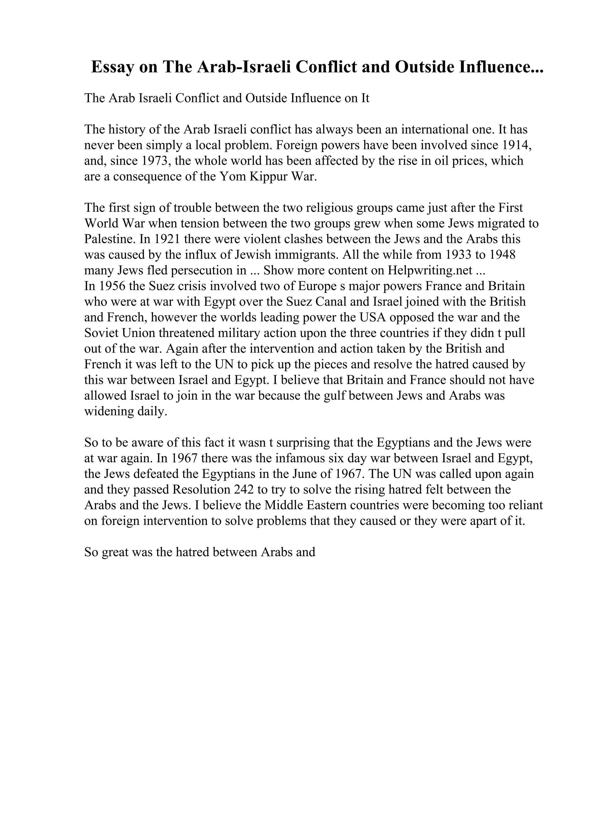 Essay on The Arab-Israeli Conflict and Outside Influence...
The Arab Israeli Conflict and Outside Influence on It
The history of the Arab Israeli conflict has always been an international one. It has
never been simply a local problem. Foreign powers have been involved since 1914,
and, since 1973, the whole world has been affected by the rise in oil prices, which
are a consequence of the Yom Kippur War.
The first sign of trouble between the two religious groups came just after the First
World War when tension between the two groups grew when some Jews migrated to
Palestine. In 1921 there were violent clashes between the Jews and the Arabs this
was caused by the influx of Jewish immigrants. All the while from 1933 to 1948
many Jews fled persecution in ... Show more content on Helpwriting.net ...
In 1956 the Suez crisis involved two of Europe s major powers France and Britain
who were at war with Egypt over the Suez Canal and Israel joined with the British
and French, however the worlds leading power the USA opposed the war and the
Soviet Union threatened military action upon the three countries if they didn t pull
out of the war. Again after the intervention and action taken by the British and
French it was left to the UN to pick up the pieces and resolve the hatred caused by
this war between Israel and Egypt. I believe that Britain and France should not have
allowed Israel to join in the war because the gulf between Jews and Arabs was
widening daily.
So to be aware of this fact it wasn t surprising that the Egyptians and the Jews were
at war again. In 1967 there was the infamous six day war between Israel and Egypt,
the Jews defeated the Egyptians in the June of 1967. The UN was called upon again
and they passed Resolution 242 to try to solve the rising hatred felt between the
Arabs and the Jews. I believe the Middle Eastern countries were becoming too reliant
on foreign intervention to solve problems that they caused or they were apart of it.
So great was the hatred between Arabs and
 