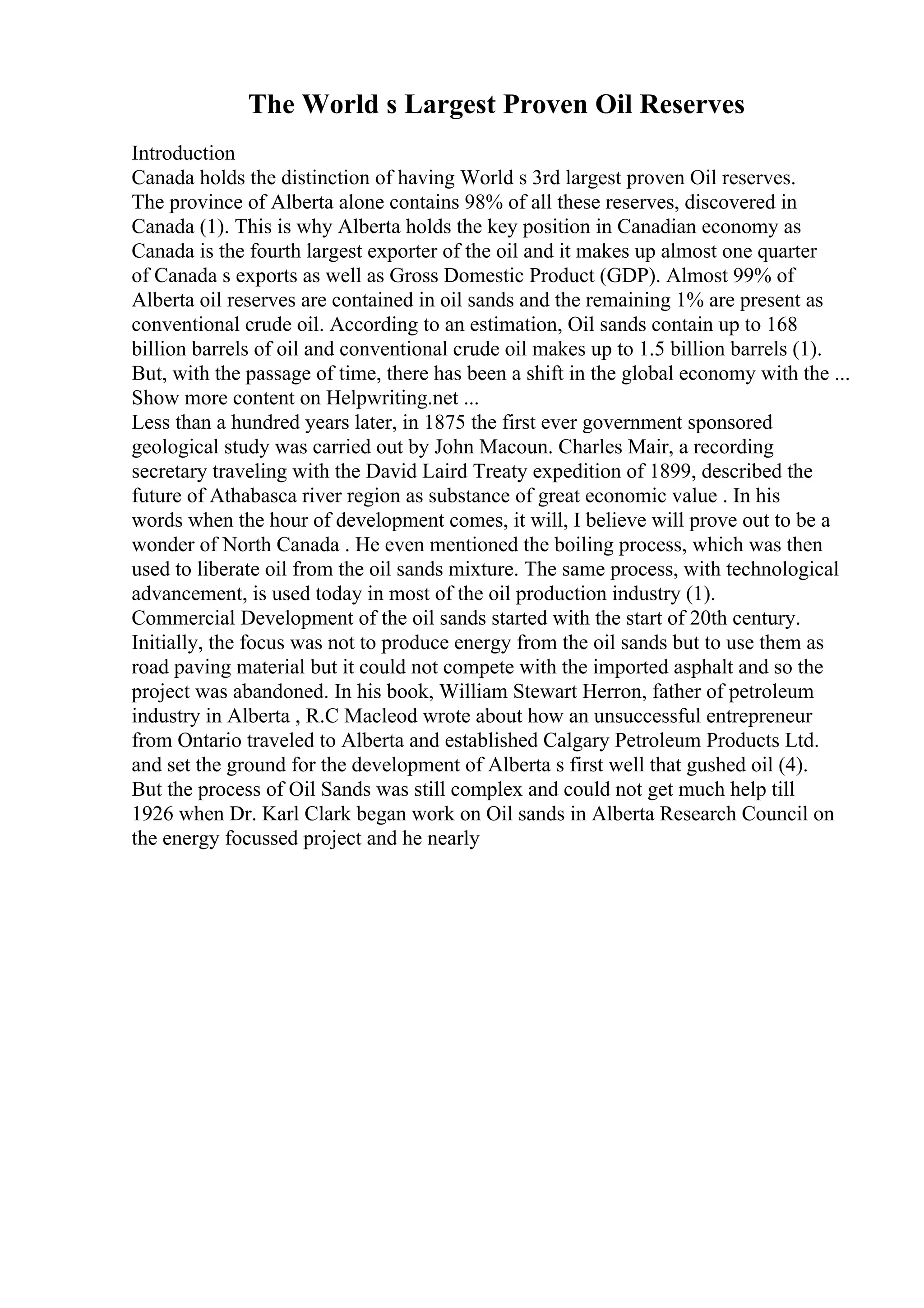 The World s Largest Proven Oil Reserves
Introduction
Canada holds the distinction of having World s 3rd largest proven Oil reserves.
The province of Alberta alone contains 98% of all these reserves, discovered in
Canada (1). This is why Alberta holds the key position in Canadian economy as
Canada is the fourth largest exporter of the oil and it makes up almost one quarter
of Canada s exports as well as Gross Domestic Product (GDP). Almost 99% of
Alberta oil reserves are contained in oil sands and the remaining 1% are present as
conventional crude oil. According to an estimation, Oil sands contain up to 168
billion barrels of oil and conventional crude oil makes up to 1.5 billion barrels (1).
But, with the passage of time, there has been a shift in the global economy with the ...
Show more content on Helpwriting.net ...
Less than a hundred years later, in 1875 the first ever government sponsored
geological study was carried out by John Macoun. Charles Mair, a recording
secretary traveling with the David Laird Treaty expedition of 1899, described the
future of Athabasca river region as substance of great economic value . In his
words when the hour of development comes, it will, I believe will prove out to be a
wonder of North Canada . He even mentioned the boiling process, which was then
used to liberate oil from the oil sands mixture. The same process, with technological
advancement, is used today in most of the oil production industry (1).
Commercial Development of the oil sands started with the start of 20th century.
Initially, the focus was not to produce energy from the oil sands but to use them as
road paving material but it could not compete with the imported asphalt and so the
project was abandoned. In his book, William Stewart Herron, father of petroleum
industry in Alberta , R.C Macleod wrote about how an unsuccessful entrepreneur
from Ontario traveled to Alberta and established Calgary Petroleum Products Ltd.
and set the ground for the development of Alberta s first well that gushed oil (4).
But the process of Oil Sands was still complex and could not get much help till
1926 when Dr. Karl Clark began work on Oil sands in Alberta Research Council on
the energy focussed project and he nearly
 