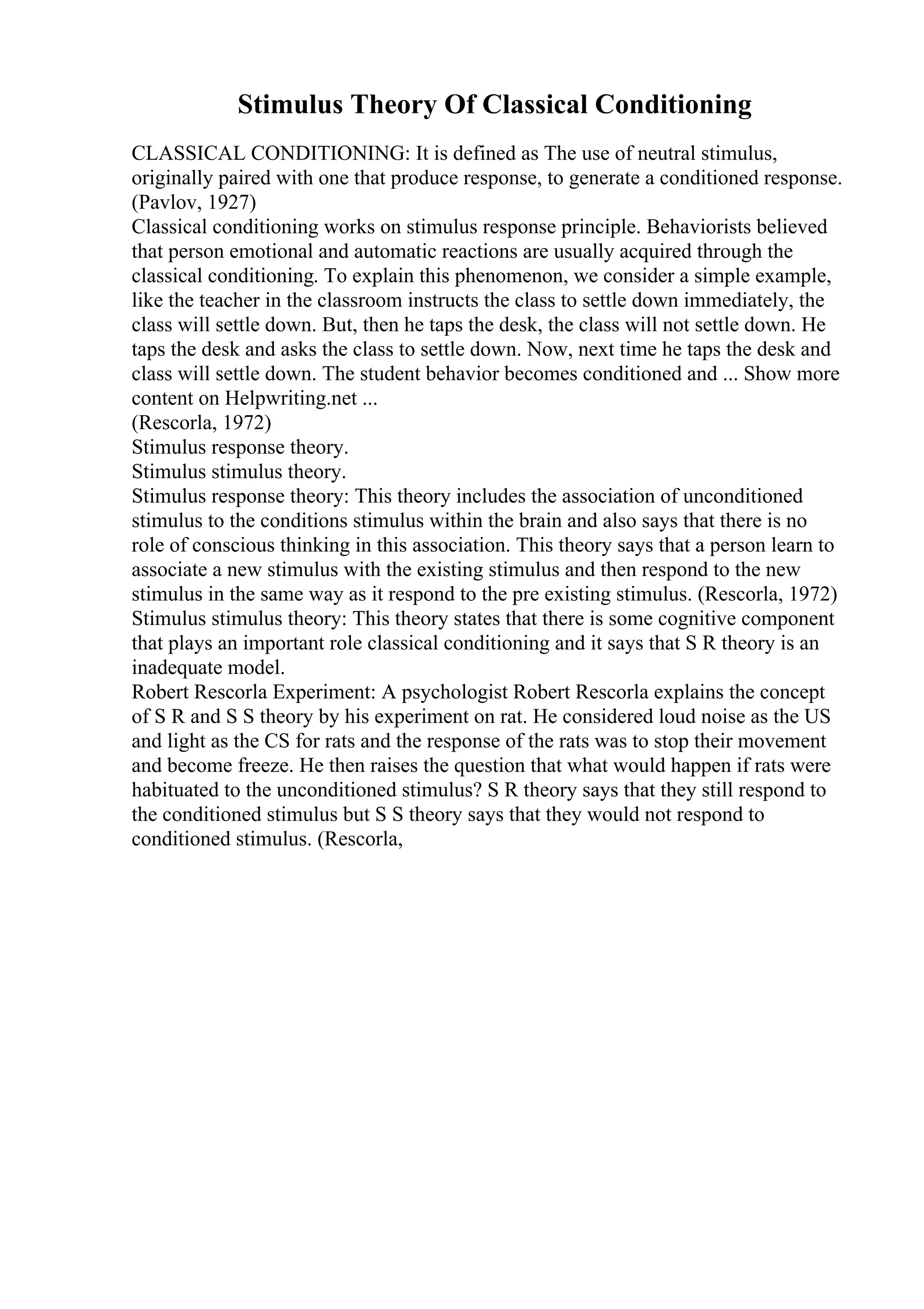 Stimulus Theory Of Classical Conditioning
CLASSICAL CONDITIONING: It is defined as The use of neutral stimulus,
originally paired with one that produce response, to generate a conditioned response.
(Pavlov, 1927)
Classical conditioning works on stimulus response principle. Behaviorists believed
that person emotional and automatic reactions are usually acquired through the
classical conditioning. To explain this phenomenon, we consider a simple example,
like the teacher in the classroom instructs the class to settle down immediately, the
class will settle down. But, then he taps the desk, the class will not settle down. He
taps the desk and asks the class to settle down. Now, next time he taps the desk and
class will settle down. The student behavior becomes conditioned and ... Show more
content on Helpwriting.net ...
(Rescorla, 1972)
Stimulus response theory.
Stimulus stimulus theory.
Stimulus response theory: This theory includes the association of unconditioned
stimulus to the conditions stimulus within the brain and also says that there is no
role of conscious thinking in this association. This theory says that a person learn to
associate a new stimulus with the existing stimulus and then respond to the new
stimulus in the same way as it respond to the pre existing stimulus. (Rescorla, 1972)
Stimulus stimulus theory: This theory states that there is some cognitive component
that plays an important role classical conditioning and it says that S R theory is an
inadequate model.
Robert Rescorla Experiment: A psychologist Robert Rescorla explains the concept
of S R and S S theory by his experiment on rat. He considered loud noise as the US
and light as the CS for rats and the response of the rats was to stop their movement
and become freeze. He then raises the question that what would happen if rats were
habituated to the unconditioned stimulus? S R theory says that they still respond to
the conditioned stimulus but S S theory says that they would not respond to
conditioned stimulus. (Rescorla,
 