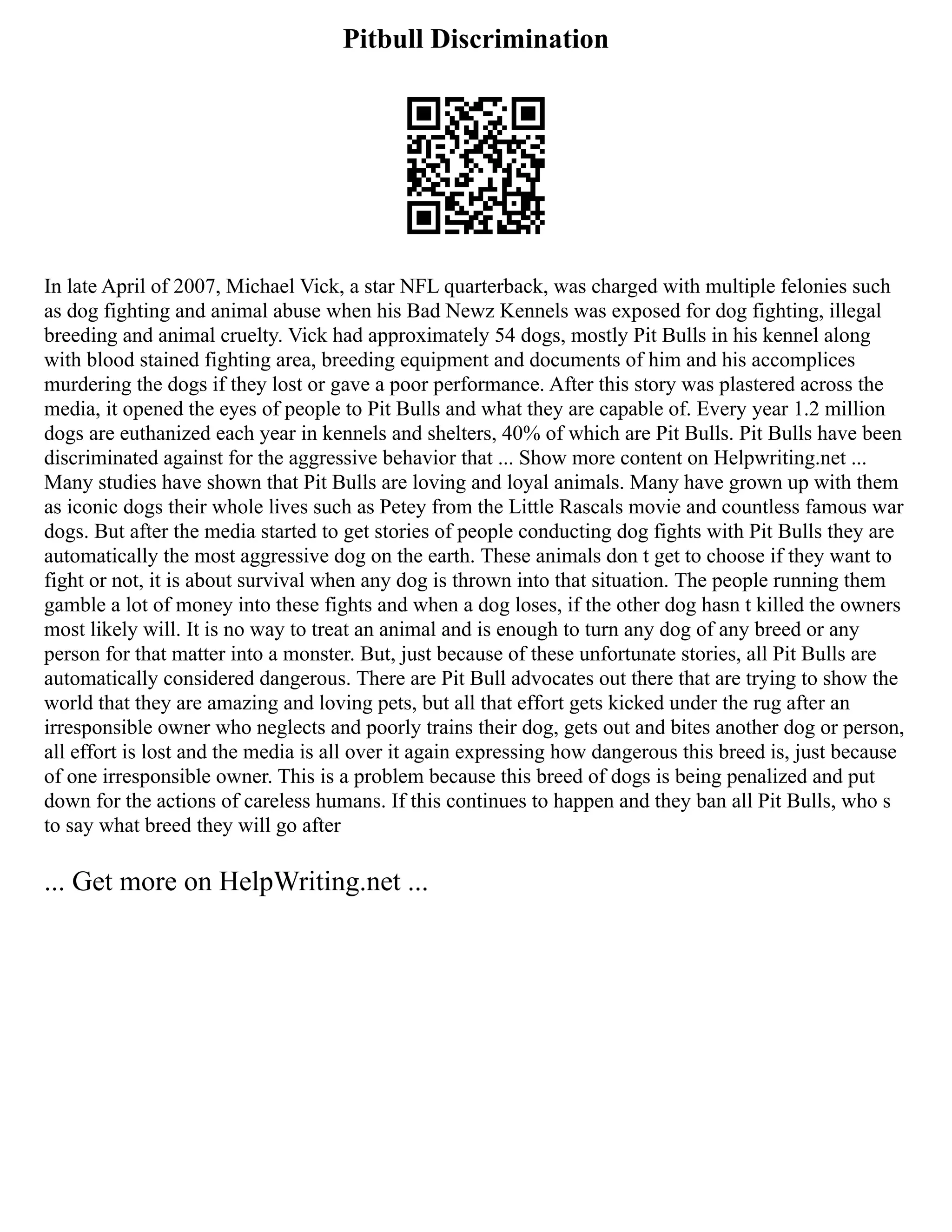 Pitbull Discrimination
In late April of 2007, Michael Vick, a star NFL quarterback, was charged with multiple felonies such
as dog fighting and animal abuse when his Bad Newz Kennels was exposed for dog fighting, illegal
breeding and animal cruelty. Vick had approximately 54 dogs, mostly Pit Bulls in his kennel along
with blood stained fighting area, breeding equipment and documents of him and his accomplices
murdering the dogs if they lost or gave a poor performance. After this story was plastered across the
media, it opened the eyes of people to Pit Bulls and what they are capable of. Every year 1.2 million
dogs are euthanized each year in kennels and shelters, 40% of which are Pit Bulls. Pit Bulls have been
discriminated against for the aggressive behavior that ... Show more content on Helpwriting.net ...
Many studies have shown that Pit Bulls are loving and loyal animals. Many have grown up with them
as iconic dogs their whole lives such as Petey from the Little Rascals movie and countless famous war
dogs. But after the media started to get stories of people conducting dog fights with Pit Bulls they are
automatically the most aggressive dog on the earth. These animals don t get to choose if they want to
fight or not, it is about survival when any dog is thrown into that situation. The people running them
gamble a lot of money into these fights and when a dog loses, if the other dog hasn t killed the owners
most likely will. It is no way to treat an animal and is enough to turn any dog of any breed or any
person for that matter into a monster. But, just because of these unfortunate stories, all Pit Bulls are
automatically considered dangerous. There are Pit Bull advocates out there that are trying to show the
world that they are amazing and loving pets, but all that effort gets kicked under the rug after an
irresponsible owner who neglects and poorly trains their dog, gets out and bites another dog or person,
all effort is lost and the media is all over it again expressing how dangerous this breed is, just because
of one irresponsible owner. This is a problem because this breed of dogs is being penalized and put
down for the actions of careless humans. If this continues to happen and they ban all Pit Bulls, who s
to say what breed they will go after
... Get more on HelpWriting.net ...
 