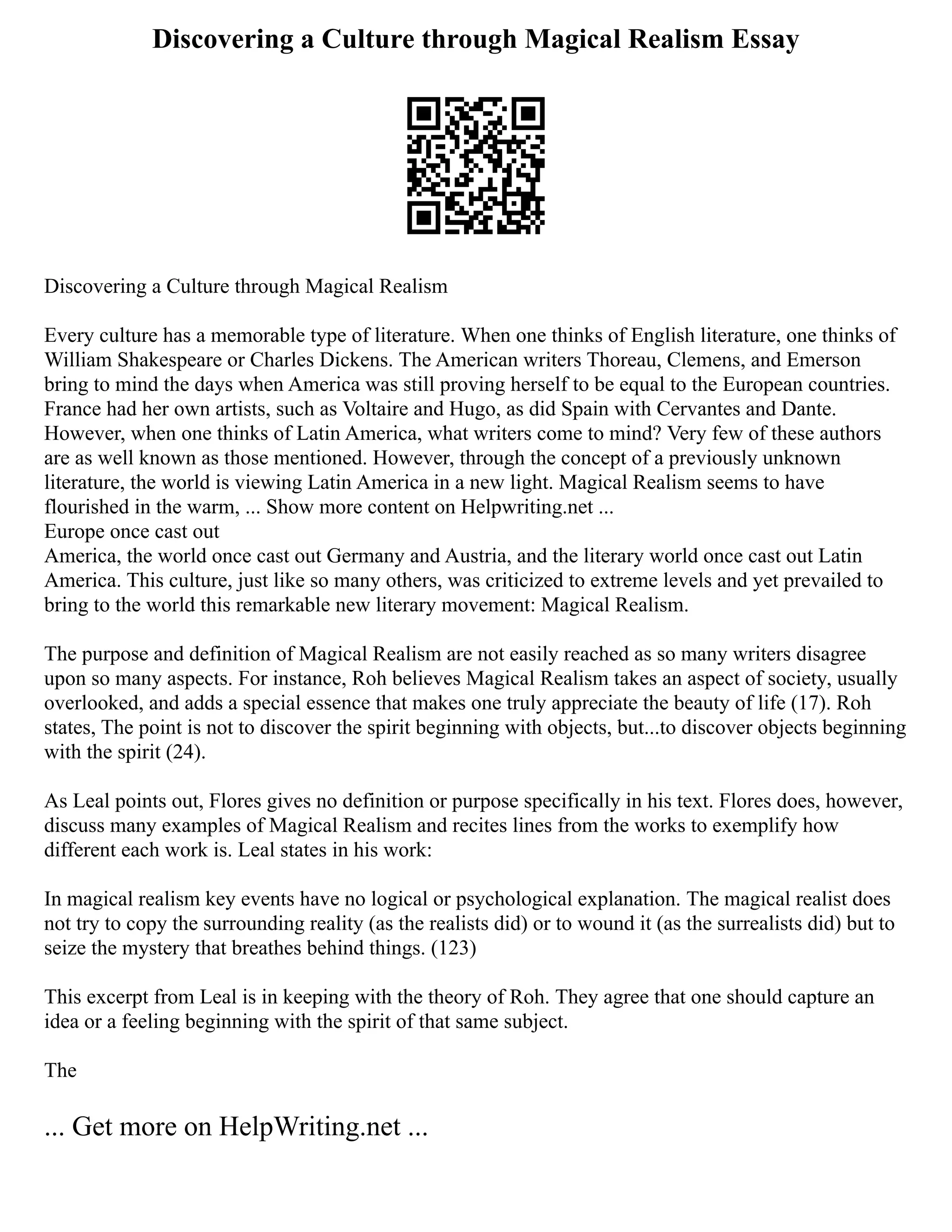Discovering a Culture through Magical Realism Essay
Discovering a Culture through Magical Realism
Every culture has a memorable type of literature. When one thinks of English literature, one thinks of
William Shakespeare or Charles Dickens. The American writers Thoreau, Clemens, and Emerson
bring to mind the days when America was still proving herself to be equal to the European countries.
France had her own artists, such as Voltaire and Hugo, as did Spain with Cervantes and Dante.
However, when one thinks of Latin America, what writers come to mind? Very few of these authors
are as well known as those mentioned. However, through the concept of a previously unknown
literature, the world is viewing Latin America in a new light. Magical Realism seems to have
flourished in the warm, ... Show more content on Helpwriting.net ...
Europe once cast out
America, the world once cast out Germany and Austria, and the literary world once cast out Latin
America. This culture, just like so many others, was criticized to extreme levels and yet prevailed to
bring to the world this remarkable new literary movement: Magical Realism.
The purpose and definition of Magical Realism are not easily reached as so many writers disagree
upon so many aspects. For instance, Roh believes Magical Realism takes an aspect of society, usually
overlooked, and adds a special essence that makes one truly appreciate the beauty of life (17). Roh
states, The point is not to discover the spirit beginning with objects, but...to discover objects beginning
with the spirit (24).
As Leal points out, Flores gives no definition or purpose specifically in his text. Flores does, however,
discuss many examples of Magical Realism and recites lines from the works to exemplify how
different each work is. Leal states in his work:
In magical realism key events have no logical or psychological explanation. The magical realist does
not try to copy the surrounding reality (as the realists did) or to wound it (as the surrealists did) but to
seize the mystery that breathes behind things. (123)
This excerpt from Leal is in keeping with the theory of Roh. They agree that one should capture an
idea or a feeling beginning with the spirit of that same subject.
The
... Get more on HelpWriting.net ...
 
