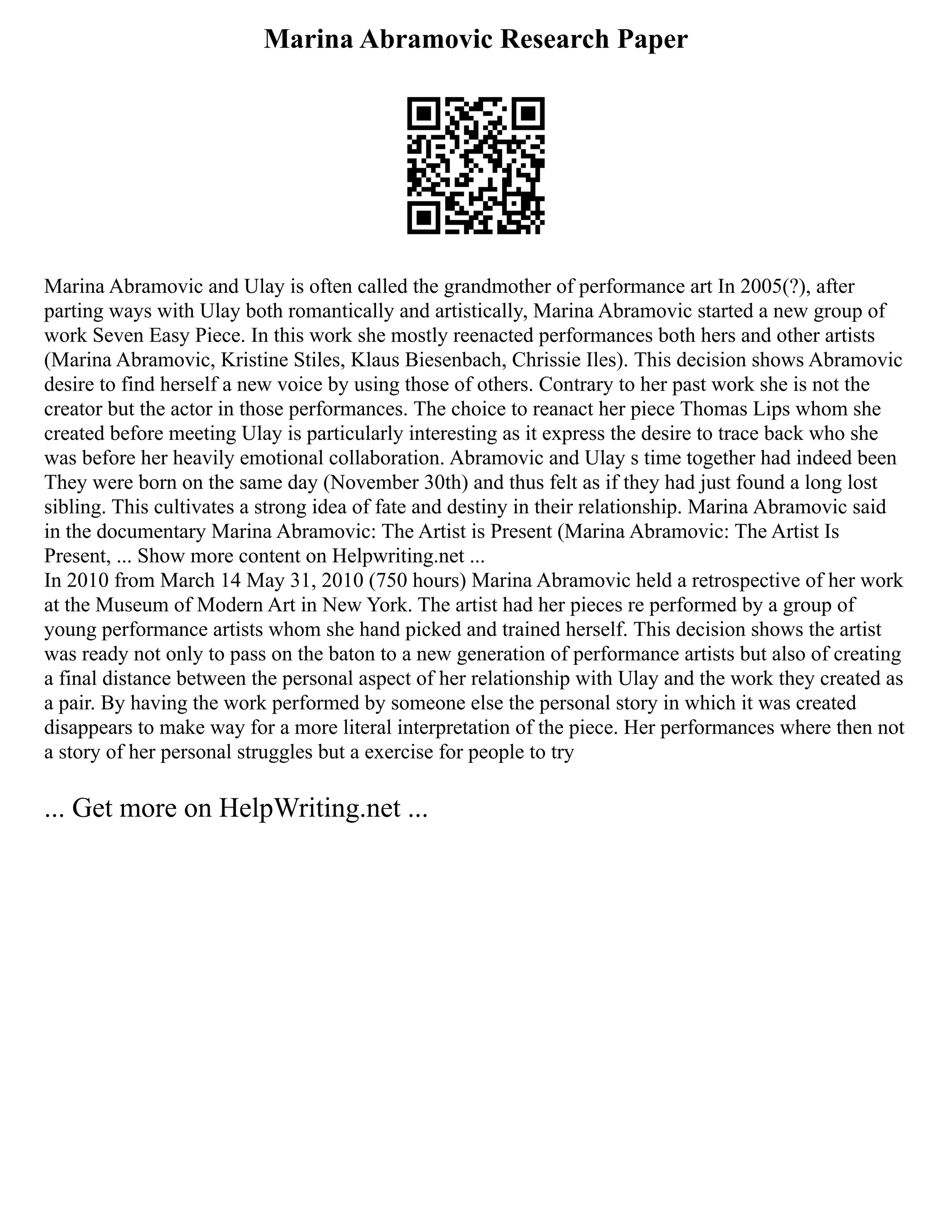 Marina Abramovic Research Paper
Marina Abramovic and Ulay is often called the grandmother of performance art In 2005(?), after
parting ways with Ulay both romantically and artistically, Marina Abramovic started a new group of
work Seven Easy Piece. In this work she mostly reenacted performances both hers and other artists
(Marina Abramovic, Kristine Stiles, Klaus Biesenbach, Chrissie Iles). This decision shows Abramovic
desire to find herself a new voice by using those of others. Contrary to her past work she is not the
creator but the actor in those performances. The choice to reanact her piece Thomas Lips whom she
created before meeting Ulay is particularly interesting as it express the desire to trace back who she
was before her heavily emotional collaboration. Abramovic and Ulay s time together had indeed been
They were born on the same day (November 30th) and thus felt as if they had just found a long lost
sibling. This cultivates a strong idea of fate and destiny in their relationship. Marina Abramovic said
in the documentary Marina Abramovic: The Artist is Present (Marina Abramovic: The Artist Is
Present, ... Show more content on Helpwriting.net ...
In 2010 from March 14 May 31, 2010 (750 hours) Marina Abramovic held a retrospective of her work
at the Museum of Modern Art in New York. The artist had her pieces re performed by a group of
young performance artists whom she hand picked and trained herself. This decision shows the artist
was ready not only to pass on the baton to a new generation of performance artists but also of creating
a final distance between the personal aspect of her relationship with Ulay and the work they created as
a pair. By having the work performed by someone else the personal story in which it was created
disappears to make way for a more literal interpretation of the piece. Her performances where then not
a story of her personal struggles but a exercise for people to try
... Get more on HelpWriting.net ...
 