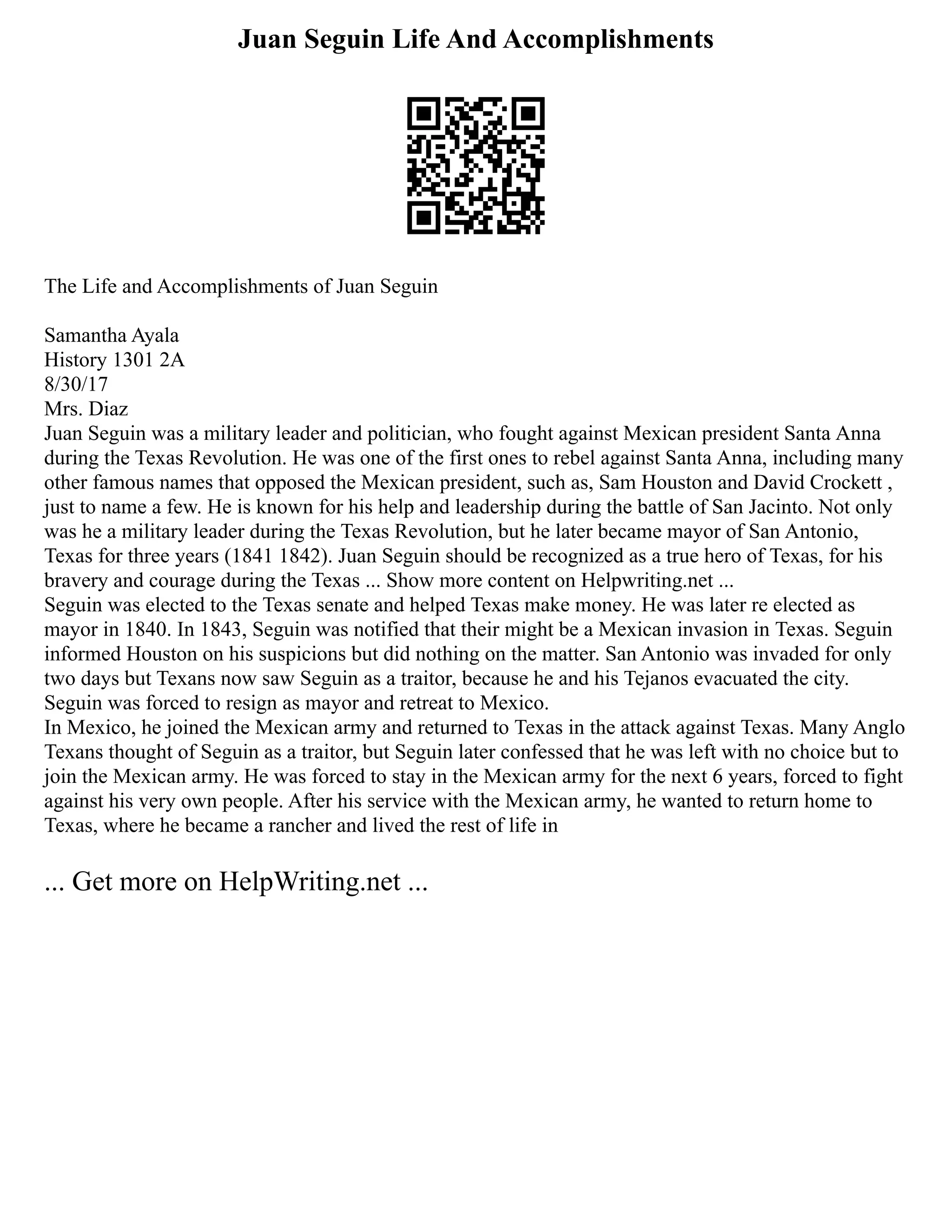 Juan Seguin Life And Accomplishments
The Life and Accomplishments of Juan Seguin
Samantha Ayala
History 1301 2A
8/30/17
Mrs. Diaz
Juan Seguin was a military leader and politician, who fought against Mexican president Santa Anna
during the Texas Revolution. He was one of the first ones to rebel against Santa Anna, including many
other famous names that opposed the Mexican president, such as, Sam Houston and David Crockett ,
just to name a few. He is known for his help and leadership during the battle of San Jacinto. Not only
was he a military leader during the Texas Revolution, but he later became mayor of San Antonio,
Texas for three years (1841 1842). Juan Seguin should be recognized as a true hero of Texas, for his
bravery and courage during the Texas ... Show more content on Helpwriting.net ...
Seguin was elected to the Texas senate and helped Texas make money. He was later re elected as
mayor in 1840. In 1843, Seguin was notified that their might be a Mexican invasion in Texas. Seguin
informed Houston on his suspicions but did nothing on the matter. San Antonio was invaded for only
two days but Texans now saw Seguin as a traitor, because he and his Tejanos evacuated the city.
Seguin was forced to resign as mayor and retreat to Mexico.
In Mexico, he joined the Mexican army and returned to Texas in the attack against Texas. Many Anglo
Texans thought of Seguin as a traitor, but Seguin later confessed that he was left with no choice but to
join the Mexican army. He was forced to stay in the Mexican army for the next 6 years, forced to fight
against his very own people. After his service with the Mexican army, he wanted to return home to
Texas, where he became a rancher and lived the rest of life in
... Get more on HelpWriting.net ...
 