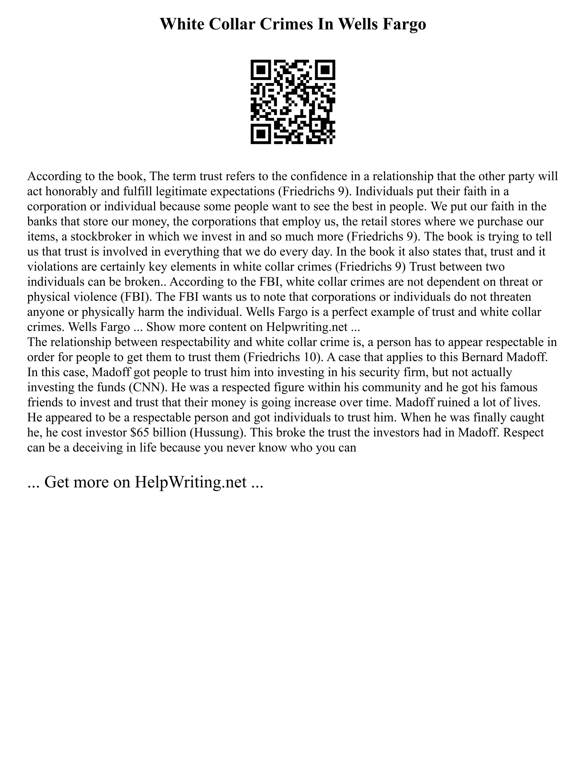 White Collar Crimes In Wells Fargo
According to the book, The term trust refers to the confidence in a relationship that the other party will
act honorably and fulfill legitimate expectations (Friedrichs 9). Individuals put their faith in a
corporation or individual because some people want to see the best in people. We put our faith in the
banks that store our money, the corporations that employ us, the retail stores where we purchase our
items, a stockbroker in which we invest in and so much more (Friedrichs 9). The book is trying to tell
us that trust is involved in everything that we do every day. In the book it also states that, trust and it
violations are certainly key elements in white collar crimes (Friedrichs 9) Trust between two
individuals can be broken.. According to the FBI, white collar crimes are not dependent on threat or
physical violence (FBI). The FBI wants us to note that corporations or individuals do not threaten
anyone or physically harm the individual. Wells Fargo is a perfect example of trust and white collar
crimes. Wells Fargo ... Show more content on Helpwriting.net ...
The relationship between respectability and white collar crime is, a person has to appear respectable in
order for people to get them to trust them (Friedrichs 10). A case that applies to this Bernard Madoff.
In this case, Madoff got people to trust him into investing in his security firm, but not actually
investing the funds (CNN). He was a respected figure within his community and he got his famous
friends to invest and trust that their money is going increase over time. Madoff ruined a lot of lives.
He appeared to be a respectable person and got individuals to trust him. When he was finally caught
he, he cost investor $65 billion (Hussung). This broke the trust the investors had in Madoff. Respect
can be a deceiving in life because you never know who you can
... Get more on HelpWriting.net ...
 