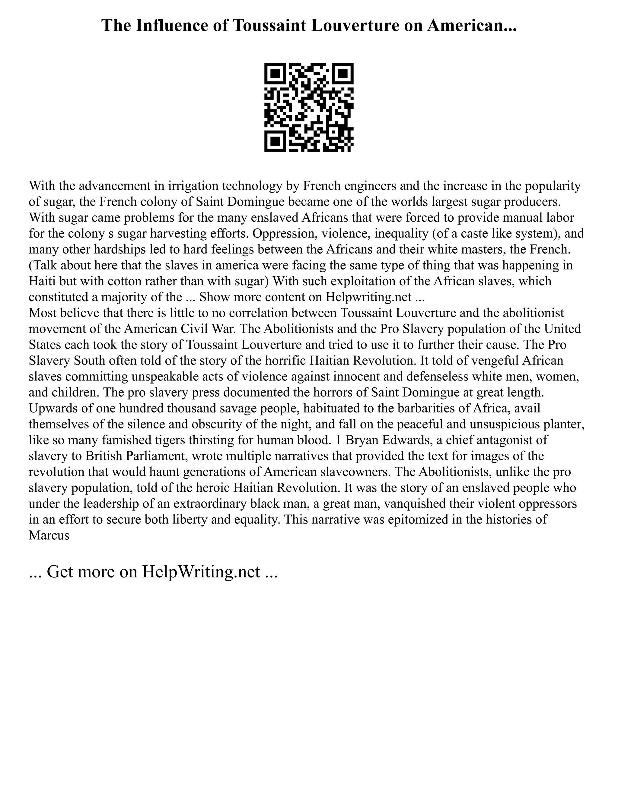 The Influence of Toussaint Louverture on American...
With the advancement in irrigation technology by French engineers and the increase in the popularity
of sugar, the French colony of Saint Domingue became one of the worlds largest sugar producers.
With sugar came problems for the many enslaved Africans that were forced to provide manual labor
for the colony s sugar harvesting efforts. Oppression, violence, inequality (of a caste like system), and
many other hardships led to hard feelings between the Africans and their white masters, the French.
(Talk about here that the slaves in america were facing the same type of thing that was happening in
Haiti but with cotton rather than with sugar) With such exploitation of the African slaves, which
constituted a majority of the ... Show more content on Helpwriting.net ...
Most believe that there is little to no correlation between Toussaint Louverture and the abolitionist
movement of the American Civil War. The Abolitionists and the Pro Slavery population of the United
States each took the story of Toussaint Louverture and tried to use it to further their cause. The Pro
Slavery South often told of the story of the horrific Haitian Revolution. It told of vengeful African
slaves committing unspeakable acts of violence against innocent and defenseless white men, women,
and children. The pro slavery press documented the horrors of Saint Domingue at great length.
Upwards of one hundred thousand savage people, habituated to the barbarities of Africa, avail
themselves of the silence and obscurity of the night, and fall on the peaceful and unsuspicious planter,
like so many famished tigers thirsting for human blood. 1 Bryan Edwards, a chief antagonist of
slavery to British Parliament, wrote multiple narratives that provided the text for images of the
revolution that would haunt generations of American slaveowners. The Abolitionists, unlike the pro
slavery population, told of the heroic Haitian Revolution. It was the story of an enslaved people who
under the leadership of an extraordinary black man, a great man, vanquished their violent oppressors
in an effort to secure both liberty and equality. This narrative was epitomized in the histories of
Marcus
... Get more on HelpWriting.net ...
 