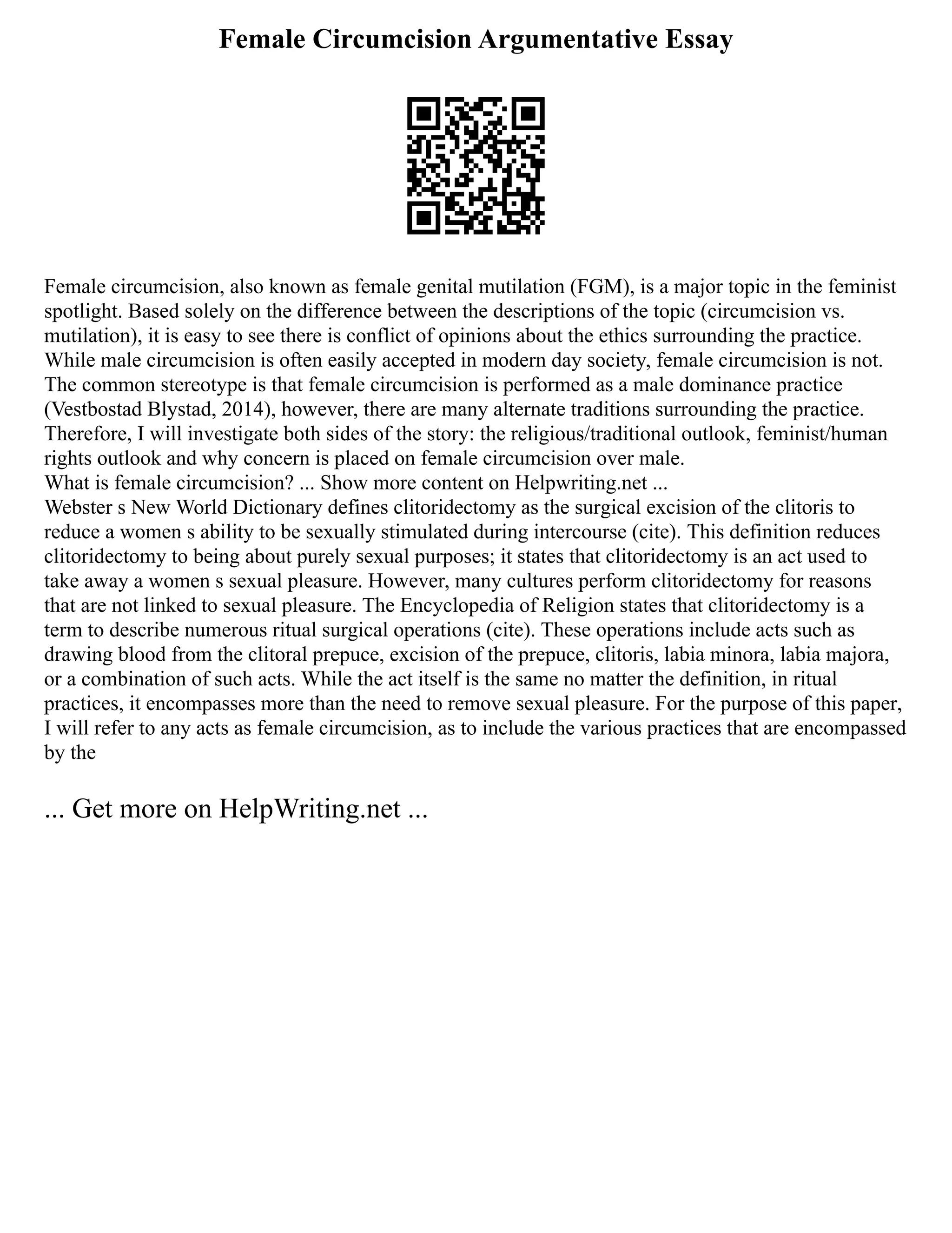Female Circumcision Argumentative Essay
Female circumcision, also known as female genital mutilation (FGM), is a major topic in the feminist
spotlight. Based solely on the difference between the descriptions of the topic (circumcision vs.
mutilation), it is easy to see there is conflict of opinions about the ethics surrounding the practice.
While male circumcision is often easily accepted in modern day society, female circumcision is not.
The common stereotype is that female circumcision is performed as a male dominance practice
(Vestbostad Blystad, 2014), however, there are many alternate traditions surrounding the practice.
Therefore, I will investigate both sides of the story: the religious/traditional outlook, feminist/human
rights outlook and why concern is placed on female circumcision over male.
What is female circumcision? ... Show more content on Helpwriting.net ...
Webster s New World Dictionary defines clitoridectomy as the surgical excision of the clitoris to
reduce a women s ability to be sexually stimulated during intercourse (cite). This definition reduces
clitoridectomy to being about purely sexual purposes; it states that clitoridectomy is an act used to
take away a women s sexual pleasure. However, many cultures perform clitoridectomy for reasons
that are not linked to sexual pleasure. The Encyclopedia of Religion states that clitoridectomy is a
term to describe numerous ritual surgical operations (cite). These operations include acts such as
drawing blood from the clitoral prepuce, excision of the prepuce, clitoris, labia minora, labia majora,
or a combination of such acts. While the act itself is the same no matter the definition, in ritual
practices, it encompasses more than the need to remove sexual pleasure. For the purpose of this paper,
I will refer to any acts as female circumcision, as to include the various practices that are encompassed
by the
... Get more on HelpWriting.net ...
 