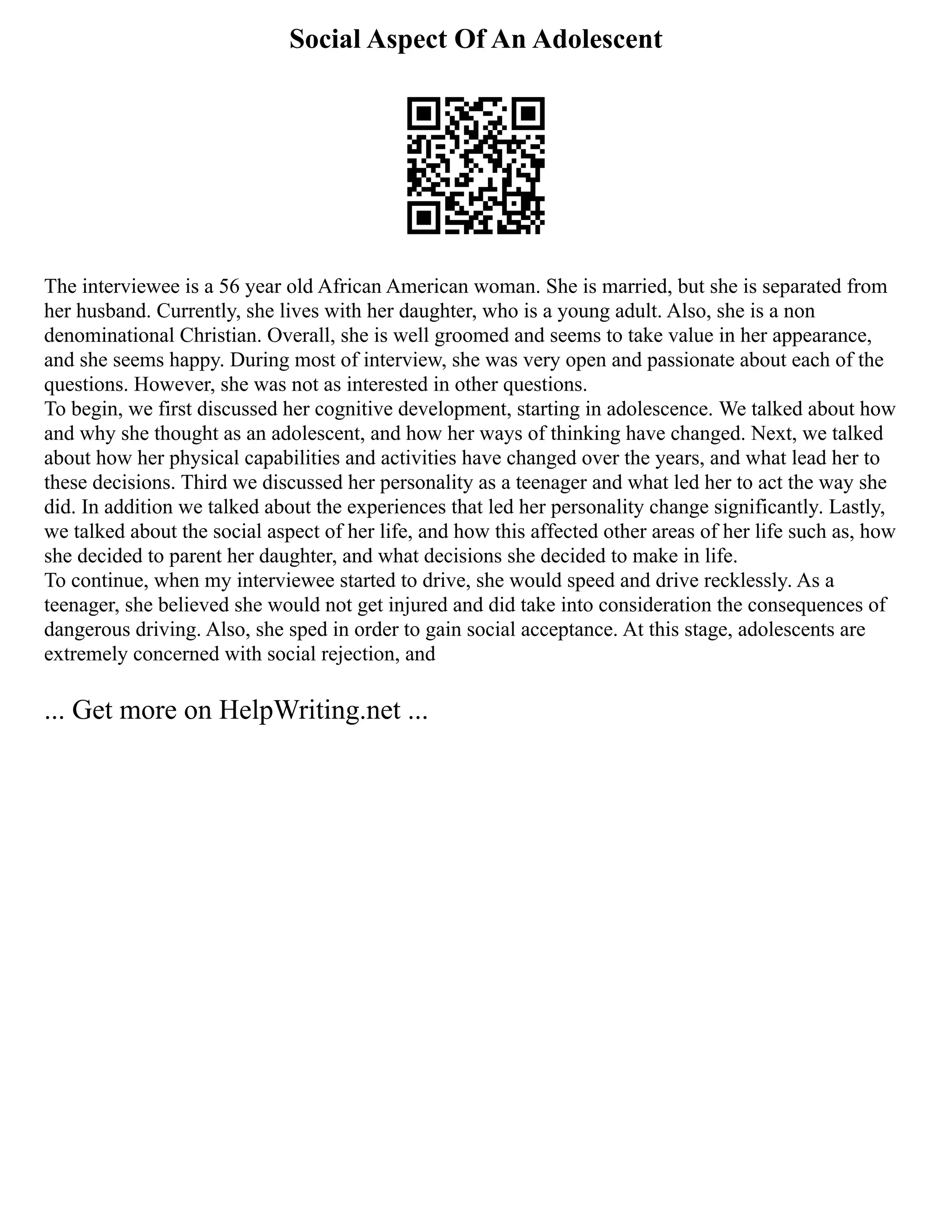 Social Aspect Of An Adolescent
The interviewee is a 56 year old African American woman. She is married, but she is separated from
her husband. Currently, she lives with her daughter, who is a young adult. Also, she is a non
denominational Christian. Overall, she is well groomed and seems to take value in her appearance,
and she seems happy. During most of interview, she was very open and passionate about each of the
questions. However, she was not as interested in other questions.
To begin, we first discussed her cognitive development, starting in adolescence. We talked about how
and why she thought as an adolescent, and how her ways of thinking have changed. Next, we talked
about how her physical capabilities and activities have changed over the years, and what lead her to
these decisions. Third we discussed her personality as a teenager and what led her to act the way she
did. In addition we talked about the experiences that led her personality change significantly. Lastly,
we talked about the social aspect of her life, and how this affected other areas of her life such as, how
she decided to parent her daughter, and what decisions she decided to make in life.
To continue, when my interviewee started to drive, she would speed and drive recklessly. As a
teenager, she believed she would not get injured and did take into consideration the consequences of
dangerous driving. Also, she sped in order to gain social acceptance. At this stage, adolescents are
extremely concerned with social rejection, and
... Get more on HelpWriting.net ...
 