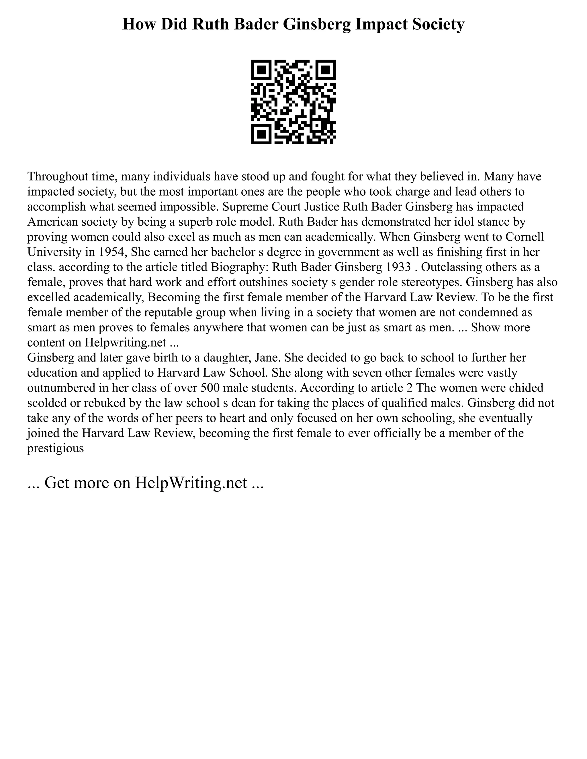 How Did Ruth Bader Ginsberg Impact Society
Throughout time, many individuals have stood up and fought for what they believed in. Many have
impacted society, but the most important ones are the people who took charge and lead others to
accomplish what seemed impossible. Supreme Court Justice Ruth Bader Ginsberg has impacted
American society by being a superb role model. Ruth Bader has demonstrated her idol stance by
proving women could also excel as much as men can academically. When Ginsberg went to Cornell
University in 1954, She earned her bachelor s degree in government as well as finishing first in her
class. according to the article titled Biography: Ruth Bader Ginsberg 1933 . Outclassing others as a
female, proves that hard work and effort outshines society s gender role stereotypes. Ginsberg has also
excelled academically, Becoming the first female member of the Harvard Law Review. To be the first
female member of the reputable group when living in a society that women are not condemned as
smart as men proves to females anywhere that women can be just as smart as men. ... Show more
content on Helpwriting.net ...
Ginsberg and later gave birth to a daughter, Jane. She decided to go back to school to further her
education and applied to Harvard Law School. She along with seven other females were vastly
outnumbered in her class of over 500 male students. According to article 2 The women were chided
scolded or rebuked by the law school s dean for taking the places of qualified males. Ginsberg did not
take any of the words of her peers to heart and only focused on her own schooling, she eventually
joined the Harvard Law Review, becoming the first female to ever officially be a member of the
prestigious
... Get more on HelpWriting.net ...
 