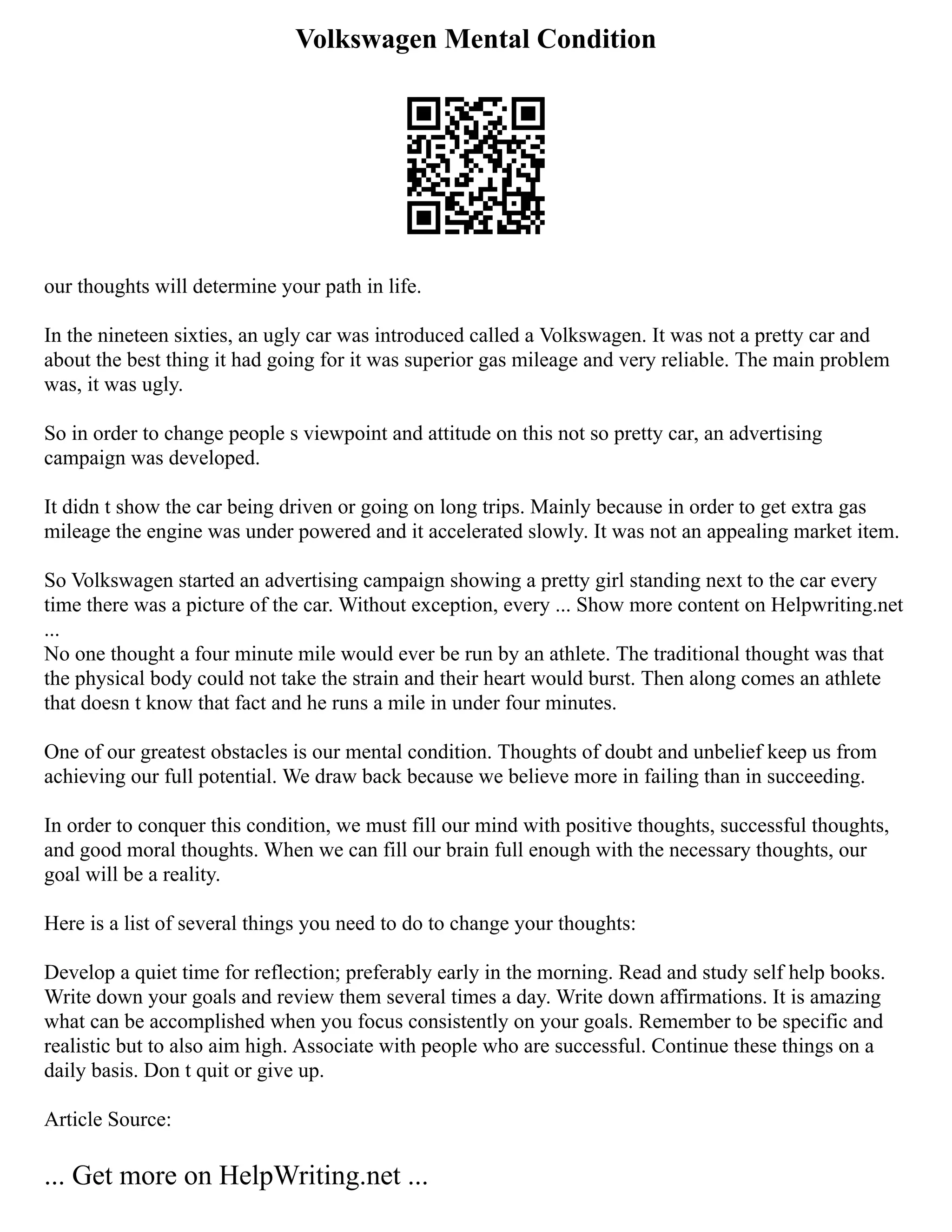Volkswagen Mental Condition
our thoughts will determine your path in life.
In the nineteen sixties, an ugly car was introduced called a Volkswagen. It was not a pretty car and
about the best thing it had going for it was superior gas mileage and very reliable. The main problem
was, it was ugly.
So in order to change people s viewpoint and attitude on this not so pretty car, an advertising
campaign was developed.
It didn t show the car being driven or going on long trips. Mainly because in order to get extra gas
mileage the engine was under powered and it accelerated slowly. It was not an appealing market item.
So Volkswagen started an advertising campaign showing a pretty girl standing next to the car every
time there was a picture of the car. Without exception, every ... Show more content on Helpwriting.net
...
No one thought a four minute mile would ever be run by an athlete. The traditional thought was that
the physical body could not take the strain and their heart would burst. Then along comes an athlete
that doesn t know that fact and he runs a mile in under four minutes.
One of our greatest obstacles is our mental condition. Thoughts of doubt and unbelief keep us from
achieving our full potential. We draw back because we believe more in failing than in succeeding.
In order to conquer this condition, we must fill our mind with positive thoughts, successful thoughts,
and good moral thoughts. When we can fill our brain full enough with the necessary thoughts, our
goal will be a reality.
Here is a list of several things you need to do to change your thoughts:
Develop a quiet time for reflection; preferably early in the morning. Read and study self help books.
Write down your goals and review them several times a day. Write down affirmations. It is amazing
what can be accomplished when you focus consistently on your goals. Remember to be specific and
realistic but to also aim high. Associate with people who are successful. Continue these things on a
daily basis. Don t quit or give up.
Article Source:
... Get more on HelpWriting.net ...
 