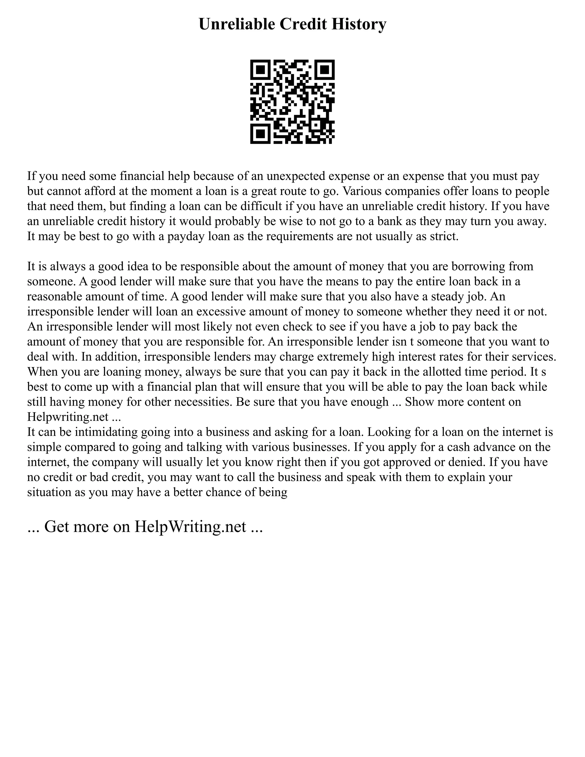 Unreliable Credit History
If you need some financial help because of an unexpected expense or an expense that you must pay
but cannot afford at the moment a loan is a great route to go. Various companies offer loans to people
that need them, but finding a loan can be difficult if you have an unreliable credit history. If you have
an unreliable credit history it would probably be wise to not go to a bank as they may turn you away.
It may be best to go with a payday loan as the requirements are not usually as strict.
It is always a good idea to be responsible about the amount of money that you are borrowing from
someone. A good lender will make sure that you have the means to pay the entire loan back in a
reasonable amount of time. A good lender will make sure that you also have a steady job. An
irresponsible lender will loan an excessive amount of money to someone whether they need it or not.
An irresponsible lender will most likely not even check to see if you have a job to pay back the
amount of money that you are responsible for. An irresponsible lender isn t someone that you want to
deal with. In addition, irresponsible lenders may charge extremely high interest rates for their services.
When you are loaning money, always be sure that you can pay it back in the allotted time period. It s
best to come up with a financial plan that will ensure that you will be able to pay the loan back while
still having money for other necessities. Be sure that you have enough ... Show more content on
Helpwriting.net ...
It can be intimidating going into a business and asking for a loan. Looking for a loan on the internet is
simple compared to going and talking with various businesses. If you apply for a cash advance on the
internet, the company will usually let you know right then if you got approved or denied. If you have
no credit or bad credit, you may want to call the business and speak with them to explain your
situation as you may have a better chance of being
... Get more on HelpWriting.net ...
 