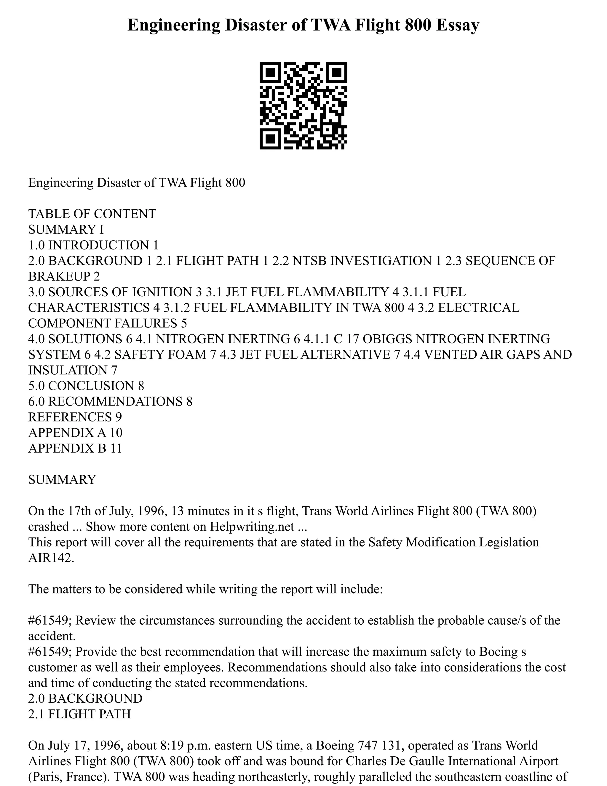 Engineering Disaster of TWA Flight 800 Essay
Engineering Disaster of TWA Flight 800
TABLE OF CONTENT
SUMMARY I
1.0 INTRODUCTION 1
2.0 BACKGROUND 1 2.1 FLIGHT PATH 1 2.2 NTSB INVESTIGATION 1 2.3 SEQUENCE OF
BRAKEUP 2
3.0 SOURCES OF IGNITION 3 3.1 JET FUEL FLAMMABILITY 4 3.1.1 FUEL
CHARACTERISTICS 4 3.1.2 FUEL FLAMMABILITY IN TWA 800 4 3.2 ELECTRICAL
COMPONENT FAILURES 5
4.0 SOLUTIONS 6 4.1 NITROGEN INERTING 6 4.1.1 C 17 OBIGGS NITROGEN INERTING
SYSTEM 6 4.2 SAFETY FOAM 7 4.3 JET FUEL ALTERNATIVE 7 4.4 VENTED AIR GAPS AND
INSULATION 7
5.0 CONCLUSION 8
6.0 RECOMMENDATIONS 8
REFERENCES 9
APPENDIX A 10
APPENDIX B 11
SUMMARY
On the 17th of July, 1996, 13 minutes in it s flight, Trans World Airlines Flight 800 (TWA 800)
crashed ... Show more content on Helpwriting.net ...
This report will cover all the requirements that are stated in the Safety Modification Legislation
AIR142.
The matters to be considered while writing the report will include:
#61549; Review the circumstances surrounding the accident to establish the probable cause/s of the
accident.
#61549; Provide the best recommendation that will increase the maximum safety to Boeing s
customer as well as their employees. Recommendations should also take into considerations the cost
and time of conducting the stated recommendations.
2.0 BACKGROUND
2.1 FLIGHT PATH
On July 17, 1996, about 8:19 p.m. eastern US time, a Boeing 747 131, operated as Trans World
Airlines Flight 800 (TWA 800) took off and was bound for Charles De Gaulle International Airport
(Paris, France). TWA 800 was heading northeasterly, roughly paralleled the southeastern coastline of
 