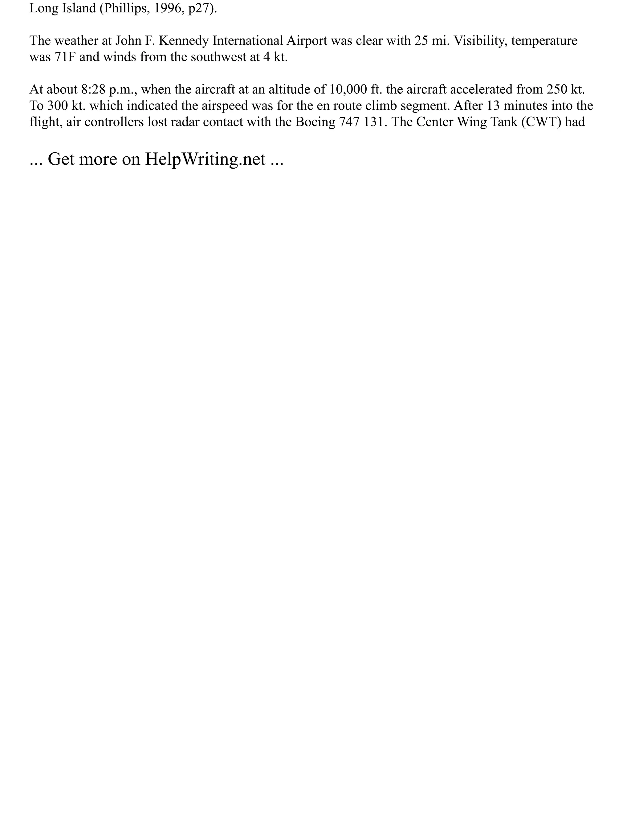 Long Island (Phillips, 1996, p27).
The weather at John F. Kennedy International Airport was clear with 25 mi. Visibility, temperature
was 71F and winds from the southwest at 4 kt.
At about 8:28 p.m., when the aircraft at an altitude of 10,000 ft. the aircraft accelerated from 250 kt.
To 300 kt. which indicated the airspeed was for the en route climb segment. After 13 minutes into the
flight, air controllers lost radar contact with the Boeing 747 131. The Center Wing Tank (CWT) had
... Get more on HelpWriting.net ...
 