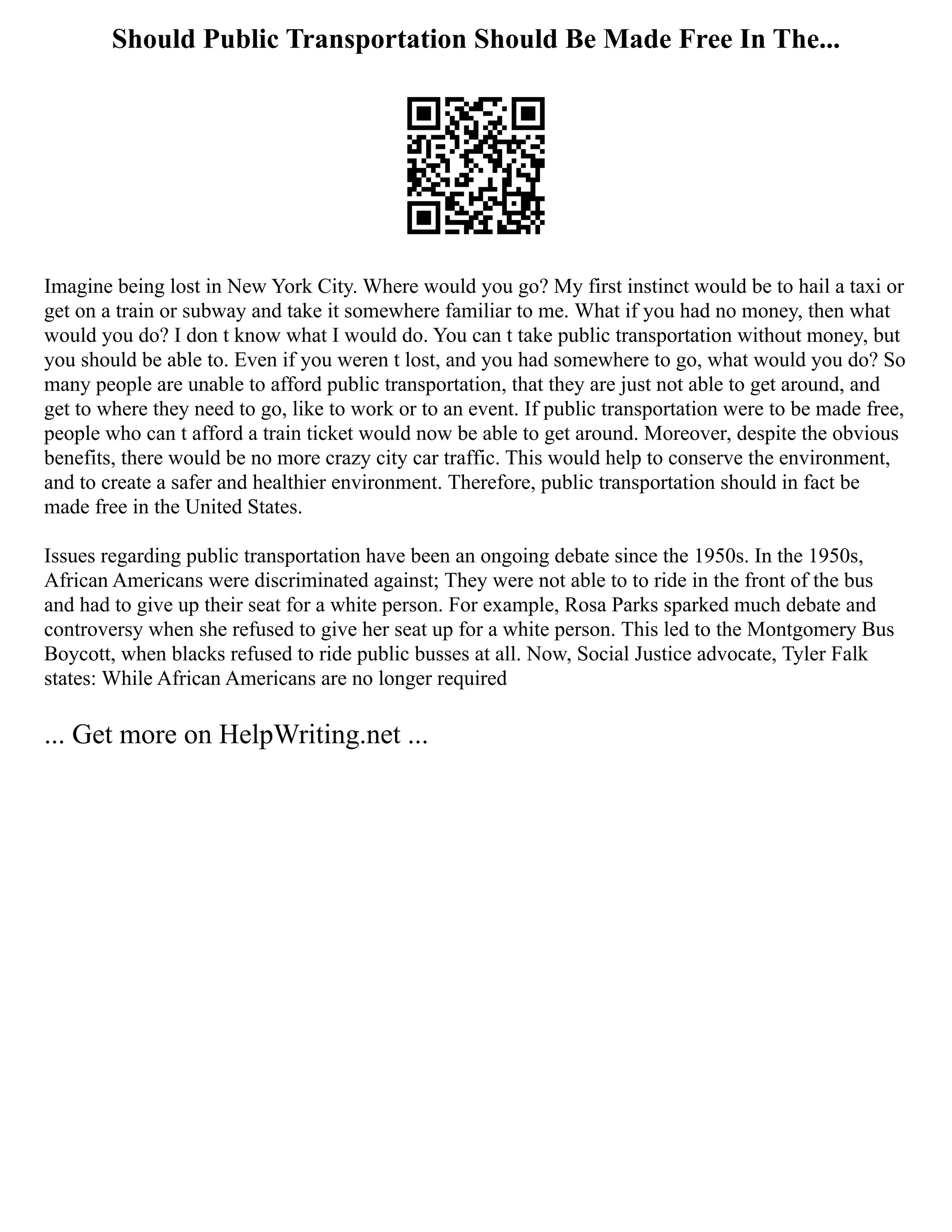 Should Public Transportation Should Be Made Free In The...
Imagine being lost in New York City. Where would you go? My first instinct would be to hail a taxi or
get on a train or subway and take it somewhere familiar to me. What if you had no money, then what
would you do? I don t know what I would do. You can t take public transportation without money, but
you should be able to. Even if you weren t lost, and you had somewhere to go, what would you do? So
many people are unable to afford public transportation, that they are just not able to get around, and
get to where they need to go, like to work or to an event. If public transportation were to be made free,
people who can t afford a train ticket would now be able to get around. Moreover, despite the obvious
benefits, there would be no more crazy city car traffic. This would help to conserve the environment,
and to create a safer and healthier environment. Therefore, public transportation should in fact be
made free in the United States.
Issues regarding public transportation have been an ongoing debate since the 1950s. In the 1950s,
African Americans were discriminated against; They were not able to to ride in the front of the bus
and had to give up their seat for a white person. For example, Rosa Parks sparked much debate and
controversy when she refused to give her seat up for a white person. This led to the Montgomery Bus
Boycott, when blacks refused to ride public busses at all. Now, Social Justice advocate, Tyler Falk
states: While African Americans are no longer required
... Get more on HelpWriting.net ...
 