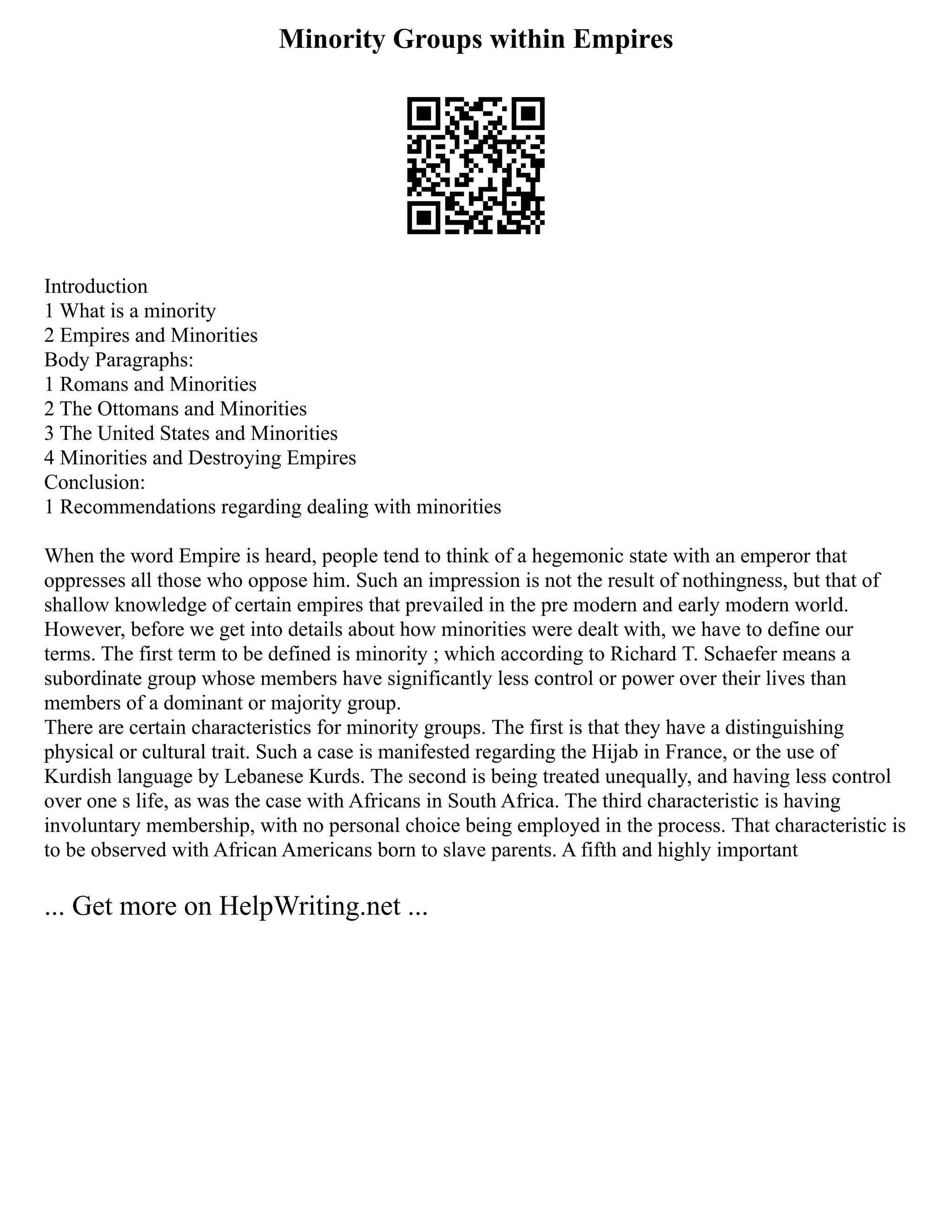 Minority Groups within Empires
Introduction
1 What is a minority
2 Empires and Minorities
Body Paragraphs:
1 Romans and Minorities
2 The Ottomans and Minorities
3 The United States and Minorities
4 Minorities and Destroying Empires
Conclusion:
1 Recommendations regarding dealing with minorities
When the word Empire is heard, people tend to think of a hegemonic state with an emperor that
oppresses all those who oppose him. Such an impression is not the result of nothingness, but that of
shallow knowledge of certain empires that prevailed in the pre modern and early modern world.
However, before we get into details about how minorities were dealt with, we have to define our
terms. The first term to be defined is minority ; which according to Richard T. Schaefer means a
subordinate group whose members have significantly less control or power over their lives than
members of a dominant or majority group.
There are certain characteristics for minority groups. The first is that they have a distinguishing
physical or cultural trait. Such a case is manifested regarding the Hijab in France, or the use of
Kurdish language by Lebanese Kurds. The second is being treated unequally, and having less control
over one s life, as was the case with Africans in South Africa. The third characteristic is having
involuntary membership, with no personal choice being employed in the process. That characteristic is
to be observed with African Americans born to slave parents. A fifth and highly important
... Get more on HelpWriting.net ...
 