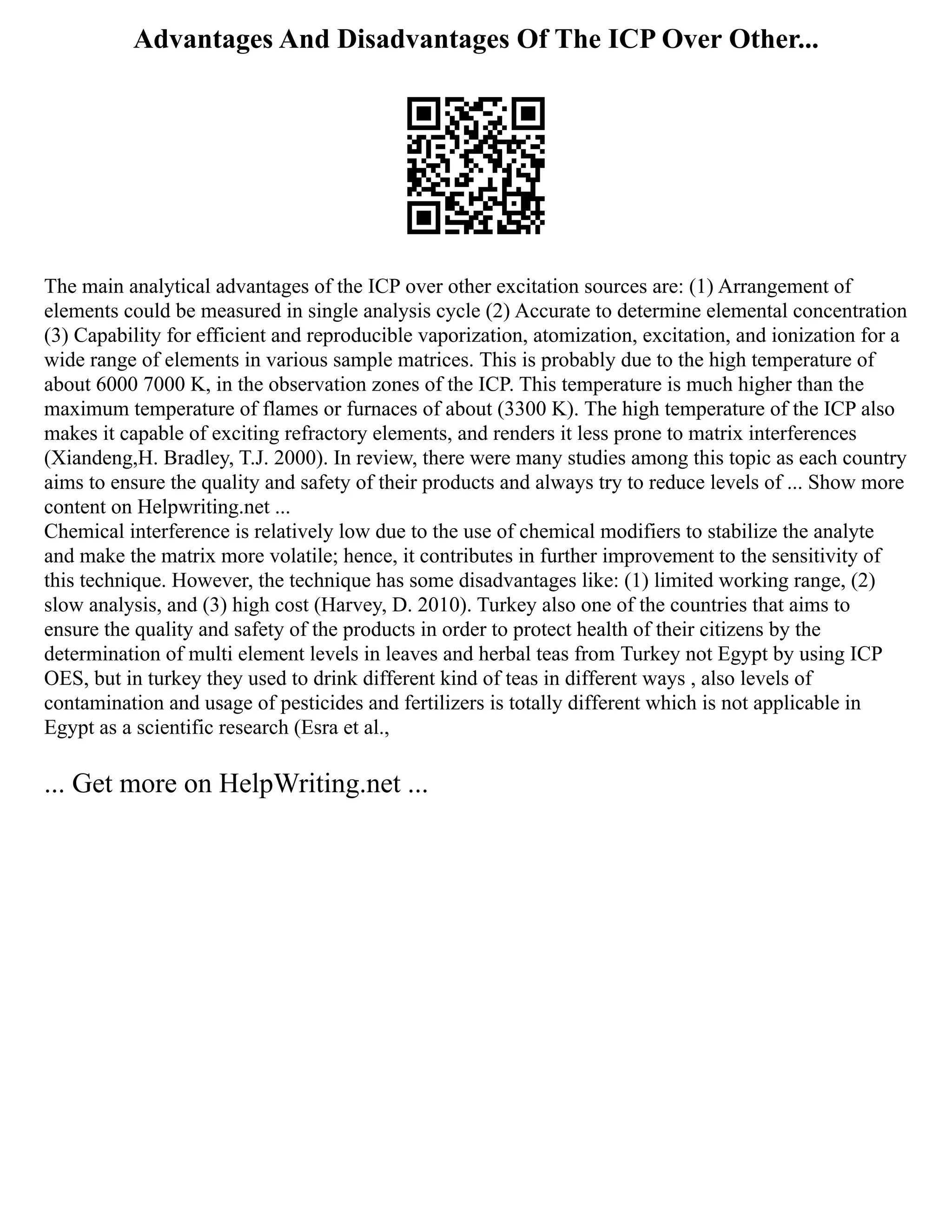 Advantages And Disadvantages Of The ICP Over Other...
The main analytical advantages of the ICP over other excitation sources are: (1) Arrangement of
elements could be measured in single analysis cycle (2) Accurate to determine elemental concentration
(3) Capability for efficient and reproducible vaporization, atomization, excitation, and ionization for a
wide range of elements in various sample matrices. This is probably due to the high temperature of
about 6000 7000 K, in the observation zones of the ICP. This temperature is much higher than the
maximum temperature of flames or furnaces of about (3300 K). The high temperature of the ICP also
makes it capable of exciting refractory elements, and renders it less prone to matrix interferences
(Xiandeng,H. Bradley, T.J. 2000). In review, there were many studies among this topic as each country
aims to ensure the quality and safety of their products and always try to reduce levels of ... Show more
content on Helpwriting.net ...
Chemical interference is relatively low due to the use of chemical modifiers to stabilize the analyte
and make the matrix more volatile; hence, it contributes in further improvement to the sensitivity of
this technique. However, the technique has some disadvantages like: (1) limited working range, (2)
slow analysis, and (3) high cost (Harvey, D. 2010). Turkey also one of the countries that aims to
ensure the quality and safety of the products in order to protect health of their citizens by the
determination of multi element levels in leaves and herbal teas from Turkey not Egypt by using ICP
OES, but in turkey they used to drink different kind of teas in different ways , also levels of
contamination and usage of pesticides and fertilizers is totally different which is not applicable in
Egypt as a scientific research (Esra et al.,
... Get more on HelpWriting.net ...
 