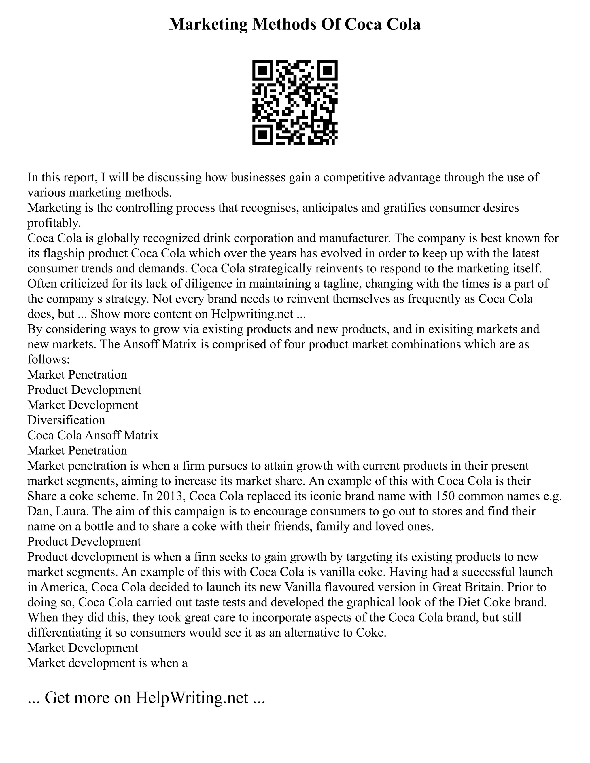 Marketing Methods Of Coca Cola
In this report, I will be discussing how businesses gain a competitive advantage through the use of
various marketing methods.
Marketing is the controlling process that recognises, anticipates and gratifies consumer desires
profitably.
Coca Cola is globally recognized drink corporation and manufacturer. The company is best known for
its flagship product Coca Cola which over the years has evolved in order to keep up with the latest
consumer trends and demands. Coca Cola strategically reinvents to respond to the marketing itself.
Often criticized for its lack of diligence in maintaining a tagline, changing with the times is a part of
the company s strategy. Not every brand needs to reinvent themselves as frequently as Coca Cola
does, but ... Show more content on Helpwriting.net ...
By considering ways to grow via existing products and new products, and in exisiting markets and
new markets. The Ansoff Matrix is comprised of four product market combinations which are as
follows:
Market Penetration
Product Development
Market Development
Diversification
Coca Cola Ansoff Matrix
Market Penetration
Market penetration is when a firm pursues to attain growth with current products in their present
market segments, aiming to increase its market share. An example of this with Coca Cola is their
Share a coke scheme. In 2013, Coca Cola replaced its iconic brand name with 150 common names e.g.
Dan, Laura. The aim of this campaign is to encourage consumers to go out to stores and find their
name on a bottle and to share a coke with their friends, family and loved ones.
Product Development
Product development is when a firm seeks to gain growth by targeting its existing products to new
market segments. An example of this with Coca Cola is vanilla coke. Having had a successful launch
in America, Coca Cola decided to launch its new Vanilla flavoured version in Great Britain. Prior to
doing so, Coca Cola carried out taste tests and developed the graphical look of the Diet Coke brand.
When they did this, they took great care to incorporate aspects of the Coca Cola brand, but still
differentiating it so consumers would see it as an alternative to Coke.
Market Development
Market development is when a
... Get more on HelpWriting.net ...
 