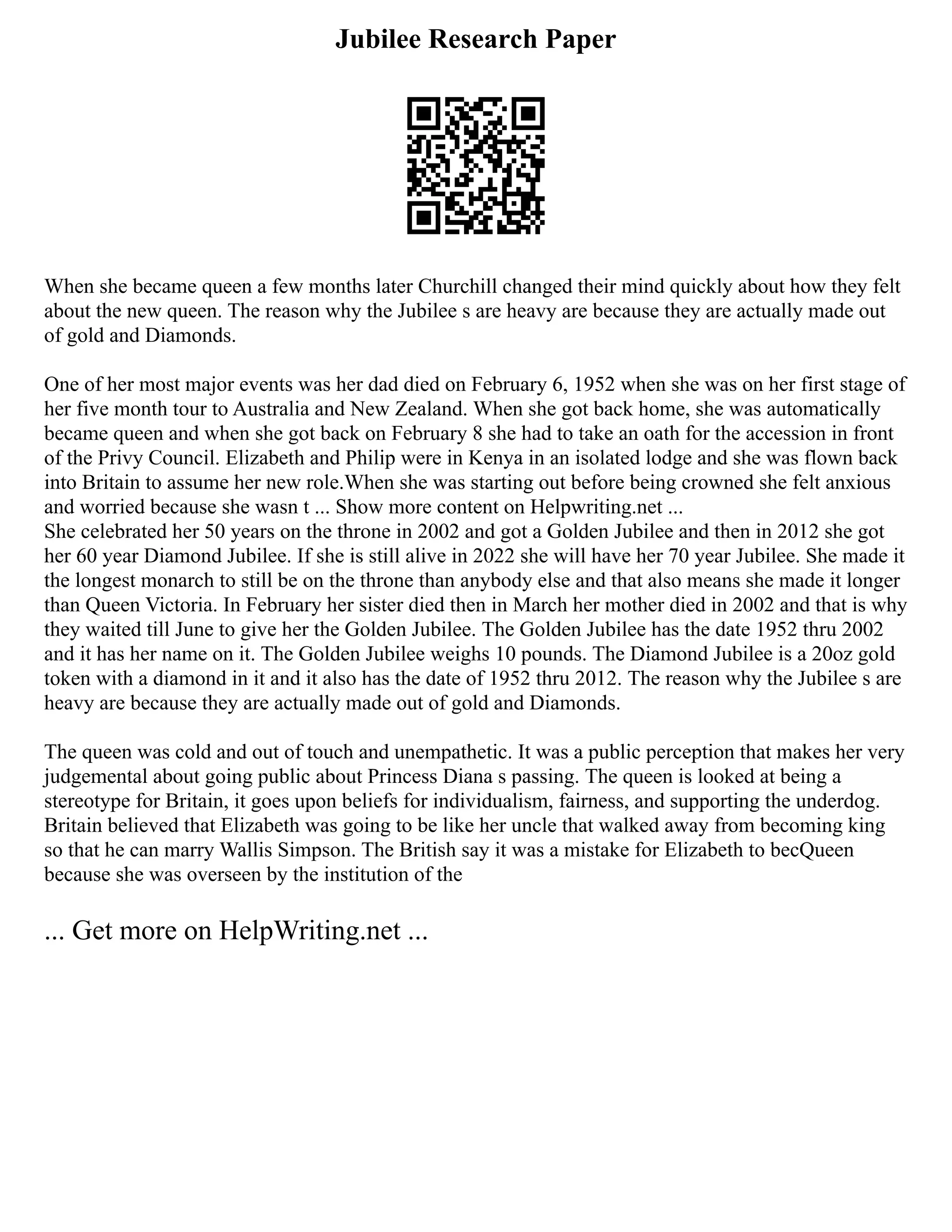 Jubilee Research Paper
When she became queen a few months later Churchill changed their mind quickly about how they felt
about the new queen. The reason why the Jubilee s are heavy are because they are actually made out
of gold and Diamonds.
One of her most major events was her dad died on February 6, 1952 when she was on her first stage of
her five month tour to Australia and New Zealand. When she got back home, she was automatically
became queen and when she got back on February 8 she had to take an oath for the accession in front
of the Privy Council. Elizabeth and Philip were in Kenya in an isolated lodge and she was flown back
into Britain to assume her new role.When she was starting out before being crowned she felt anxious
and worried because she wasn t ... Show more content on Helpwriting.net ...
She celebrated her 50 years on the throne in 2002 and got a Golden Jubilee and then in 2012 she got
her 60 year Diamond Jubilee. If she is still alive in 2022 she will have her 70 year Jubilee. She made it
the longest monarch to still be on the throne than anybody else and that also means she made it longer
than Queen Victoria. In February her sister died then in March her mother died in 2002 and that is why
they waited till June to give her the Golden Jubilee. The Golden Jubilee has the date 1952 thru 2002
and it has her name on it. The Golden Jubilee weighs 10 pounds. The Diamond Jubilee is a 20oz gold
token with a diamond in it and it also has the date of 1952 thru 2012. The reason why the Jubilee s are
heavy are because they are actually made out of gold and Diamonds.
The queen was cold and out of touch and unempathetic. It was a public perception that makes her very
judgemental about going public about Princess Diana s passing. The queen is looked at being a
stereotype for Britain, it goes upon beliefs for individualism, fairness, and supporting the underdog.
Britain believed that Elizabeth was going to be like her uncle that walked away from becoming king
so that he can marry Wallis Simpson. The British say it was a mistake for Elizabeth to becQueen
because she was overseen by the institution of the
... Get more on HelpWriting.net ...
 