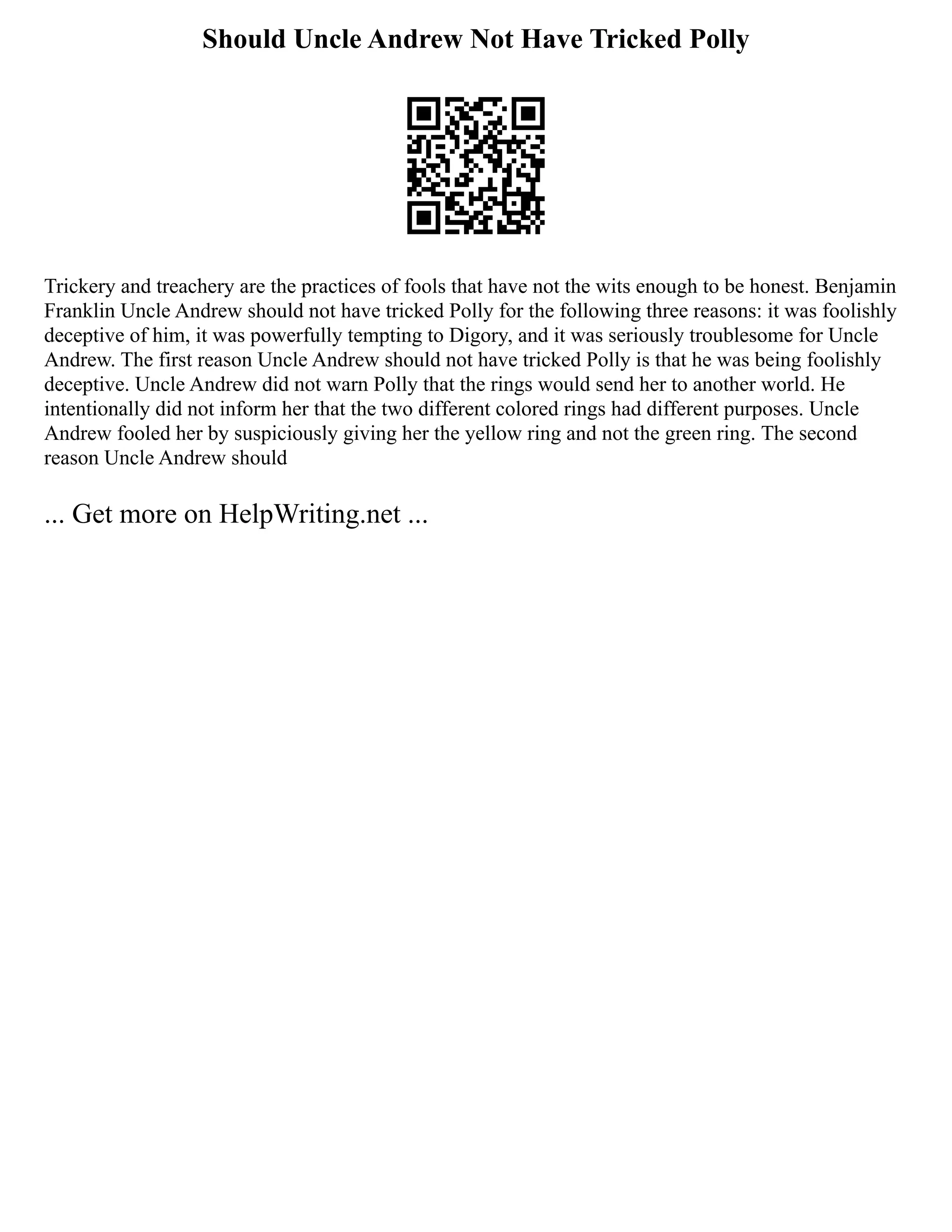 Should Uncle Andrew Not Have Tricked Polly
Trickery and treachery are the practices of fools that have not the wits enough to be honest. Benjamin
Franklin Uncle Andrew should not have tricked Polly for the following three reasons: it was foolishly
deceptive of him, it was powerfully tempting to Digory, and it was seriously troublesome for Uncle
Andrew. The first reason Uncle Andrew should not have tricked Polly is that he was being foolishly
deceptive. Uncle Andrew did not warn Polly that the rings would send her to another world. He
intentionally did not inform her that the two different colored rings had different purposes. Uncle
Andrew fooled her by suspiciously giving her the yellow ring and not the green ring. The second
reason Uncle Andrew should
... Get more on HelpWriting.net ...
 