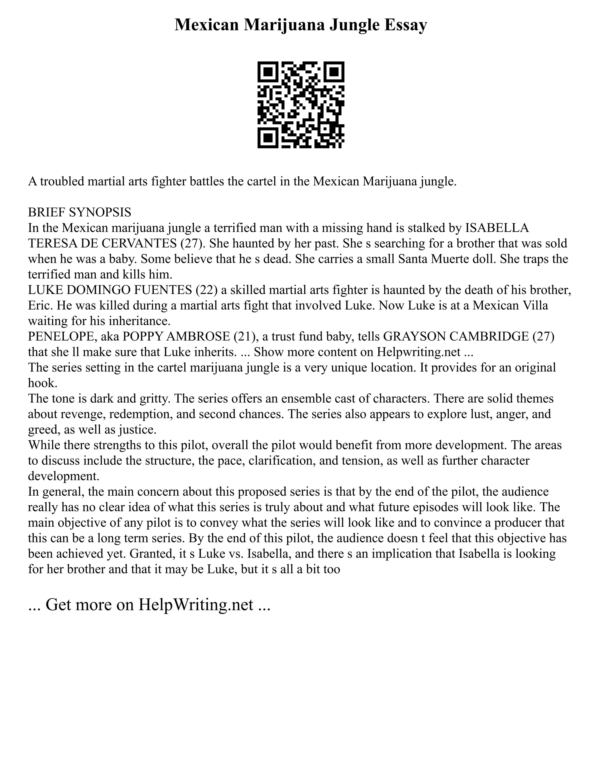 Mexican Marijuana Jungle Essay
A troubled martial arts fighter battles the cartel in the Mexican Marijuana jungle.
BRIEF SYNOPSIS
In the Mexican marijuana jungle a terrified man with a missing hand is stalked by ISABELLA
TERESA DE CERVANTES (27). She haunted by her past. She s searching for a brother that was sold
when he was a baby. Some believe that he s dead. She carries a small Santa Muerte doll. She traps the
terrified man and kills him.
LUKE DOMINGO FUENTES (22) a skilled martial arts fighter is haunted by the death of his brother,
Eric. He was killed during a martial arts fight that involved Luke. Now Luke is at a Mexican Villa
waiting for his inheritance.
PENELOPE, aka POPPY AMBROSE (21), a trust fund baby, tells GRAYSON CAMBRIDGE (27)
that she ll make sure that Luke inherits. ... Show more content on Helpwriting.net ...
The series setting in the cartel marijuana jungle is a very unique location. It provides for an original
hook.
The tone is dark and gritty. The series offers an ensemble cast of characters. There are solid themes
about revenge, redemption, and second chances. The series also appears to explore lust, anger, and
greed, as well as justice.
While there strengths to this pilot, overall the pilot would benefit from more development. The areas
to discuss include the structure, the pace, clarification, and tension, as well as further character
development.
In general, the main concern about this proposed series is that by the end of the pilot, the audience
really has no clear idea of what this series is truly about and what future episodes will look like. The
main objective of any pilot is to convey what the series will look like and to convince a producer that
this can be a long term series. By the end of this pilot, the audience doesn t feel that this objective has
been achieved yet. Granted, it s Luke vs. Isabella, and there s an implication that Isabella is looking
for her brother and that it may be Luke, but it s all a bit too
... Get more on HelpWriting.net ...
 